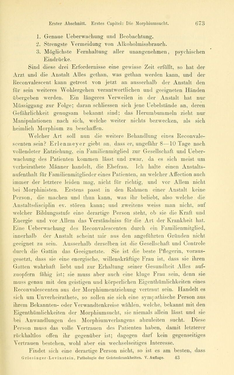 1. Genaue Ueberwachung und Beobachtung. 2. Strengste Vermeidung von Alkoliolmissbraucli. 3. Möglichste Fernhaltung aller unangenehmen, psychischen Eindrücke. Sind diese drei Erfordernisse eine gewisse Zeit erfüllt, so hat der Arzt und die Anstalt Alles gethan, was gethan werden kann, und der Reconvalescent kann getrost von jetzt an ausserhalb der Anstalt den für sein weiteres Wohlergehen verantwortlichen und geeigneten Händen übergeben werden. Ein längeres Verweilen in der Anstalt hat nur Müssiggang zur Folge; daran schliessen sich jene üebelstände an, deren Gefährlichkeit genugsam bekannt sind; das Herumbummeln zieht nur Manipulationen nach sich, welche weiter nichts bezwecken, als sich heimlich Morphium zu beschaffen. Welcher Art soll nun die weitere Behandlung eines Reconvale- scenten sein? Erlenmeyer giebt an, dass er, ungefähr 8—10 Tage nach vollendeter Entziehung, ein Familienmitglied zur Gesellschaft und Ueber- wachung des Patienten kommen lässt und zwar, da es sich meist um verheirathete Männer handelt, die Ehefrau. Ich halte einen Anstalts- aufenthalt für Familienmitglieder eines Patienten, an welcher Affection auch immer der letztere leiden mag, nicht für richtig, und vor Allem nicht bei Morphinisten. Erstens passt in den Rahmen einer Anstalt keine Person, die machen und thun kann, was ihr beliebt, also welche die Anstaltsdisciplin ev. stören kann; und zweitens weiss man nicht, auf welcher Bildungsstufe eine derartige Person steht, ob sie die Kraft und Energie und vor Allem das Verständniss für die Art der Krankheit hat. Eine Ueberwachung des Reconvalescenten durch ein Familienmitglied, innerhalb der Anstalt scheint mir aus den angeführten Gründen nicht geeignet zu sein. Ausserhalb derselben ist die Gesellschaft und Controle durch die Gattin das Geeignetste. Sie ist die beste Pflegerin, voraus- gesetzt, dass sie eine energische, willenskräftige Frau ist, dass sie ihren Gatten wahrhaft liebt und zur Erhaltung seiner Gesundheit Alles auf- zuopfern fähig ist; sie muss aber auch eine kluge Frau sein, denn sie muss genau mit den geistigen und körperlichen Eigenthümlichkeiten eines Reconvalescenten aus der Morphiumentziehung vertraut sein. Handelt es sich um Unverheirathete, so sollen sie sich eine sympathische Person aus ihrem Bekannten- oder Verwandtenkreise wählen, welche, bekannt mit den Eigenthümlichkeiten der Morphiumsucht, sie niemals allein lässt und sie bei Anwandlungen des Morphiumverlangens abzuleiten sucht. Diese Person muss das volle Vertrauen des Patienten haben, damit letzterer rückhaltlos offen ihr gegenüber ist; dagegen darf kein gegenseitiges V^ertrauen bestehen, wohl aber ein wechselseitiges Interesse. Findet sich eine derartige Person nicht, so ist es am besten, dass Griesiuger-Levinsteia, Patbologic der Geisteskrauklieiteu. V. Auflage. 43