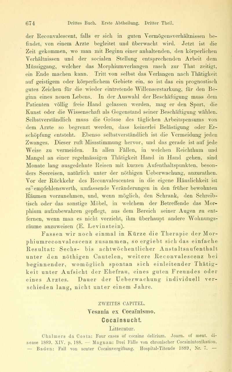 der Reconvalescent, falls er sich in guten Vermögensverhältnissen be- findet, von einem Arzte begleitet und überwacht wird. Jetzt ist die Zeit gekommen, wo man mit Beginn einer anhaltenden, den körperlichen Yerhältnissen und der socialen Stellung entsprechenden Arbeit dem Müssiggang, welcher das Morphium verlangen rasch zur That zeitigt, ein Ende machen kann. Tritt von selbst das Verlangen nach Thätigkeit auf geistigem oder körperlichem Gebiete ein, so ist das ein prognostisch gutes Zeichen für die wieder eintretende Willenserstarkung, für den Be- ginn eines neuen Lebens. In der Auswahl der Beschäftigung muss dem Patienten völlig freie Hand gelassen werden, mag er den Sport, die Kunst oder die Wissenschaft als Gegenstand seiner Beschäftigung wählen. Selbstverständlich muss die Grösse des täglichen Arbeitspensums von dem Arzte so begrenzt werden, dass keinerlei Belästigung oder Er- schöpfung entsteht. Ebenso selbstverständKch ist die Vermeidung jeden Zwanges. Dieser ruft Missstimmung hervor, und das gerade ist auf jede Weise zu vermeiden. In allen Fällen, in welchen Reichthum und Mangel an einer regelmässigen Thätigkeit Hand in Hand gehen, sind Monate lang ausgedehnte Reisen mit kurzen Aufenthaltspunkten, beson- ders Seereisen, natürlich unter der nöthigen Ueberwachung, anzurathen. Vor der Rückkehr des Reconvalescenten in die eigene Häuslichkeit ist es' empfehlenswerth, umfassende Veränderungen in den früher bewohnten Räumen vorzunehmen, und, wenn möglich, den Schrank, den Schreib- tisch oder das sonstige Möbel, in welchem der Betreffende das Mor- phium aufzubewahren gepflegt, aus dem Bereich seiner Augen zu ent- fernen, wenn man es nicht vorzieht, ihm überhaupt andere Wohnungs- räume anzuweisen (E. Levinstein). Fassen wir noch einmal in Kürze die Therapie der Mor- phiumreconvalescenz zusammen, so ergiebt sich das einfache Resultat: Sechs- bis achtwöchentlicher Anstaltsaufenthalt unter den nöthigen Cautelen, weitere Reconvalescenz bei beginnender, womöglich spontan sich einleitender Thätig- keit unter Aufsicht der Ehefrau, eines guten Freundes oder eines Arztes. Dauer der Ueberwachung individuell ver- schieden lang, nicht unter einem Jahre. ZWEITES CAPITEL. Yesaiiia ex Cocamismo. Cocaänsucht. Litteratur. Chalmers da Costa: Four cases of cocaine delirium. Journ. of ment. di- sease 1889. XIV. p. 188. — Magnan: Drei Fälle von chronischer Cocainintoxikatiou. — Baden: Fall von acuter Cocainvergiftung. Hospital-Titende 1889, Nr. 7. —