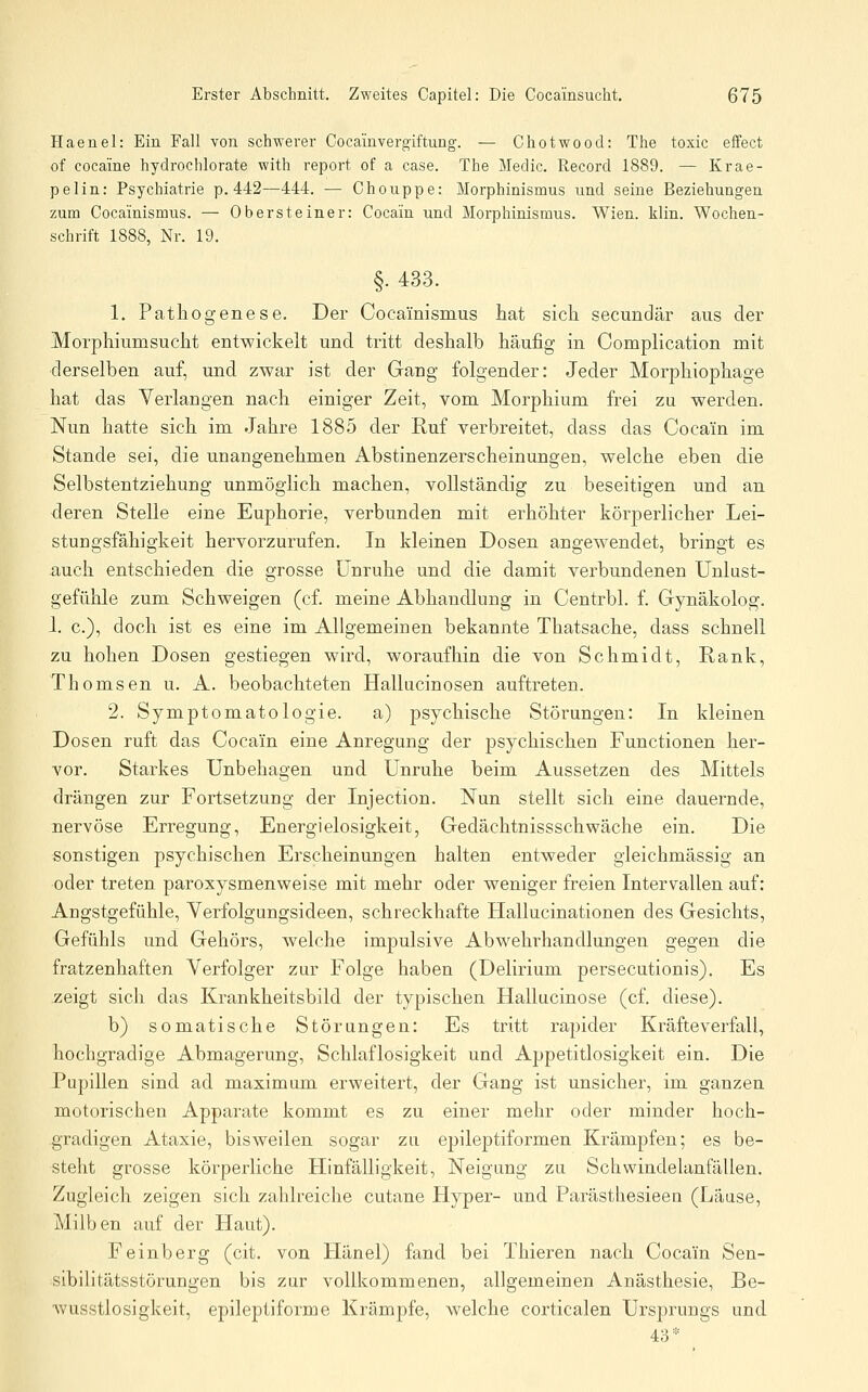 Haenel: Ein Fall von schwerer Cocainvergiftung. — Chotwood: The toxic effect of cocaine hydrochlorate with report of a case. The Medio. Record 1889. — Krae- pelin: Psychiatrie p. 442—444. — Chouppe: Morphinismus und seine Beziehungen zum Cocainismus. — Ober steine r: Cocain und Morphinismus. Wien. klin. Wochen- schrift 1888, Nr. 19. §. 433. 1. Pathogenese. Der Cocainismus hat sich secundär aus der Morphiumsucht entwickelt und tritt deshalb häufig in Complication mit derselben auf, und zwar ist der Gang folgender: Jeder Morphiophage hat das Verlangen nach einiger Zeit, vom Morphium frei zu werden. Nun hatte sich im Jahre 1885 der Ruf verbreitet, dass das Cocain im Stande sei, die unangenehmen Abstinenzerscheinungeo, welche eben die Selbstentziehung unmöglich machen, vollständig zu beseitigen und an deren Stelle eine Euphorie, verbunden mit erhöhter körperlicher Lei- stungsfähigkeit hervorzurufen. In kleinen Dosen angewendet, bringt es auch entschieden die grosse Unruhe und die damit verbundenen Unlust- gefühle zum Schweigen (cf. meine Abhandlung in Centrbl. f. Gynäkolog. 1. c), doch ist es eine im Allgemeinen bekannte Thatsache, dass schnell zu hohen Dosen gestiegen wird, woraufhin die von Schmidt, Rank, Thomsen u. A. beobachteten Hallucinosen auftreten. 2. Symptomatologie. a) psychische Störungen: In kleinen Dosen ruft das Cocain eine Anregung der psychischen Functionen her- vor. Starkes Unbehagen und Unruhe beim Aussetzen des Mittels drängen zur Fortsetzung der Injection. Nun stellt sich eine dauernde, nervöse Erregung, Energielosigkeit, Gedächtnissschwäche ein. Die sonstigen psychischen Erscheinungen halten entweder gleichmässig an oder treten paroxysmenweise mit mehr oder weniger freien Intervallen auf: Angstgefühle, Yerfolgungsideen, schreckhafte Hallucinationen des Gesichts, Gefühls und Gehörs, welche impulsive Abwehrhandlungen gegen die fratzenhaften Verfolger zur Folge haben (Delirium persecutionis). Es zeigt sich das Krankheitsbild, der typischen Hallucinose (cf. diese). b) somatische Störungen: Es tritt rapider Kräfteverfall, hochgradige Abmagerung, Schlaflosigkeit und Appetitlosigkeit ein. Die Pupillen sind ad maximum erweitert, der Gang ist unsicher, im ganzen motorischen Apparate kommt es zu einer mehr oder minder hoch- gradigen Ataxie, bisweilen sogar zu epileptiformen Krämpfen; es be- steht grosse körperliche Hinfälligkeit, Neigung zu Schwindelanfällen. Zugleich zeigen sich zahlreiche cutane Hyper- und Parästhesieen (Läuse, Milben auf der Plaut). Feinberg (cit. von Plänel) fand bei Thieren nach Cocain Sen- sibilitätsstörungen bis zur vollkommenen, allgemeinen Anästhesie, Be- wusstlosigkeit, epileptiforme Krämpfe, welche corticalen Ursprungs und 43*