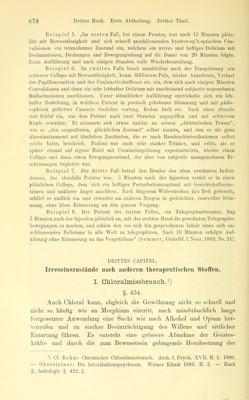 Beispiel 5. „Im ersten Fall, bei einem Potator, trat nach 15 Minuten plötz- lich mit Bewusstlosigkeit und sich schnell anschliessenden hystero-ep^ eptischen Con- vulsionen ein tetanoformer Zustand ein, welchem ein wirres und heftiges Delirium mit Declamationen, Drohungen und Bewegungsdrang auf die Dauer von 20 Minuten folgte. Dann Aufklärung und nach einigen Stunden volle Wiederherstellung. Beispiel 6. Im zweiten Falle brach unmittelbar nach der Einspritzung ein schwerer Collaps mit Bewusstlosigkeit, kaum fühlbarem Puls, totaler Anästhesie, Verlust der Pupillenreaction und des Conjunctivalreflexes etc. ein, dem sich nach einigen Minuten Convulsionen und dann ein sehr lebhaftes Delirium mit anscheinend subjectiv angenehmen Hallucinationen anschlössen. Unter allmählicher Aufklärung entwickelte sich ein leb- hafter Rededrang, in welchcLü Patient in poetisch gehobener Stimmung und mit philo- sophisch gefärbter Causerie Gedichte vortrug. Reden hielt etc. Nach einer Stunde trat Schlaf ein, aus dem Patient nach zwei Stunden angegriffen und mit schwerem Kopfe erwachte. Er erinnerte sich etwas unklar an seinen „dichterischen Traum, wie er „den sorgenfreien, glücklichen Zustand selbst nannte, und den er als ganz übereinstimmend mit ähnlichen Zuständen, die er nach Haschischintoxikationen selbst erlebt hatte, beschrieb. Patient war auch sehr starker Trinker, und erlitt, als er später einmal auf eigene Hand mit Cocaineinspritzung experimentirte, wieder einen Collaps und dann einen Erregungszustand, der aber von subjectiv unangenehmen Er- scheinungen begleitet war. Beispiel 7. Der dritte Fall betraf den Bruder des eben erwähnten Indivi- duums, der ebenfalls Potator war. 5 Minuten nach der Injection verfiel er in einen plötzlichen Collaps, dem sich ein heftiger Perturbationszustand mit Gesichtshallucina- tionen und unklarer Angst anschloss. Nach längerem Widerstreben in's Bett gebracht, schlief er endlich ein und erwachte am anderen Morgen in gedrückter, reuevoller Stim- mung, ohne klare Erinnerung an den ganzen Vorgang. Beispiel 8. Der Patient des letzten Falles, ein Telegraphenbeamter, fing 5 Minuten nach der Injection plötzlich an, mit der rechten Hand die gewohnten Telegraphir- bewegungen zu machen, und schien den vor sich hin gesprochenen Inhalt eines sich an- schliessenden Deliriums in alle Welt zu telegraphiren. Nach 10 Minuten erfolgte Auf- klärung ohne Erinnerung an das Vorgefallene (Sommer, Centrlbl. f. Neur. 1889, Nr. 21). DRITTES CAPITEL. Irreseinszustäude nach auderen therapeutischen Stoffen. I. CMoralmissbraucli. i) §. 434. Auch Chloral kann, obgleich die Gewöhnung nicht so schnell und nicht so häufig wie an Morphium eintritt, nach missbräuchlich lange fortgesetzter Anwendung eine Sucht wie nach Alkohol und Opium her- vorrufen und zu starker Beeinträchtigung des Willens und sittlicher Entartung führen. Es entsteht eine grössere Abnahme der Geistes- kräfte und durch die zum Bewusstsein gelangende Herabsetzung der ^) Cf. Rehm: Chronischer Chloralmissbrauch. Arch. f. Psych. XVII. H. 1. 1886. — Obersteiner: Die Intoxikationspsychosen. Wiener Klinik 1886. H. 2. — Buch 2, Aetiologie §. 422, 2.