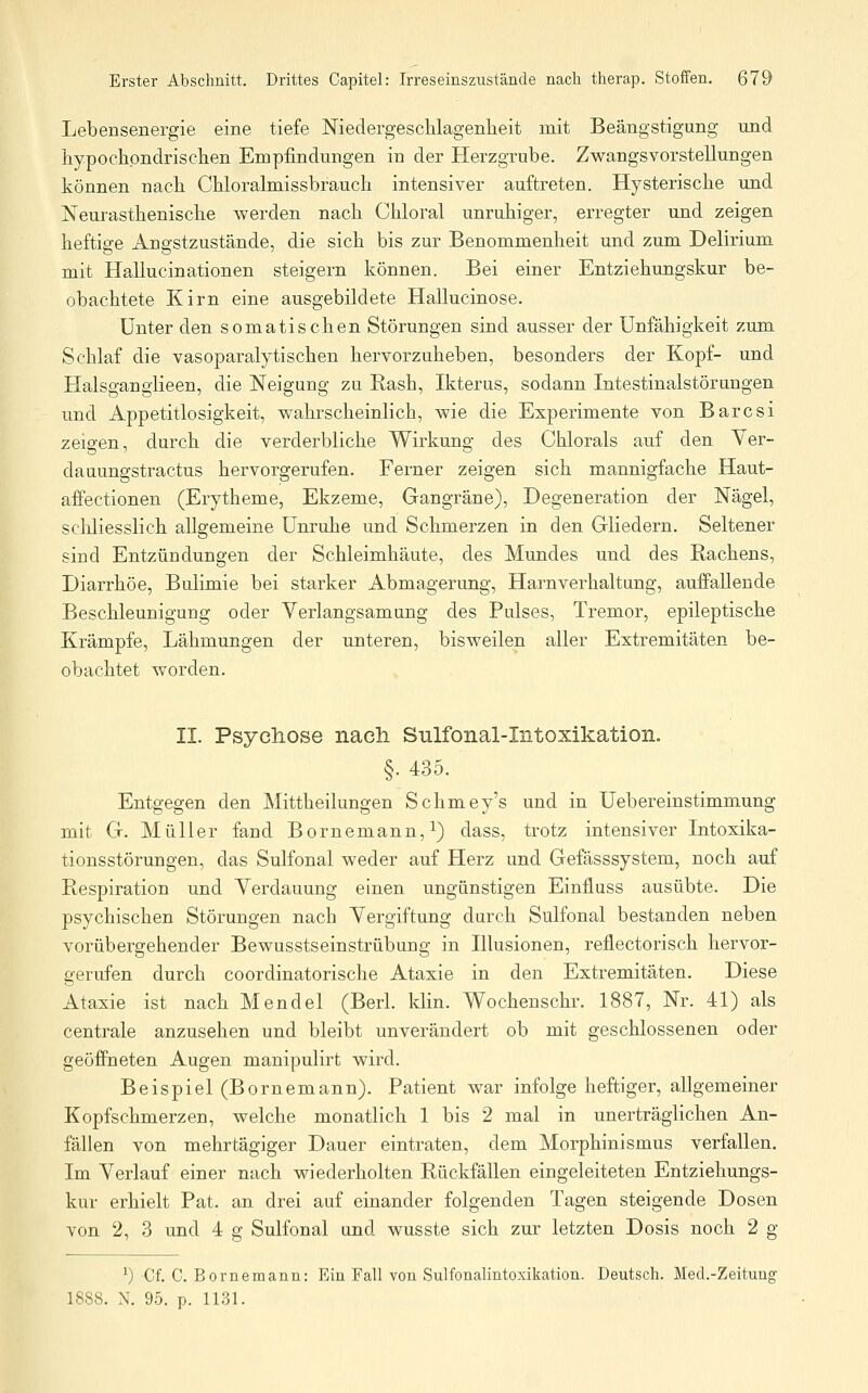 Lebensenergie eine tiefe Niedergeschlagenheit mit Beängstigung und hypochondrischen Empfindungen in der Herzgrube. Zwangsvorstellungen können nach Chloralmissbrauch intensiver auftreten. Hysterische und Neurasthenische werden nach Chloral unruhiger, erregter und zeigen heftige Angstzustände, die sich bis zur Benommenheit und zum Delirium mit Hallucinationen steigern können. Bei einer Entziehungskur be- obachtete Kirn eine ausgebildete Hallucinose. Unter den somatischen Störungen sind ausser der Unfähigkeit zum Schlaf die vasoparalytischen hervorzuheben, besonders der Kopf- und Halsganglieen, die Neigung zu Rash, Ikterus, sodann Intestinalstörungen und Appetitlosigkeit, wahrscheinlich, wie die Experimente von Barcsi zeigen, durch die verderbliche Wirkung des Chlorals auf den Yer- dauungstractus hervorgerufen. Ferner zeigen sich mannigfache Haut- affectionen (Erytheme, Ekzeme, Gangräne), Degeneration der Nägel, scUiesslich allgemeine Unruhe und Schmerzen in den Gliedern. Seltener sind Entzündungen der Schleimhäute, des Mundes und des Rachens, Diarrhöe, Bulimie bei starker Abmagerung, Harnverhaltung, auffallende Beschleunigung oder Verlangsamung des Pulses, Tremor, epileptische Krämpfe, Lähmungen der unteren, bisweilen aller Extremitäten be- obachtet worden. II. Psycliose nach Sulfonal-Intoxikation. §. 435. Entgegen den Mittheilungen Schmey's und in Uebereinstimmung mit G. Müller fand Bornemann, i) dass, trotz intensiver Intoxika- tionsstörungen, das Sulfonal weder auf Herz und Gefässsystem, noch auf Respiration und Verdauung einen ungünstigen Einfluss ausübte. Die psychischen Störungen nach Vergiftung durch Sulfonal bestanden neben vorübergehender Bewusstseinstrübung in Illusionen, reflectorisch hervor- gerufen durch coordinatorische Ataxie in den Extremitäten. Diese Ataxie ist nach Mendel (Berl. klin. Wochenschr. 1887, Nr. 41) als centrale anzusehen und bleibt unverändert ob mit geschlossenen oder geöffneten Augen manipulirt wird. Beispiel (Bornemann). Patient war infolge heftiger, allgemeiner Kopfschmerzen, welche monatlich 1 bis 2 mal in unerträglichen An- fällen von mehrtägiger Dauer eintraten, dem Morphinismus verfallen. Im Verlauf einer nach wiederholten Rückfällen eingeleiteten Entziehungs- kur erhielt Pat. an drei auf einander folgenden Tagen steigende Dosen von 2, 3 und 4 g Sulfonal und wusste sich zur letzten Dosis noch 2 g ^) Cf. C. Borne mann: Ein Fall von Sulfonalintoxikation. Deutsch. Med.-Zeitung 1888. N. 95. p. 1131.