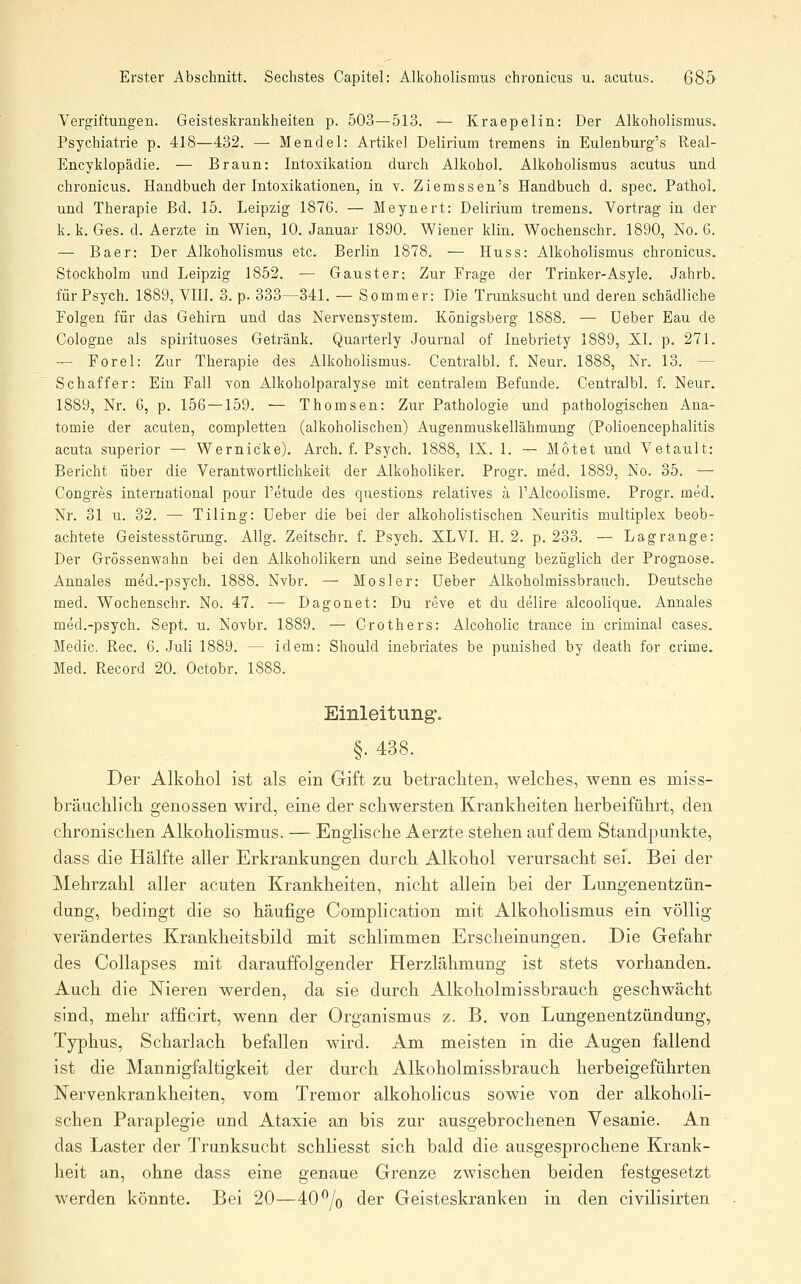 Vergiftungen. Geisteskrankheiten p. 503—513. — Kraepelin: Der Alkoholismus. Psychiatrie p. 418—432. — Mendel: Artikel Delirium tremens in Eulenburg's Real- Encyklopädie. — Braun: Intoxikation durch Alkohol. Alkoholismus acutus und chronicus. Handbuch der Intoxikationen, in v. Ziemssen's Handbuch d. spec. Pathol. und Therapie Bd. 15. Leipzig 1876. — Meynert: Delirium tremens. Vortrag in der k. k. Ges. d. Aerzte in Wien, 10. Januar 1890. Wiener klin. Wochenschr. 1890, No. 6. — Baer: Der Alkoholismus etc. Berlin 1878. — Huss: Alkoholismus chronicus. Stockholm und Leipzig 1852. — Gauster; Zur Frage der Trinker-Asyle. Jahrb. für Psych. 1889, VIII. 3. p. 333—341. — Sommer: Die Trunksucht und deren schädliche Folgen für das Gehirn und das Nervensystem. Königsberg 1888. — üeber Eau de Cologne als spirituoses Getränk. Quarterly Journal of Inebriety 1889, XI. p. 271. — Forel: Zur Therapie des Alkoholismus. Centralbl. f. Neur. 1888, Nr. 13. — Schaffer: Ein Fall von Alkoholparalyse mit centralem Befunde. Centralbl. f. Neur. 1889, Nr. 6, p. 156—159. — Thomsen: Zur Pathologie und pathologischen Ana- tomie der acuten, completten (alkoholischen) Augenmuskellähmung (Polioencephalitis acuta superior — Wernicke). Arch. f. Psych. 1888, IX. 1. — Motet und Vetault: Bericht über die Verantwortlichkeit der Alkoholiker. Progr. med. 1889, No. 35. — Congres international pour l'etude des questions relatives ä l'Alcoolisme. Progr. med. Nr. 31 u. 32. — Tiling: lieber die bei der alkoholistischen Neuritis multiplex beob- achtete Geistesstörung. Allg. Zeitschr. f. Psych. XLVL H. 2. p. 233. — Lag ränge: Der Grössenwahn bei den Alkoholikern und seine Bedeutung bezüglich der Prognose. Annales med.-psych. 1888. Nvbr. — Mos!er: üeber Alkoholmissbrauch. Deutsehe med. Wochenschr. No. 47. •— Dagonet: Du reve et du delire alcoolique. Annales med.-psych. Sept. u. Novbr. 1889. — Grothers: Alcoholic trance in criminal cases. Medic. Rec. 6. Juli 1889. — idem: Should inebriates be punished by death for crime. Med. Record 20. Octobr. 1888. Einleitung'. §. 438. Der Alkohol ist als ein Gift zu betrachten, welches, wenn es miss- bräuchlich genossen wird, eine der schwersten Krankheiten herbeiführt, den chronischen Alkoholismus. — Englische Aerzte stehen auf dem Standpunkte, dass die Hälfte aller Erkrankungen durch Alkohol verursacht sei. Bei der Mehrzahl aller acuten Kranlcheiten, nicht allein bei der Lungenentzün- dung, bedingt die so häufige Complication mit Alkoholismus ein völlig verändertes Krankheitsbild mit schlimmen Erscheinungen. Die Gefahr des Collapses mit darauffolgender Herzlähmung ist stets vorhanden. Auch die Nieren werden, da sie durch Alkoholmissbrauch geschwächt sind, mehr afficirt, wenn der Organismus z. B. von Lungenentzündung, Typhus, Scharlach befallen wird. Am meisten in die Augen fallend ist die Mannigfaltigkeit der durch Alkoholmissbrauch herbeigeführten Nervenkrankheiten, vom Tremor alkoholicus sowie von der alkoholi- schen Paraplegie und Ataxie an bis zur ausgebrochenen Vesanie. An das Laster der Trunksucht schliesst sich bald die ausgesprochene Krank- heit an, ohne dass eine genaue Grenze zwischen beiden festgesetzt werden könnte. Bei 20—40^/o der Geisteskranken in den civilisirten