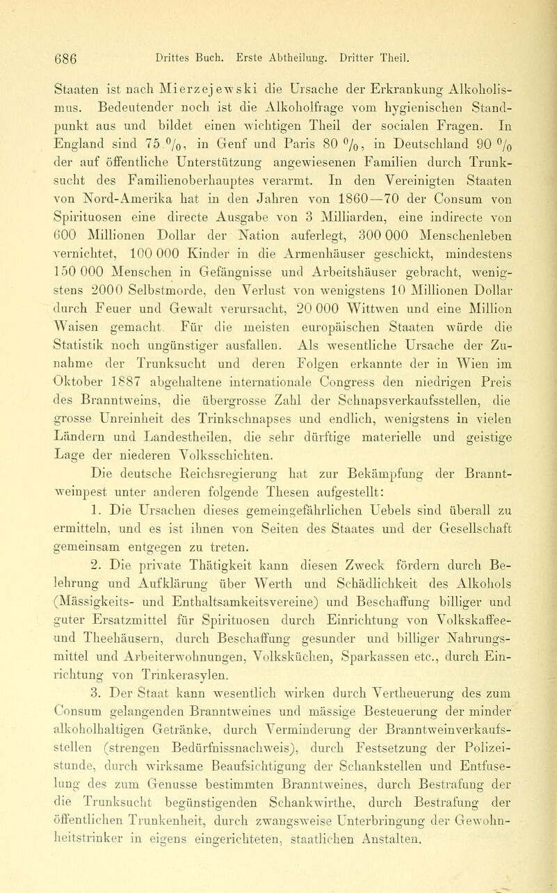 Staaten ist nach Mierzej ewski die Ursache der Erkrankung Alkohoh's- mus. Bedeutender noch ist die Alkoholfrage vom hygienischen Stand- punkt aus und bildet einen wichtigen Theil der socialen Fragen. In England sind 75.%, in Genf und Paris 80 '^/o, in Deutschland 90 % der auf öffentliche Unterstützung angewiesenen Familien durch Trunk- sucht des Familienoberhauptes verarmt. In den Vereinigten Staaten von Nord-Amerika hat in den Jahren von 1860—70 der Consum von Spirituosen eine directe Ausgabe von 3 MilHarden, eine indirecte von 600 Millionen Dollar der Nation auferlegt, 300 000 Menschenleben vernichtet, 100 000 Kinder in die Armenhäuser geschickt, mindestens 150 000 Menschen in Gefängnisse und Arbeitshäuser gebracht, wenig- stens 2000 Selbstmorde, den Verlust von wenigstens 10 Millionen Dollar durch Feuer und Gewalt verursacht, 20 000 Wittwen und eine Million Waisen gemacht. Für die meisten europäischen Staaten würde die Statistik noch ungünstiger ausfallen. Als Avesentliche Ursache der Zu- nahme der Trunksucht und deren Folgen erkannte der in Wien im Oktober 1887 abgehaltene internationale Congress den niedrigen Preis des Branntweins, die übergrosse Zahl der Schnapsverkaufsstellen, die grosse Unreinheit des Trinkschnapses und endlich, wenigstens in vielen Ländern und Landestheilen, die sehr dürftige materielle und geistige Lage der niederen Volksschichten. Die deutsche Reichsregierung hat zur Bekämpfung der Brannt- weinpest unter anderen folgende Thesen aufgestellt: 1. Die Ursachen dieses. gemeingefährlichen Uebels sind überall zu ermitteln, und es ist ihnen von Seiten des Staates und der Gesellschaft gemeinsam entgegen zu treten. 2. Die private Thätigkeit kann diesen Zweck fördern durch Be- lehrung und Aufklärung über Werth und Schädlichkeit des Alkohols (Mässigkeits- und Enthaltsamkeitsvereine) und Beschaffung billiger und guter Ersatzmittel für Spirituosen durch Einrichtung von Volkskaffee- und Theehäusern, durch Beschaffung gesunder und billiger Nahrungs- mittel und Arbeiterwohnungen, Volksküchen, Sparkassen etc., durch Ein- richtung von Trinkerasylen. 3. Der Staat kann wesentlich wirken durch Vertheuerung des zum CoDSum gelangenden Branntweines und massige Besteuerung der minder alkoholhaltigen Getränke, durch Verminderung der Branntweinverkaufs- stellen (strengen Bedürfnissnachweis), durch Festsetzung der Polizei- stunde, durch wirksame Beaufsichtigung der Schankstellen und Entfuse- lung des zum Genüsse bestimmten Branntweines, durch Bestrafung der die Trunksucht begünstigenden Schankwirthe, durch Bestrafung der öffentlichen Trunkenheit, durch zwangsweise Unterbringung der Gewohn- heitstrinker in eigens eingerichteten, staatlichen Anstalten.