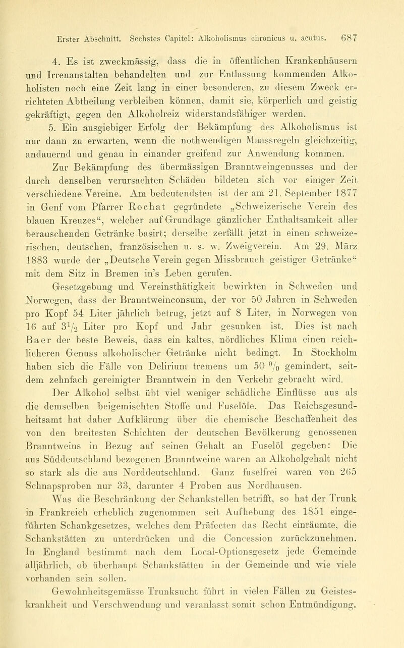 4. Es ist zweckmässig, class die in öffentlichen Krankenhäusern und Irrenanstalten behandelten und zur Entlassung kommenden Alko- holisten noch eine Zeit lang in einer besonderen, zu diesem Zweck er- richteten Abtheilung verbleiben können, damit sie, körperlich und geistig ö-ekräftio;t, ^eo-en den Alkoholreiz widerstandsfähiger werden. 5. Ein ausgiebiger Erfolg der Bekämpfung des Alkoholismus ist nur dann zu erwarten, wenn die nothwendigen Maassregeln gleichzeitig, andauernd und genau in einander greifend zur Anwendung kommen. Zur Bekämpfung des übermässigen Branntweingenusses und der durch denselben verursachten Schäden bildeten sich vor einiger Zeit verschiedene Vereine. Am bedeutendsten ist der am 21. September 1877 in Genf vom Pfarrer Rochat gegründete „Schweizerische Yerein des blauen Kreuzes, welcher auf Grandlage gänzlicher Enthaltsamkeit aller berauschenden Getränke basirt; derselbe zerfällt jetzt in einen schweize- rischen, deutschen, französischen u. s. w. Zweigverein. Am 29. März 1883 wurde der „Deutsche Yerein gegen Missbrauch geistiger Getränke mit dem Sitz in Bremen ins Leben gerufen. Gesetzgebung und Yereinsthätigkeit bewirkten in Schweden und Norwegen, dass der Branntweinconsum, der vor 50 Jahren in Schweden pro Kopf 54 Liter jährlich betrug, jetzt auf 8 Liter, in Norwegen von 16 auf 3^/2 Liter pro Kopf und Jahr gesunken ist. Dies ist nach Baer der beste Beweis, dass ein kaltes, nördliches Klima einen reich- licheren Genuss alkoholischer Getränke nicht bedingt. In Stockholm haben sich die Fälle von Delirium tremens um 50 % gemindert, seit- dem zehnfach gereinigter Branntwein in den Yerkehr gebracht wii'd. Der Alkohol selbst übt viel weniger schädliche Einflüsse aus als die demselben beigemischten Stoffe und Fuselöle. Das Reichsgesund- heitsamt hat daher Aufklärung über die chemische Beschaffenheit des von den breitesten Schichten der deutschen Bevölkerung genossenen Branntweins in Bezug auf seinen Gehalt an Fuselöl gegeben: Die aus Süddeutschland bezogenen Branntweine waren an Alkoholgehalt nicht so stark als die aus Norddeutschland. Ganz fuselfrei waren von 265 Schnapsproben nur 33, darunter 4 Proben aus Nordhausen. Was die Beschränkung der Schankstellen betrifft, so hat der Trunk in Frankreich erheblich zugenommen seit Aufhebung des 1851 einge- führten Schankgesetzes, welches dem Präfecten das Recht einräumte, die Schankstätten zu unterdrücken und die Concession zurückzunehmen. In England bestimmt nach dem Local-Optionsgesetz jede Gemeinde alljährlich, ob überhaupt Schankstätten in der Gemeinde und wie viele vorhanden sein sollen. Gewohnheitsgemässe Trunksucht führt in vielen Fällen zu Geistes- krankheit und Yerschwendung und veranlasst somit schon Entmündigung.