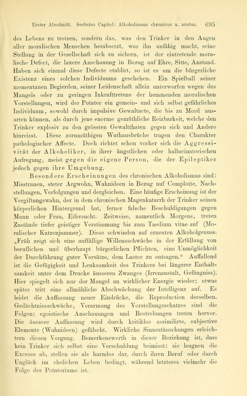 des Lebens zu trotzen, sondern das, was den Trinker in den Augen aller moralischen Menschen herabsetzt, was ihn unfähig macht, seine Stellung in der Gesellschaft sich zu sichern, ist der eintretende mora- lische Defect, die laxere Anschauung in Bezug auf Ehre, Sitte, Anstand. Haben sich einmal diese Defecte etablirt, so ist es um die bürgerliche Existenz eines solchen Individuums geschehen. Ein Spielball seiner momentanen Begierden, seiner Leidenschaft allein unterworfen wegen des Mangels oder zu geringen Inkrafttretens der hemmenden moralischen Vorstellungen, wird der Potator ein gemein- und sich selbst gefährliches Individuum, sowohl durch impulsive Gewaltacte, die bis zu Mord aus- arten können, als durch jene enorme gemüthliche Reizbarkeit, welche den Trinker explosiv zu den grössten Gewaltthaten gegen sich und Andere hinreisst. Diese zornmüthigen Wuthausbrüche tragen den Charakter pathologischer Affecte. Doch richtet schon vorher sich die Aggressi- vität der Alkoholiker, in ihrer ängstlichen oder hallucinatorisehen Aufregung, meist gegen die eigene Person, die der Epileptiker jedoch gegen ihre Umgebung, Besondere Erscheinungen des chronischen Alkoholismus sind: Misstrauen, steter Argwohn, Wahnideen in Bezug auf Complotte, Nach- stellungen, Verfolgungen und dergleichen. Eine häufige Erscheinung ist der Vergiftungswahn, der in dem chronischen Magenkatarrh der Trinker seinen körperlichen Hintergrund hat, ferner falsche Beschuldigungen gegen Mann oder Frau, Eifersucht. Zeitweise, namentlich Morgens, treten Zustände tiefer geistiger Verstimmung bis zum Taedium vitae auf (Mo- ralischer Katzenjammer). Diese schwinden auf erneuten Alkoholgenuss. „Früh zeigt sich eine auffällige Willensschwäche in der Erfüllung von beruflichen und überhaupt bürgerlichen Pflichten, eine Unmöglichkeit der Durchführung guter Vorsätze, dem Laster zu entsagen. Auffallend ist die Gefügigkeit und Lenksamkeit des Trinkers bei längerer Enthalt- samkeit unter dem Drucke äusseren Zwanges (Irrenanstalt, Gefängniss). Hier spiegelt sich nur der Mangel an wirklicher Energie wieder; etwas später tritt eine allmähliche Abschwächung der Intelligenz auf. Es leidet die Auffassung neuer Eindrücke, die Reproduction derselben. Gedächtnissschwäche, Verarmung des Vorstellungsschatzes sind die Folgen; egoistische Anschauungen und Bestrebxmgen treten hervor. Die äussere Auffassung wird durch kritiklos assimilirte, subjective Elemente (Wahnideen) gefälscht. Wirkliche Sinnestäuschungen erleich- tern diesen Vorgang. Bemerkenswerth in dieser Beziehung ist, dass kein Trinker sich selbst eine Verschuldung beimisst: sie leugnen die Excesse ab, stellen sie als harmlos dar, durch ihren Beruf oder durch Unglück im ehelichen Leben bedingt, während letzteres vielmehr die Folge des Potatoriums ist.