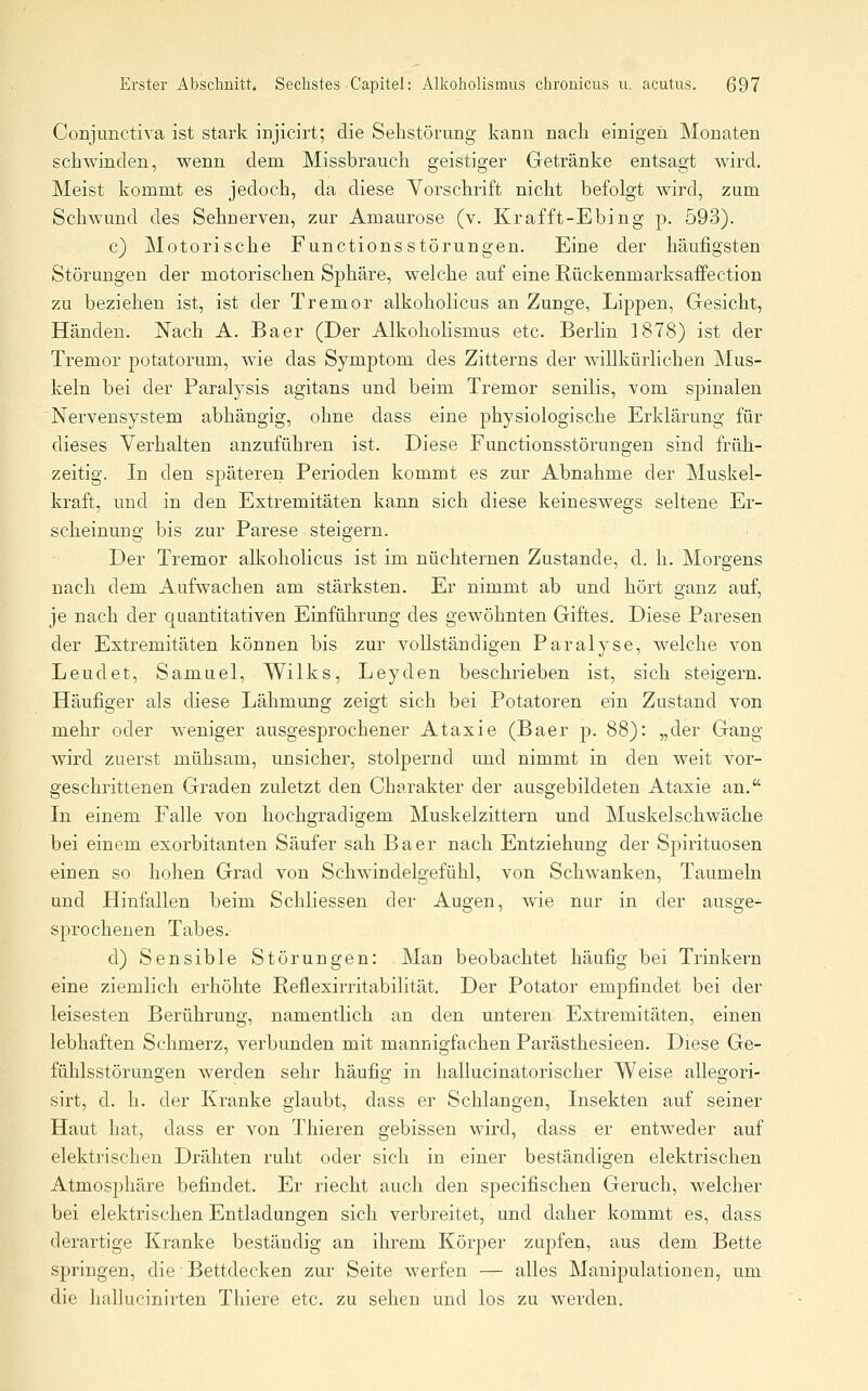 Conjunctiva ist stark injicirt; die Selistörung kann nach einigen Monaten schwinden, wenn dem Missbrauch geistiger Getränke entsagt wird. Meist kommt es jedoch, da diese Vorschrift nicht befolgt wird, zum Schwund des Sehnerven, zur Amaurose (v. Krafft-Ebing p. 593). c) Motorische Functions Störungen. Eine der häufigsten Störungen der motorischen. Sphäre, welche auf eine Rückenmarksaffection zu beziehen ist, ist der Tremor alkoholicus an Zunge, Lippen, Gesicht, Händen. Nach A. Baer (Der Alkoholismus etc. Berlin 1878) ist der Tremor potatorum, wie das Symptom des Zittei-ns der willkürlichen Mus- keln bei der Paralysis agitans und beim Tremor senilis, vom sjjinalen Nervensystem abhängig, ohne dass eine physiologische Erklärung für dieses Verhalten anzuführen ist. Diese Functionsstörungen sind früh- zeitig. In den späteren Perioden kommt es zur Abnahme der Muskel- kraft, und in den Extremitäten kann sich diese keineswegs seltene Er- scheinung bis zur Parese steigern. Der Tremor alkoholicus ist im nüchternen Zustande, d. h. Morgens nach dem Aufwachen am stärksten. Er nimmt ab und hört ganz auf, je nach der quantitativen Einführung des gewöhnten Giftes. Diese Paresen der Extremitäten können bis zur vollständigen Paralyse, welche von Leudet, Samuel, Wilks, Leyden beschrieben ist, sich steigern. Häufiger als diese Lähmung zeigt sich bei Potatoren ein Zustand von mehr oder Aveniger ausgesprochener Ataxie (Baer p. 88): „der Gang wird zuerst mühsam, unsicher, stolpernd und nimmt in den weit vor- geschrittenen Graden zuletzt den Charakter der ausgebildeten Ataxie an. In einem Falle von hochgradigem Muskelzittern und Muskelschwäche bei einem exorbitanten Säufer sah Baer nach Entziehung der Spirituosen einen so hohen Grad von Schwindelgefühl, von Schwanken, Taumeln und Hinfallen beim Schliessen der Augen, wie nur in der ausge- sprochenen Tabes. d) Sensible Störungen: Man beobachtet häufig bei Trinker-n eine ziemlich erhöhte Reflexirritabilität. Der Potator empfindet bei der leisesten Berührung, namentlich an den unteren Extremitäten, einen lebhaften Schmerz, verbunden mit mannigfachen Parästhesieen. Diese Ge- fühlsstörungen werden sehr häufig in hallucinatorischer Weise allegori- sirt, d. h. der Kranke glaubt, dass er Schlangen, Insekten auf seiner Haut hat, dass er von Thieren gebissen wird, dass er entweder auf elektrischen Drähten ruht oder sich in einer beständigen elektrischen Atmosphäre befindet. Er riecht auch den specifischen Geruch, welcher bei elektrischen Entladungen sich verbreitet, und daher kommt es, dass derartige Kranke beständig an ihrem Körper zupfen, aus dem Bette springen, die Bettdecken zur Seite werfen — alles Manipulationen, um die hallucinirten Thiere etc. zu sehen und los zu werden.
