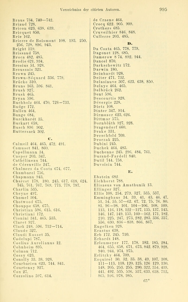 Braus 734. 740—742. Briaud 728. Bricon 623. 638. 639. Bricquet 850. Brie 162. Brierre de Boisraont 108. 193. 250. 256. 728. 896. 943. Bright 119. Brissaud 758. Broca 482. 485. Brodie 621. 934. Brosius 51. 928. Broussais 821. Bro wn 245. Brown-Sequard 336. 779. Brücke 310. Bruns 163. 596. 841. Brush 927. Brüsk 465. Bryan 596. Buchholz 464. 470. 728-733. Budge 172. Bullen 464. Bunge 684. Burckhardt 35. Burkart 658. Busch 896. 902. Buttersack 302. €. Calmeil 464. 465. 472. 491. Camuset 841. 860. Capellmann 34. Casper 203. 347. Cathelineau 744. de Cerenville 247. Chalmers da Costa 674. 677. Chambarel 756. Chapmann 943. Charcot 178. 180. 245. 617. 618. 624. 745. 761. 767. 769. 773. 778. 787. Charlin 535. Cheyne 497. Chomel 304. Chotwood 675. Chouppe 658. 675. Christian 596. 615. 616. Christiani 172. Cionini 341. 465. 535. Ciaret 927. Clark 248. 596. 712—714. Claude 327. Claudi Rosset 35. Codelupi 787. Coelius Aurelianus 12. Cohnheim 895. Colman 712. Cossy 623. Conolly 33. 38. 928. Courbarien 623. 744. 841. Courtenay 927. Cox 27. Cozzolino 597. 614. de Craene 464. Crocq 622. 905. 909. Crothers 685. Cruveilhier 846. 848. Cullerre 203. 485. 1>. Da Costa 465. 778. 779. Dagonet 128. 685. Damerow 8 74. 892. 944. Dancel 870. Darkschewitz 172. Darwin 180. Deinhardt 928. Deiter 471. 732. Delasiauve 307. 623. 638. 850. Delaye 464. 465. Delbrück 262. Dent 596. Descourtis 928. Deyergie 228. Dietz 108. Dinter 347. 914. Dirmoser 623. 626. Dittmar 575. Dornblüth 927. 928. Dragendorf 660. Drake 331. Dreschfeld 709. Droczak 225. Dubini 245. Duchek 464. 483. Duchenne 245. 296. 484. 761. Durand-Fardell 840. Dutil 744. 758. DuYoisin 744. E. Ebstein 682. Eichhorst 788. Elisaeus von Amathunik 13. Ellinger 327. Ellis 108. 254. 279. 327. 535. 537. Emminghaus 34. 39. 41. 43. 46. 47. 51. 54. 55. 57—62. 67. 72. 75. 76. 80. 81. 96-98. 101. 104—106. 108. 109. 113. 116. 118. 122-127. 135. 137. 143. 146. 147. 149. 155. 160—162. 171. 182. 210. 225. 247. 273. 282. 283. 336. 357. 556. 630. 836-838. 866. 867. Engelken 928. Erastus 638. Erb 172. 245. 710. Erhardt 148. Erlenmeyer 177. 178. 182. 185. 284. 464. 655. 658. 671. 673. 842. 879. 928. 940. 944. 974. 975. Erlitzky 464. 709. Esquirol 30. 32. 33. 38. 49. 107. 108. 111 — 113. 118. 120. 125. 126 129. 130. 148. 205. 253. 255. 290. 322. 354. 439. 441. 492. 535. 536. 537. 633. 638. 712. 865. 9i^6. 978. 985. 63*