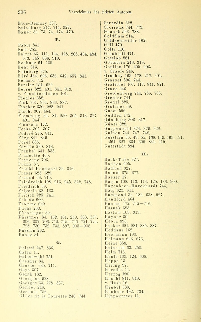 Etoc-Demazy 537. Eulenburg 247. 744. 927. Exner 39. 73. 74. 174. 470. F. Fahre 841. Falb 255. Falret 33. 111. 124. 128. 205.464. 484. 573. 645. 886. 919. Fe ebner 64. 109. Fehr 313. F einberg 675. Fere 464. 623. 636. 642. 657. 841. Fernald 712. Ferrier 154. 629. Ferrus 322. 491. 841. 919. V. Feuchtersieben 101, Fiedler 658. Fink 881. 884. 886. 887. Fischer 630. 928. 941. Fischl 307. 464. Flemming 34. 84. 250. 305. 313. 327. 491. 944. Flourens 172. Focke 305. 307. Fodere 275. 841. Förg 841. 849. Forel 685. Foville 290. 848. Fränkel 341. 535. Francotte 465. Francque 703. Frank 37. Frankl-Hochwart 39. 316. Fräser 623. 629. Freund 38. 745. Friedreicb 108. 213. 245. 322. 748. Friedrich 39. Frigerio 38. 163. Fritsch 225. 241. Fröhde 660. Fromme 669. Fuchs 260. Fürbringer 39. Fürstner 34. 162. 181. 259. 383. 597. 606. 607. 703. 712. 715—717. 721. 724. 728. 730. 732. 733. 897. 905-908. Füsslin 262. Funke 31. G. Galatti 247. 836. Galen 11. Galezowski 751. Gassner 34. Gauster 685. 711. Gaye 307. Genth 182. Georgens 928. Georget 33. 278. 537. Gerlier 246. Germain 756. Gilles de la Tourette 246. 744. Girardin 322. Glorieux 744. 779. Gnauck 596. 788. Goldflam 214. Goldschneider 162. Goll 470. Goltz 110. Golubieff 471. Gottlob 881. Gottstein 248. 319. Goullon 176. 205. 206. V. Graefe 246. Grashey 163. 178. 217. 901. Grasset 596. 744, Gratiolet 107. 117. 841. 871. Grave 246. Greidenberg 744. 756. 788. Grenier 744. Grodel 825. Grützner 39. Gucci 596. Gudden 172. Günsburg 306. 317. Güntz 928. Guggenbühl 874. 879. 928. Guinon 744. 747. 748. Guislain 36. 49. 55. 138. 149. 163. 191. 261. 327. 334. 609. 841. 919. Guttstadt 894. M. Hack-Tuke 927. Haddon 295. Hadlich 927. Haenel 675. 677. Haeser 17. Hagen 108. 113. 114. 125. 183. 900. Hagenbach-Burckhardt 744. Haig 623. 641. Hammond 39. 182. 638. 927. Handford 464. Hansen 172. 712—716. Harnak 683. Haslam 108. 919. Hayner 30. Hebra 896. Hecker 881.884. 885. 887. Heddäus 162. Heermann 190. Heimann 623. 676. Heine 858. Heinroth 33. 250. Helm 713. Henle 109. 124. 308. Heppe 13. Hering 97. Herodot 11. Herzog 290. Heschl 841. 848. V. Hess 16. Heubel 683. Heubner 492. 734. Hippokrates 11.