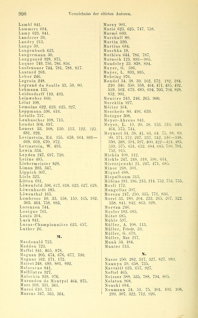 Lambl 841. Lammers 684. Lamy 623. 841. Landerer 39. Landry 213. Lange 39. Langenbuch 623. Langermann 30. Lauggaard 928. 975. La quer 749. 756. 786. 856. Laufenauer 744. 781. 788. 817. Lautard 268. Leber 246. Legrain 248. Legrand du Saulle 33. 59. 80. Lehmann 133. Leidesdorff 110. 493. Leinweber 660. Lelut 108. Lemoine 622. 623. 625. 927. Leppmann 596. 616. Letulle 757. Leubuscher 108. 713. Leudet 304. 697. Leuret 33. 108. 110. 113. 122. 125. 681. 928. Levinstein, Ed. 155. 658. 664. 666— 668. 669. 670. 972. Levinstein, W. 493. Lewin 334. Leyden 247. 697. 710. Lezine 485. Liebermeister 828. Liman 203. 347. Lippich 307. Lisle 323. Litten 681. Löwenfeid 596. 617. 618. 623. 627. 628. Löwenhardt 185. Löwenthal 163. Lombroso 10. 33. 158. 159. 165. 182. 303. 464. 758. 883. Lorenzen 744. Losegne 761. Louis 304. Lucä 841. Lucas-Championniere 623. 657. Luther 26. M. Macdonald 713. Madden 723. Maffei 841. 865. 878. Magnan 205. 674. 676. 677. 700. Magnus 162. 171. 172. Mairet 248. 689. 881. 892. Malacarne 841. Malfilatre 927. Maischin 928. 976. Marandon de Montyel 464. 975. Marc 108. 331. 361. Marce 610. 713. Marcus 347. 363. 364, Marey 901. Marie 623. 625. 747. 758. Marme 660. Marshall 80. Martin 320. Martius 684. Maschka 18. Mathieu 644. 786. 787. Matusch 123. 893—905. Maudsley 33- 838. 894. Mayer, G. 596. Mayer, L. 893, 895. Mehring 976. Mendel 34. 38. 39. 162. 172. 182. 184. 210. 346. 350. 358. 464. 471. 485. 492. 559. 562. 679. 685. 694. 703. 704. 828. 832. 901. Meniere 243. 246. 265. 900. Mercklin 927. Merier 164. Meschede 80. 496. 639. Metzger 308. Meyer-Ahrens 841. Meyer, L. 19. 20. 38. 153. 316. 440. 464. 575. 744. Meynert 34. 38. 41. 63. 64. 75. 88. 89. 90. 171. 172. 247. 337. 342. 346—348. 350. 388. 391. 397. 400. 422—424. 485. 539. 575. 651. 652. 684. 685. 700. 701. 752. 915. Michea 108. 112. Mickle 247. 248. 318. 596. 614. Mierzejewski 21. 247. 471. 685. Minor '248. 301. Miquel 688. Mispelbaum 313. Möbius 181. 186. 213. 214. 752. 754. 755. Moeli 172. Mongellaz 307. Moreau 247. 250. 335. 771. 836. Morel 33. 180. 204. 222. 265. 267. 322. 358. 841. 842. 863. 928. Morvan 246. Mo sie r 182. 685. Motet 685. Mühle 597. Müller, A. 108. 113. Müller, Friedr. 39. Müller, G. 679. Müller, Max 217. Munk 34. 484. Munter 313. Nasse 250. 282. 317. 327. 827. 989. Naunyn 39. 658. 735. Navratil 623. 657. 927. Neftel 465. Neisser 388. 535. 788. 794. 805. Nelaton 968. Nencki 684. Neumann 34. 51. 75. 101. 103. 108. 299. 307. 322. 712. 926.