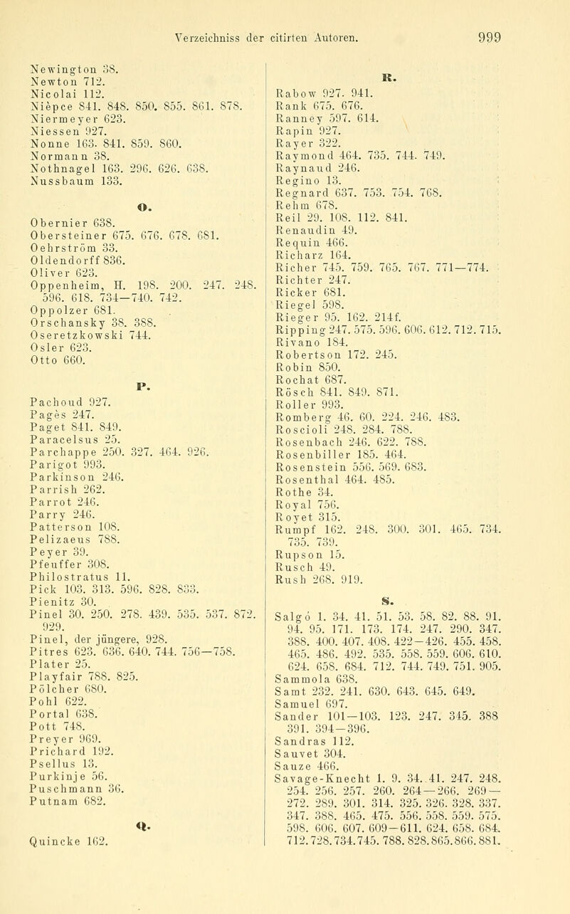 Newington 38. Newton 712. Nicolai 112. Niepce 841. 848. 850. 855. 861. 878. Niermeyer 623. Niessen 927. Nonne 163. 841. 859. 860. Normann 38. Nothnagel 163. 296. 626. 638. Nussbaum 133. O. Obernier 638. Obersteiner 675. 676. 678. 681. Oehrström 33. Oldendorff 836. Oliver 623. Oppenheim, H. 198. 200. 247. 248. 596. 618. 734-740. 742. Oppolzer 681. Orschansky 38. 388. Oseretzkowski 744. Osler 623. Otto 660. P. Pachoud 927. Pages 247. Paget 841. 849. Paracelsus 25. Parchappe 250. 327. 464. 926. Parigot 993. Parkinson 246. Parrish 262. Parrot 246. Parry 246. Patterson 108. Pelizaeus 788. Peyer 39. Pfeuffer 308. Philostratus 11. Pick 103. 313. 596. 828. 833. Pienitz 30. Pinel 30. 250. 278. 439. 535. 537. 872. 929. Pinel, der jüngere, 928. Pitres 623. 636. 640. 744. 756—758. Plater 25. Playfair 788. 825. Pölcher 680. Pohl 622. Portal 638. Pott 748. Preyer 969. Prichard 192. Psellus 13. Purkinj e 56. Puschmann 36. Putnam 682. Quincke 162. R. Rabow 927. 941. Rank 675. 676. Ranney 597. 614. Rapin 927. Rayer 322. Raymond 464. 735. 744. 749. Raynaud 246. Regino 13. '• Regnard 637. 753. 754. 768. Rehm 678. Reil 29. 108. 112. 841. Renaudin 49. Requin 466. Richarz 164. Richer 745. 759. 765. 767. 771—774. Richter 247. Ricker 681. Riegel 598. Rieger 95. 162. 214f. Ripping 247. 575. 596. 606. 612. 712. 715. Rivano 184. Robertson 172. 245. Robin 850. Rochat 687. Rösch 841. 849. 871. Roller 993. Romberg 46. 60. 224. 246. 483. Roscioli 248. 284. 788. Rosenbach 246. 622. 788. Rosenbiller 185. 464. Rosenstein 556. 569. 683. Rosenthal 464. 485. Rothe 34. Royal 756. Royet 315. Rumpf 162. 248. 300. 301. 465. 734. 735. 739. Rupson 15. Rusch 49. Rush 268. 919. S. Salgo 1. 34. 41. 51. 53. 58. 82. 88. 91. 94. 95. 171. 173. 174. 247. 290. 347. 388. 400. 407. 408. 422-426. 455. 458. 465. 486. 492. 535. 558. 559. 606. 610. 624. 658. 684. 712. 744. 749. 751. 905. Sammola 638. Samt 232. 241. 630. 643. 645. 649. Samuel 697. Sander 101-103. 123. 247. 345. 388 391. 394-396. Sandras 112. Sa UV et 304. Sauze 466. Savage-Knecht 1. 9. 34..41. 247. 248. 254. 256. 257. 260. 264 — 266. 269 — 272. 289. 301. 314. 325. 326. 328. 337. 347. 388. 465. 475. 556. 558. 559. 575. 598. 606. 607. 609-611. 624. 658. 684. 712.728.734.745. 788. 828.865.866.88 L