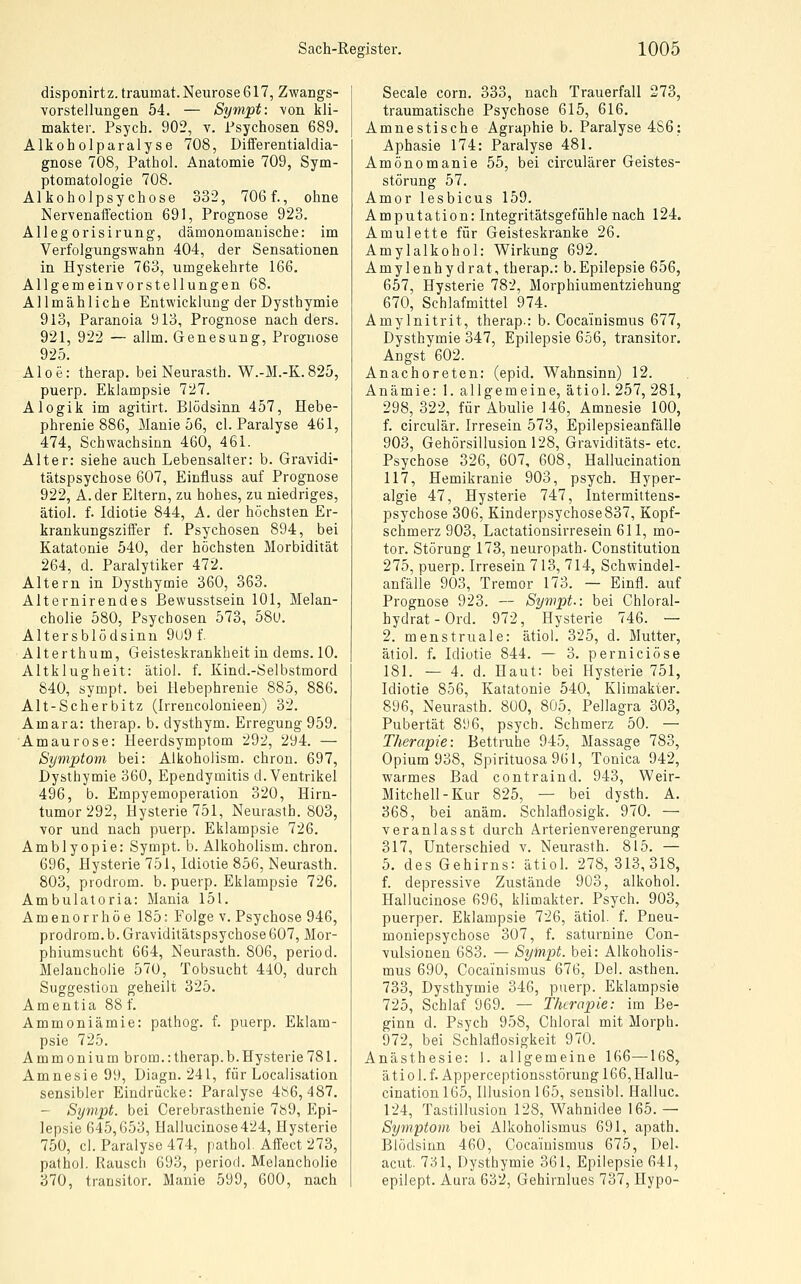 disponirtz. traumat. Neurose 617, Zwangs- vorstellungen 54. — Sympt: \on kli- makter. Psych. 902, v. Psychosen 689. Alkoholparalyse 708, Differentialdia- gnose 708, Pathol. Anatomie 709, Sym- ptomatologie 708. Alkoholpsychose 332, 706f., ohne Nervenaffection 691, Prognose 923. Allegorisirung, dämonomanische: im Verfolgungswahn 404, der Sensationen in Hysterie 763, umgekehrte 166. Allgemeinvorstellungen 68. Allmähliche Entwicklung der Dysthymie 913, Paranoia 913, Prognose nach ders. 921, 922 — allm. Genesung, Prognose 925. Aloe: therap. bei Neurasth. W.-M.-K.825 puerp. Eklampsie 727. Alogik im agitirt. Blödsinn 457, Hebe- phrenie 886, Manie 56, cl. Paralyse 461 474, Schwachsinn 460, 461. Alter: siehe auch Lebensalter: b. Gravidi tätspsychose 607, Einfluss auf Prognose 922, A.der Eltern, zu hohes, zu niedriges ätiol. f. Idiotie 844, A. der höchsten Er- krankungsziffer f. Psychosen 894, bei Katatonie 540, der höchsten Morbidität 264, d. Paralytiker 472. Altern in Dysthymie 360, 363. Alternirendes Bewusstsein 101, Melan- cholie 580, Psychosen 573, 58u. Altersblödsinu 9u9 f. Alterthum, Geisteskrankheit in dems. 10. Altklugheit: ätiol. f. Kind.-Selbstmord 840, sympt. bei llebephrenie 885, 886. Alt-Scherbitz (Irrencolonieen) 32. Amara: therap. b. dysthym. Erregung 959. Amaurose: lleerdsymptom 292, 294. — Symptom bei: Alkoholism. chron. 697, Dysthymie 360, Ependymitis d. Ventrikel 496, b. Empyemoperation 320, Hirn- tumor 292, Hysterie 751, Neurasth. 803, vor und nach puerp. Eklampsie 726. Amblyopie: Sympt. b. Alkoholism. chron. 696, Hysterie 751, Idiotie 856, Neurasth. 803, Prodrom, b. puerp. Eklampsie 726. Ambulatoria: Mania 151. Amenorrhoe 185: Folge v. Psychose 946, prodrom. b. Graviditätspsychose607, Mor- phiumsucht 664, Neurasth. 806, period. Melancholie 570, Tobsucht 440, durch Suggestion geheilt 325. Amentia 88 f. Ammoniämie: pathog. f. puerp. Eklam- psie 725. Ammonium brom.:therap.b.Hysterie781. Amnesie 99, Diagn. 241, für Localisation sensibler Eindrücke: Paralyse 486,487. - Sympt. bei Cerebrasthenie 7ö9, Epi- lepsie 645,653, Hallucinose424, Hysterie 750, cl. Paralyse 474, pathol. Affect 273, pathol. Rausch 693, period. Melancholie 370, trausitor. Manie 599, 60O, nach Seeale com. 333, nach Trauerfall 273, traumatische Psychose 615, 616. Amnestische Agraphie b. Paralyse 486: Aphasie 174: Paralyse 481. Amönomanie 55, bei circulärer Geistes- störung 57. Amor lesbicus 159. Amputation: Integritätsgefühle nach 124. Amulette für Geisteskranke 26. Amylalkohol: Wirkung 692. Amylenhydrat, therap.: b.Epilepsie 656, 657, Hysterie 782, Morphiumentziehung 670, Schlafmittel 974. Amylnitrit, therap-: b. Cocainismus 677, Dysthymie 347, Epilepsie 656, transitor. Angst 602. Anachoreten: (epid. Wahnsinn) 12. Anämie: 1. allgemeine, ätiol. 257, 281, 298, 322, für Abulie 146, Amnesie 100, f. circulär. Irresein 573, Epilepsieanfälle 903, Gehörsillusion 128, Graviditäts- etc. Psychose 326, 607, 608, Hallucination 117, Hemikranie 903, psych. Hyper- algie 47, Hysterie 747, Intermittens- psychose 306, Kinderpsychose837, Kopf- schmerz 903, Lactationsirresein 611, mo- tor. Störung 173, neuropath. Constitution 275, puerp. Irresein 713, 714, Schwindel- anfälle 903, Tremor 173. — Einfl. auf Prognose 923. — Sympt.: bei Chloral- hydrat-Ord. 972, Hysterie 746. — 2. menstruale: ätiol. 325, d. Mutter, ätiol. f. Idiotie 844. — 3. perniciöse 181. — 4. d. Haut: bei Hysterie 751, Idiotie 856, Katatonie 540, Klimakter. 896, Neurasth. 800, 805, Pellagra 303, Pubertät 896, psych. Schmerz 50. — Therapie: Bettruhe 945, Massage 783, Opium 938, Spirituosa 9G1, Tonica 942, warmes Bad contraind. 943, Weir- Mitchell-Kur 825, — bei dysth. A. 368, bei anäm. Schlaflosigk. 970. — veranlasst durch Ärterienverengerung 317, Unterschied v. Neurasth. 815. — 5. des Gehirns: ätiol. 278,313,318, f. depressive Zustände 903, alkohol. Hallucinose 696, klimakter. Psych. 903, puerper. Eklampsie 726, ätiol. f. Pneu- moniepsychose 307, f. saturnine Con- vulsionen 683. — Sympt. bei: Alkoholis- mus 690, Cocainismus 676, Del. asthen. 733, Dysthymie 346, puerp. Eklampsie 725, Schlaf 969. — Therapie: im Be- ginn d. Psych 958, Chloral mit Morph. 972, bei Schlaflosigkeit 970. Anästhesie: 1. allgemeine 166—168, ätiol.f. Apperceptionsstörungl66,Hallu- cinatioul65, Illusion 165, sensibl. Hailuc. 124, Tastillusion 128, Wahnidee 165. — Symptom bei Alkoholismus 691, apath. Blödsinn 460, Coca'iuismus 675, Del. acut. 731, Dysthymie 361, Epilepsie 641, epilept. Aura 632, Gehirnlues 737, Hypo-