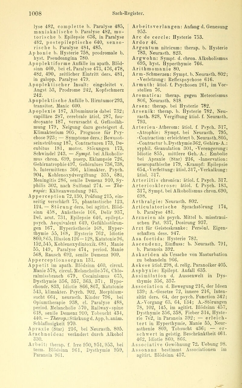 lyse 482, complette b. Paralyse 485, mauiakalische b. Paralyse 482, mo- torische b. Epilepsie 636, in Paralyse 482, postepileptische 640, senso- rische b. Paralyse 484, 485. Aphonie b. Hysterie 758, prodromale b. hyst. Pseudoangina 780. Apoplektiforme Anfälle im apath. Blöd- sinn 460, bei cl. Paralyse 473, 476, ^78, 482, 490, zeitlicher Eintritt ders. 481, in galopp. Paralyse 479, Apoplektischer Insult: eingeleitet v. Angst 53, Prodrome 242, Kopfschmerz 242. Apoplektische Anfälle b. Hirntumor293, transitor. Manie 600. Apoplexie 187, Albuminurie dabei 732; capilläre 287, cerebrale ätiol. 287, fou- droyante 187, -verursacht d. Gefässläh- mung 179, Neigung dazu gesteigert d. Klimakterium 905, Prognose für Psy- chose 923; — Symptome ders.: Bewusst- seinstrübung 187, Contracturen 173, De- cubitus 181, motor. Störungen 173, Schwindel 243. — Sympt. bei Alkoholis- mus chron. 699, puerp. Eklampsie 726, Gehirnatrophie 497, Gehirnlues 736,738, b. Intermittens 306, klimakter. Psych. 904, Kohlenoxydvergiftung 335, 681, Meningitis 286, senile Demenz 910, Sy- philis 302, nach Sulfonal 274. — The- rapie: Kälteanwendung 943. Apperception 72,130, Prüfung 215, ein- seitig verschärft 75, phantastische 123, 124. — Störung ders. bei agitirt. Blöd- sinn 458, Anästhesie 166, Delir 937, Del. acut. 731, Epilepsie 646, epilept.- psych. Aequivalent 649, Gefühlsstörun- gen 167, Hyperästhesie 168, Hyper- thymie 55, 168, Hysterie 762, Idiotie 860,865, Illusion 126-128, Katatonie96, 152,545, Kohlenoxydintoxik. 681, Manie 55, 149, Paralyse 474, period. Manie 568, Rausch 692, senile Demenz 909. Apperceptionsorgan 131. Appetit im apath. Blödsinn 460, circul. Manie 578, circul. Melancholie 576, Chlo- ralmissbrauch 679, Cocainismus 675, Dysthymie 356, 357, 363, 371, Hypo- chondr. 833, Idiotie 866, 867, Katatonie 543, klimakter. Psych. 902, Morphium- sucht 664, neurasth. Kinder 796, bei Opiumtherapie 938, cl. Paralyse 488, period. Melancholie 570, Railway-spine 618, senile Demenz 910, Tobsucht 434, 440. — TÄerap.: Stärkung d. App. b.anäm. Schlaflosigkeit 970. Apraxie (Star) 216, bei Neurasth. 805. Arachnoidea: verändert durch Alkohol 330. Arbeit: therap. f. Irre 950, 951, 953, bei term. Blödsinn 961, Dysthymie 959, Paranoia 961. Arbeitsverlangen: Anfang d. Genesung 953. Are de cercle: Hysterie 753. Ardor 46. Argentum nitricum: therap. b. Hysterie 783, Neurasth. 823. Argwohn: Sympt. d. chron. Alkoholismus 695, hyst. Hyperthymie 766. Arithmomanie 80. Arm-Schmerzen: Sympt. b. Neurasth. 802; -Verletzung: Reflexpsychose 616. Armuth: ätiol. f. Psychosen 261, im Vor- stellen 76. Aromatica: therap. gegen Meteorismus 806, Neurasth. 818. Arsen: therap. bei Hysterie 782. Arsenik: therap. b. Hysterie 782, Neu- rasth. 828, Vergiftung ätiol. f. Neurasth. 793. Arterien-Atherom: ätiol. f. Psych. 317, -Atrophie: Sympt. bei Neurasth. 795, -Contraction: erleichtert b. Neurasth. 805, -Contractur b. Dysthymie 362, Gehirn-A.: syphil. Granulation 301, -Verengerung: Idiotie 855, mittlere Geh.-A.: Embolie bei Apraxie (Star) 216, -Innervation: neuropathische 179, -Krampf: Epilepsie 654, -Verfettung: ätiol. 317, - Verkalkung: ätiol. 317. Arteriitis chronica: ätiol. f. Psych. 317. Arteriosklerose: ätiol. f. Psych. 183, 317, Sympt. bei Alkoholismus chron. 690, 698. Arthralgie: Neurasth. 802. Articulatorische Sprachstörung 174, b. Paralyse 481. Arzneien als psych. Mittel b. misstraui- schen Pat. 937, Dosirung 937. Arzt für Geisteskranke: Person). Eigen- schaften dess. 947. Asa foetida: Hysterie 782. Ascendenz, Einfluss: b. Neurasth. 791, b. Paranoia 392. Askariden als Ursache von Masturbation zu behandeln 966. Askese ätiol.298, d. relig. Paranoiker 405. Asphyxie: Epilept. Anfall 635. Assimilation d. Aussenwelt in Dys- thymie 356, 357. Association d. Bewegung 216, der Ideen 139; A.-Gesetze 72, innere 216, Inten- sität ders. 64, der psych. Function 342; A.-Vorgang 63, 64, 134; A.-Störungen 78, 102, 145, im agitirt. Blödsinn 457, Dysthymie 356, 358, Fieber 314, Hyste- rie 762, in Paranoia 392; — erleich- tert in Hyperthymie, Manie 55, Neur- asthenie 809, Tobsucht 436; — er- schwert in geistig. Beschränktheit 461. 462, Idiotie 860, 866. Associative Gewöhnung 72, Uebung 98. Assonanz bestimmt Associationen im agitirt. Blödsinn 457.