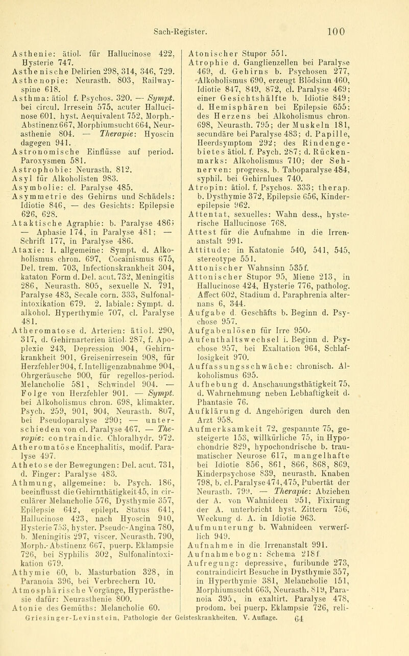 Asthenie: ätiol. für Hallucinose 422. Hysterie 747. Astlbenische Delirien 298, 314, 346, 729. Asthenopie: Nenrasth. 803, Railway- spine 618. Asthma: ätiol f. Psychos. 320. — Sympt. bei circul. Irresein 575, acuter Halluci- nose 601. hyst. Aequivalent 752, Morph.- Abstinenz 667, Morphiumsucht 664, Neur- asthenie 804. — Therapie: Hyoscin dagegen 941. Astronomische Einflüsse auf period. Paroxysmen 581. Astrophobie: Neurasth. 812. Asyl für Alkoholisten 983. Asymbolie: cl. Paralyse 485. Asymmetrie des Gehirns und Schädels: Idiotie 846, — des Gesichts: Epilepsie 626, 628. Ataktische Agraphie: b. Paralyse 486? — Aphasie 174, in Paralyse 481; — Schrift 177, in Paralyse 486. Ataxie: 1. allgemeine: Sympt. d. Alko- holismus chron. 697, Cocainismus 675, Del. trem. 703, Infectionskrankheit 304, kataton Form d. Del. acut. 732, Meningitis 286, Neurasth. 805, sexuelle N. 791, Paralyse 483, Seeale corn. 333, Sulfonal- intoxikation 679. 2. labiale: Sympt. d. alkohol. Hyperthymie 707, cl. Paralyse 481. Atheromatose d. Arterien: ätiol. 290, 317, d. Gehirnarterieu ätiol. 287, f. Apo- plexie 243, Depression 904, Gehirn- krankheit 901, Greisenirresein 908, für Herzfehler 904, f. Intelligenzabnahme 904, Ohrgeräusche 900, für regellos-period. Melancholie 581 , Schwindel 904. — Folge von Herzfehler 901. — Sympt. bei Alkoholismus chron. 698, klimakter. Psych. 259, 901, 904, Neurasth. 8u7, bei Pseudoparalyse 290; — unter- schieden von cl. Paralyse 467. — The- rapie: contraindic. Chloralhydr. 972. Atheromatose Encephalitis, modif. Para- lyse 497. Ath eto se der Bewegungen: Del. acut. 731, d. Finger: Paralyse 483. Athmung, allgemeine: b. Psych. 186, beeinflusst dieGehirnthätigkeit45, in cir- culärer Melancholie 576, Dysthymie 357, Epilepsie 642, epilept. Status 641, Hallucinose 423, nach Hyoscin 940, Hysterie 7ö3, hyster. Pseudo-Angina 780, b. Meningitis 297, viscer. Neurasth. 790, Morph.-Abstinenz 667, puerp. Eklampsie 726, bei Syphilis 302, SulfonalIntoxi- kation 679. Athymie 60, b. Masturbation 328, in Paranoia 396, bei Verbrechern 10. Atmosphärische Vorgänge, Hyperästhe- sie dafür: Neurasthenie 800. Atonie desGemüths: Melancholie 60. Griesinger-Levinstein, Pathologie der Atonischer Stupor 551. Atrophie d. Ganglienzellen bei Paralyse 469, d. Gehirns b. Psychosen 277, Alkoholismus 690, erzeugt Blödsinn 460, Idiotie 847, 849, 872, cl. Paralyse 469; einer Gesichtshälfte b. Idiotie 849; d. Hemisphären bei Epilepsie 655; des Herzens bei Alkoholismus chron. 698, Neurasth. 795; der Muskeln 181, secundäre bei Paralyse 483; d. Papille, Heerdsymptom 292; des Rindenge- bietes ätiol. f. Psych. 287; d. Rücken- marks: Alkoholismus 710; der Seh- nerven: progress. b. Taboparalyse 484, syphil. bei Gehirnlues 740. Atropin: ätiol. f. Psychos. 333; therap. b. Dysthymie 372, Epilepsie 656, Kinder- epilepsie 962. Attentat, sexuelles: Wahn dess,, hyste- rische Hallucinose 768. Attest für die Aufnahme in die Irren- anstalt 991. Attitüde: in Katatonie 540, 541, 545, stereotype 551. Attonischer Wahnsinn 535f. Attonischer Stupor 95, Miene 213, in Hallucinose 424, Hysterie 776, patholog. AfFect 602, Stadium d. Paraphrenia alter- nans 6, 344. Aufgabe d. Geschäfts b. Beginn d. Psy- chose 957. Aufgabenlösen für Irre 950.- Aufenthaltswechsel i. Beginn d. Psy- chose 957, bei Exaltation 964, Schlaf- losigkeit 970. Auffassungsschwache: chronisch. Al- koholismus 695. Aufhebung d. Anschauungsthätigkeit 75, d. Wahrnehmung neben Lebhaftigkeit d. Phantasie 76. Aufklärung d. Angehörigen durch den Arzt 958. Aufmerksamkeit 72, gespannte 75, ge- steigerte 153, willkürliche 75, in Hypo- chondrie 829, hypochondrische b. trau- matischer Neurose 617, mangelhafte bei Idiotie 856, 861, 866, 868, 869, Kinderpsychose 839, neurasth. Knaben 798, b. cl.Paralyse474,475, Pubertät der Neurasth. 799. — Therapie: Abziehen der Ä. von Wahnideen 951, Fixirung der A. unterbricht hyst. Zittern 756, Weckung d. A. in Idiotie 963. Aufmunterung b. Wahnideen verwerf- lich 949. Aufnahme in die Irrenanstalt 991. Aufnahme bogn: Schema 218f Aufregung: depressive, furibunde 273, contraindicirt Besuche in Dysthymie 357, in Hyperthymie 381, Melancholie 151, Morphiumsucht 663, Neurasth. 819, Para- noia 395, in exaliirt. Paralyse 478, prodom. bei puerp. Eklampsie 726, reli- Geisteskrankheiten. V. Auflage. ß4