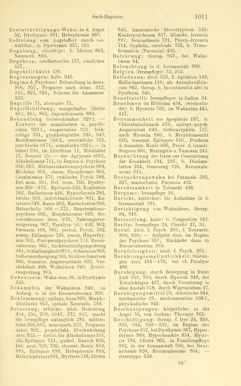 Be eint räch tiguugs-Wa hu: in d. Angst 52, Dysthymie 361, Hebephrenie 885. Befreiung vom AugstafFect durch Ue- waltthat: in Dysthymie 357, 361. Begabung, einseitige: b. Idioten 863, Neurasth. 810. Begehren: iutellectuelles 137, sinnliches 137. Begehrlichkeit 139. Begiessungen: kalte 943. Beginn d. Psychose: Behandlung in dems. 956, 957, Prognose nach dems. 912, 913, 921, 924, Schema für Anamnese 222. Begriffe 71, abstracte 71. Begriffsbildung, mangelhafte: Idiotie 860, 865, 8G6, Jugendirresein 883. Behandlung Geisteskranker 928 f. — Einheit der somatischen u. psychi- schen 929 f., exspectative 932, früh- zeitige 931, gynäkologische 946, 947, Modificationen 956 f., persönliche 931, psychische 947 f., somatische 936f.; — in üheel 993, im Alterthum 11, Mittelalter 17, Neuzeit 25; — der Agrypnie 969f., Alkoholismus 711, im Beginn d. Psychose 956, 957, Bleiintoxikationspsychose 684, Blödsinn 961, chron. Paraphrenie 961, Cocainismus 676, cyklische Psych. 582, Del. acut. 961, Del. trem. 705, Dysthy- mie 366—372. Epilepsie 655, Exaltation 382, Hallucinose 426. Hyperthymie 382, Idiotie 962, individualisirende 931, Ka- tatonie548, Manie 382, Masturbation966, Melancholie 366 — 372, Menstruations- psychose 605, Morphinismus 669, Re- convalescenz dess. 670, Nahrungsver- weigerung 967, Paralyse (cl.) 493, 962, Paranoia 408, 961, period. Psych. 582, puerp. Eklampsie 726, puerp. Hyperthy- mie 961, Puerperalpsychose 7'.^4, Recon- valescenz 963, Sachbeschädigungsdrang 961, Schlaflosigkeit969f., Schmieren966, Selbstmordueigung965, Sichbeschmutzen 966, transitor. Angstzustände 602, Ver- rücktheit 408, Wahnideen 949, Zerstö- rungsdrang 965. B ehextsein: Wahn dess.86, inDysthymie 355. Bekämpfen der Wahnideen 949, im Anfang u. in der Reconvalescenz 950. Beklemmung: epilept.Aura899, Morph.- Abstinenz 667, spinale Neurasth. 789. Belastung, erbliche: ätiol. Bedeutung 204, 258, 259. 2ü4f,, 272, 897, macht für Irrenpflege untauglich 282, mütter- liche 266,897, neuropath. 257, Prognose dabei 922, prophylakt. Abschwächung ders.935. — Aetiol. für Alkoholismus 331, alk. Epilepsie 711, pathol. Rausch 693, Del. acut. 729, 730, choreat. Manie 892, Sdd, Epilepsie 899, Hebephrenie 881, Ueboidophrenie891, Hysterie748, Idiotie 845, katatonische Stereotypieen 552? Kinderpsychosen 837, klimakt. Irresein 897, Neurasthenie 791, Puerp.-Irresein 714, Syphilis, cerebrale 735, b. Trans- formation (Paranoia) 403. Belehrung: therap. 947, bei Wahn- ideen 84. Beleuchtung in d. Irrenanstalt 988. Belgien (Irrenpflege) 35, 263. Belladonna: ätiol. 333, f. Agitation 149, Hallucinationen 116; als Antaphrodisia- cum 942, therap. b. Incontinentia alvi in Dysthym. 946. Benefratelli: Irrenpfleger in Italien 34. Benehmen im Blödsinn 454, (wechseln- des) b. Hysterie 762, im W^ahnsinn 445, 447. Benommenheit vor Apoplexie 187, b. Chloralmissbrauch 679, epilept.-psych. Aequivalent 649, Gehirnsyphilis 737, nach Hyoscin 940, b. Morphiumsucht 660, traumat. Epilepsie 616, Prodrom d. transitor. Manie 606, Prodr. d. transit. Stupors 601, Meningitis U.Tumoren 243. Beobachtung der Irren zur Constatirung der Krankheit 194, 236, b. Dissimu- lation 234, Genesung 926, Reconvale- scenz 915. Beobachtungswahn bei Paranoia 395, 397, masturbator. Paranoia 402. Beredtsamkeit in Tobsucht 436. Bergamo: Irrenpflege 16. Bericht, ärztlicher: für Aufnahme in d. Irrenanstalt 991. Berichtigung von Wahnideen, therap. 84, 949. Berieselung, kalte: b. Congestion 942. Berlin: Irrenpflege 24, Charite 27, 31. Beruf: ätiol. f. Psych. 260, f. Neurasth. 800, 820; — Aufgabe dess. im Beginn der Psychose 957, Rückkehr dazu in Reconvalescenz 964. Berufslosigkeit: ätiol. f. Psych. 261. Berührungsempfindlichkeit: Störun- gen ders. 164—170, bei cl. Paralyse 486. Beruhigung: durch Bewegung in freier Luft 959, 960, durch Hyoscin 940, der Tobsüchtigen 437, durch Versetzung in eine Anstalt 978, durch Wagenziehen 27. Beruhigungsmittel 29, diätetische 944, mechanische 28, medicamentöse 938 f., physikalische 942. Beschädigungen: körperliche: in der Angst 53, von Sachen: Therapie 965. Beschäftigung: therap. f. Irre 24, 934, 935, 944, 950—952, im Beginn der Psychose 957, beiDysthymie 367, Hyper- thymie 960, Hypochondrie 834, Hyste- rie 784, Idiotie 963, in Familienpflege 982, in der Irrenanstalt 986, bei Neur- asthenie 820, Reconvalescenz 964; — stereotype 550. 64*