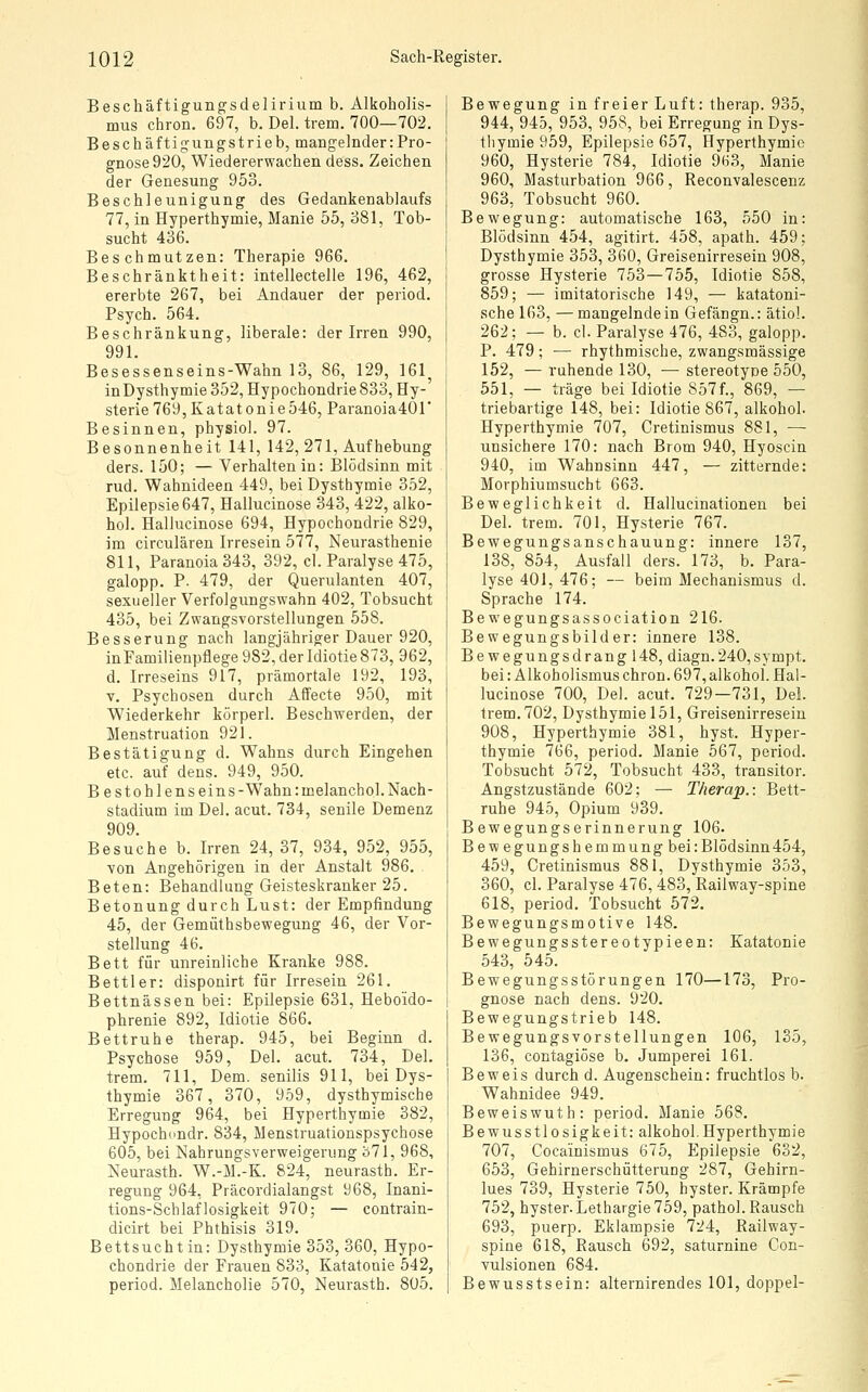 Beschäftigungsdelirium b. Alkoholis- mus chron. 697, b. Del. trem. 700—702. Beschäftigungstrieb, mangelnder:Pro- gnose 920, Wiedererwachen dess. Zeichen der Genesung 953. Beschleunigung des Gedankenablaufs 77, in Hyperthymie, Manie 55, 381, Tob- sucht 436. Beschmutzen: Therapie 966. Beschränktheit: intellectelle 196, 462, ererbte 267, bei Andauer der period. Psych. 564. Beschränkung, liberale: der Irren 990, 991. Besessenseins-Wahn 13, 86, 129, 161 inDysthymie352, Hypochondrie 833, Hy- sterie 769,Katatonie546, Paranoia40r Besinnen, physiol. 97. Besonnenheit 141, 142, 271, Aufhebung ders. 150; — Verhalten in: Blödsinn mit rud. Wahnideen 449, bei Dysthymie 352, Epilepsie 647, Hallucinose 343, 422, alko- hol. Hallucinose 694, Hypochondrie 829, im circulären Irresein 577, Neurasthenie 811, Paranoia 343, 392, cl. Paralyse 475, galopp. P. 479, der Querulanten 407, sexueller Verfolgungswahn 402, Tobsucht 435, bei Zwangsvorstellungen 558. Besserung nach langjähriger Dauer 920, inFamilienpflege 982, der Idiotie 873, 962, d. Irreseins 917, prämortale 192, 193, T. Psychosen durch Affecte 950, mit Wiederkehr körperl. Beschwerden, der Menstruation 921. Bestätigung d. Wahns durch Eingehen etc. auf dens. 949, 950. Bestohlenseins -Wahn: melanchoj. Nach- stadium im Del. acut. 734, senile Demenz 909. Besuche b. Irren 24, 37, 934, 952, 955, von Angehörigen in der Anstalt 986. Beten: Behandlung Geisteskranker 25. Betonung durch Lust: der Empfindung 45, der Gemüthsbewegung 46, der Vor- stellung 46. Bett für unreinliche Kranke 988. Bettler: disponirt für Irresein 261. Bettnässen bei: Epilepsie 631, Hebo'ido- phrenie 892, Idiotie 866. Bettruhe therap. 945, bei Beginn d. Psychose 959, Del. acut. 734, Del. trem. 711, Dem. senilis 911, bei Dys- thymie 367, 370, 959, dysthymische Erregung 964, bei Hyperthymie 382, Hypochdudr. 834, Menstruationspsychose 605, bei Nahrungsverweigerung ö71, 968, Neurasth. W.-M.-K. 824, neurastb. Er- regung 964, Präcordialangst 968, Inani- tions-Schlaflosigkeit 970; — contrain- dicirt bei Phthisis 319. Bettsucht in: Dysthymie 353, 360, Hypo- chondrie der Frauen 833, Katatonie 542, period. Melancholie 570, Neurasth. 805. Bewegung in freier Luft: therap. 935, 944, 945, 953, 958, bei Erregung inDys- tliymie 959, Epilepsie 657, Hyperthymie 960, Hysterie 784, Idiotie 963, Manie 960, Masturbation 966, Reconvalescenz 963, Tobsucht 960. Bewegung: automatische 163, 550 in: Blödsinn 454, agitirt. 458, apath. 459; Dysthymie 353, 360, Greisenirresein 908, grosse Hysterie 753—755, Idiotie 858, 859; — imitatorische 149, — katatoni- sche 163, — mangelnde in Gefängn.: ätioL 262; — b. cl. Paralyse 476, 483, galopp. P. 479; — rhythmische, zwangsmässige 152, — ruhende 130, — stereotype 550, 551, — träge bei Idiotie 857f., 869, — triebartige 148, bei: Idiotie 867, alkohol. Hyperthymie 707, Cretinismus 881, — unsichere 170: nach Brom 940, Hyoscin 940, im Wahnsinn 447, — zitternde: Morphiumsucht 663. Beweglichkeit d. Hallucinationen bei Del. trem. 701, Hysterie 767. Bewegungsanschauung: innere 137, 138, 854, Ausfall ders. 173, b. Para- lyse 401, 476; — beim Mechanismus d. Sprache 174. Bewegungsassociation 216. Bewegungsbilder: innere 138. Bewegungsdrang 148, diagn.240,sympt. bei: Alkobolismus chron. 697, alkohol. Hal- lucinose 700, Del. acut. 729—731, Del. trem. 702, Dysthymie 151, Greisenirresein 908, Hyperthymie 381, hyst. Hyper- thymie 766, period. Manie 567, period. Tobsucht 572, Tobsucht 433, transitor. Angstzustände 602; — Therap.: Bett- ruhe 945, Opium 939. Bewegungserinnerung 106- Bewegungshemmungbei: Blödsinn 454, 459, Cretinismus 881, Dysthymie 353, 360, cl. Paralyse 476, 483, Railway-spine 618, period. Tobsucht 572. Bewegungsmotive 148. Bewegungsstereotypieen: Katatonie 543, 545. Bewegungsstörungen 170—173, Pro- gnose nach dens. 920. Bewegungstrieb 148. Bewegungsvorstellungen 106, 135, 136, contagiöse b. Jumperei 161. Beweis durch d. Augenschein: fruchtlos b. Wahnidee 949. Beweiswuth: period. Manie 568. Bewusstlosigkeit: alkohol.Hyperthymie 707, Cocainismus 675, Epilepsie 632, 653, Gehirnerschütterung 287, Gehirn- lues 739, Hysterie 750, hyster. Krämpfe 752, hyster. Lethargie 759, pathol. Rausch 693, puerp. Eklampsie 724, Railway- spine 618, Rausch 692, saturnine Con- vulsionen 684. Bewusstsein: alternirendes 101, doppel-