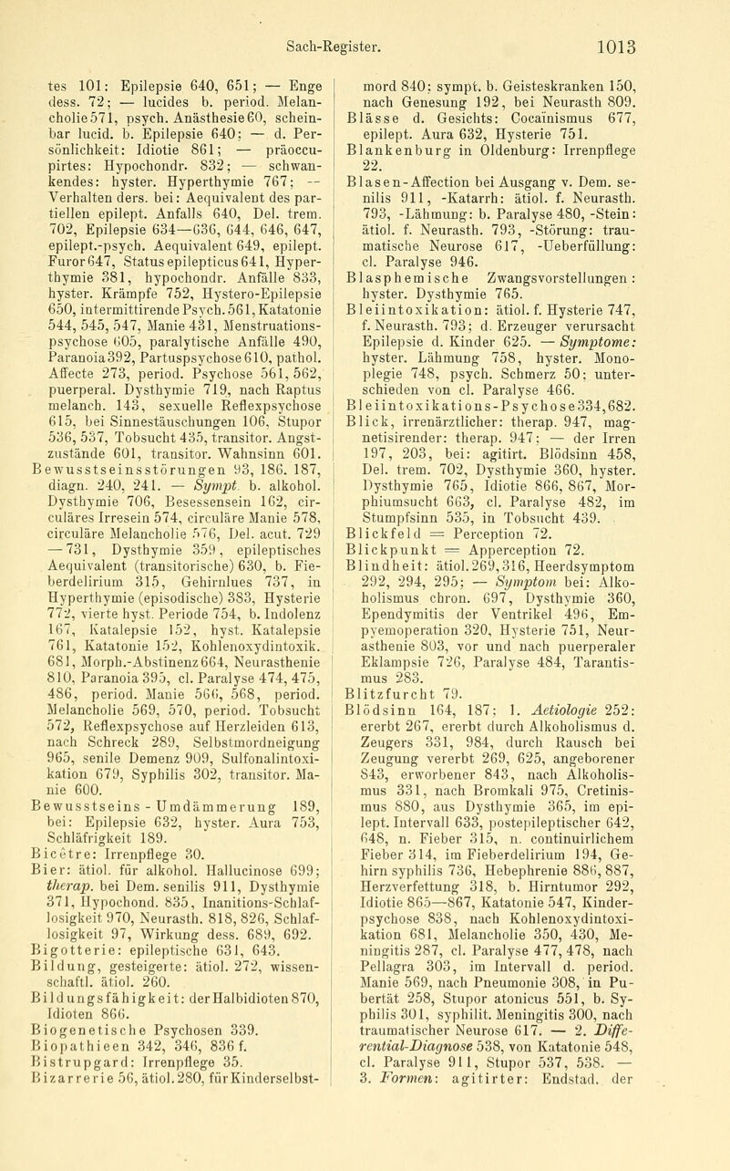 tes 101: Epilepsie 640, 651; — Enge dess. 72; — lucides b. period. Melan- cholie 571, psych. Anästhesie 60, schein- bar lucid. b. Epilepsie 640: — d. Per- sönlichkeit: Idiotie 861; — präoceu- pirtes: Hypochondr. 832; — schwan- kendes: hyster. Hyperthymie 767; — Verhalten ders. bei: Aequivalent des par- tiellen epilept. Anfalls 640, Del. trem. 702, Epilepsie 634—636, 644, 646, 647, epilept.-psych. Aequivalent 649, epilept. Furor 647, Status epilepticus 641, Hyper- thymie 381, hypochondr. Anfälle 833, hyster. Kräropfe 752, Hystero-Epilepsie 650, iütermittirende Psych. 561, Katatonie 544, 545, 547, Manie 431, Menstruations- psychose 605, paralytische Anfälle 490, Paranoia392, Partuspsychose610, pathol, Affecte 273, period. Psychose 561,562, puerperal. Dysthymie 719, nach Raptus melanch. 143, sexuelle Reflexpsychose 615, bei Sinnestäuschungen 106, Stupor 536, 537, Tobsucht 435, transitor. Angst- zustände 601, transitor. Wahnsinn 601. Bewusstseinsstörungen 93, 186. 187, diagn. 240, 241. — Symjpt. b. alkohol. Dysthymie 706, Besessensein 162, cir- culäres Irresein 574, circuläre Manie 578, circuläre Melancholie 576, Del. acut. 729 — 731, Dysthymie 359, epileptisches Aequivalent (transitorische) 630, b. Fie- berdelirium 315, Gehirnlues 737, in Hyperthymie (episodische) 383, Hysterie 77-2, vierte hyst. Periode 754, b. Indolenz 167, Katalepsie 152, hyst. Katalepsie 761, Katatonie 152, Kohlenoxydintoxik. 681, Morph.-Abstinenz664, Neurasthenie 810, Paranoia 395, cl. Paralyse 474, 475, 486, period. Manie 566, 568, period. Melancholie 569, 570, period. Tobsucht 572, Reflexpsychose auf Herzleiden 613, nach Schreck 289, Selbstmordneigung 965, senile Demenz 909, Sulfonalintoxi- kation 679, Syphilis 302, transitor. Ma- nie 600. Bewusstseins - Umdämmerung 189, bei: Epilepsie 632, hyster. Aura 753, Schläfrigkeit 189. Bicetre: Irrenpflege 30. Bier: ätiol. für alkohol. Hallucinose 699; therap. bei Dem. senilis 911, Dysthymie 371, Hypochond. 835, Inanitions-Schlaf- losigkeit 970, Neurasth. 818, 826, Schlaf- losigkeit 97, Wirkung dess. 689, 692. Bigotterie: epileptische 631, 643. Bildung, gesteigerte: ätiol. 272, Wissen- schaft!, ätiol. 260. Bildungsfähigkeit: der Halbidioten 870, Idioten 866. Biogenetische Psychosen 339. Biopathieen 342, 346, 836 f. Bistrupgard: Irrenpflege 35. Bizarrerie 56, ätiol.280, fiirKinderselbst- mord 840: sympt. b. Geisteskranken 150, nach Genesung 192, bei Neurasth 809. Blässe d. Gesichts: Cocainismus 677, epilept. Aura 632, Hysterie 751. Blankenburg in Oldenburg: Irrenpflege 22. Blasen-Affection bei Ausgang v. Dem. se- nilis 911, -Katarrh: ätiol. f. Neurasth. 793, -Lähmung: b. Paralyse 480, -Stein: ätiol. f. Neurasth. 793, -Störung: trau- matische Neurose 617, -Ueberfüllung: cl. Paralyse 946. Blasphemische Zwangsvorstellungen: hyster. Dysthymie 765. Bleiintoxikation: ätiol. f. Hysterie 747, f. Neurasth. 793; d. Erzeuger verursacht Epilepsie d. Kinder 625. — Symptome: hyster. Lähmung 758, hyster. Mono- plegie 748, psych. Schmerz 50; unter- schieden von cl. Paralyse 466. Bleiin toxikations-Psychose334,682. Blick, irrenärztlicher: therap. 947, mag- netisirender: therap. 947; — der Irren 197, 203, bei: agitirt. Blödsinn 458, Del. trem. 702, Dysthymie 360, hyster. Dysthymie 765, Idiotie 866,867, Mor- phiumsucht 663, cl. Paralyse 482, im Stumpfsinn 535, in Tobsucht 439. Blickfeld = Perception 72. Blickpunkt = Apperception 72. Blindheit: ätiol.269,316, Heerdsymptom 292, 294, 295; — Symptom bei: Alko- holismus chron. 697, Dysthymie 360, Ependymitis der Ventrikel 496, Em- pyemoperation 320, Hysterie 751, Neur- asthenie 803, vor und nach puerperaler Eklampsie 726, Paralyse 484, Tarantis- mus 283. Blitzfurcht 79. Blödsinn 164, 187; 1. Äetiologie 252: ererbt 267, ererbt durch Alkoholismus d. Zeugers 331, 984, durch Rausch bei Zeugung vererbt 269, 625, angeborener 843, erworbener 843, nach Alkoholis- mus 331, nach Bromkali 975, Cretinis- mus 880, aus Dysthymie 365, im epi- lept. Intervall 633, postepileptischer 642, 648, n. Fieber 315, n. continuirlichem Fieber 314, im Fieberdelirium 194, Ge- hirn Syphilis 736, Hebephrenie 886, 887, Herzverfettung 318, b. Hirntumor 292, Idiotie 865—867, Katatonie 547, Kinder- psychose 838, nach Kohlenoxydintoxi- kation 681, Melancholie 350, 430, Me- ningitis 287, cl. Paralyse 477, 478, nach Pellagra 303, im Intervall d. period. Manie 569, nach Pneumonie 308, in Pu- bertät 258, Stupor atonicus 551, b. Sy- philis 301, syphilit. Meningitis 300, nach traumatischer Neurose 617. — 2. Diffe- rential-Diagnose 538, von Katatonie 548, cl. Paralyse 911, Stupor 537, 538. — 3. Formen: agitirter: Endstad. der