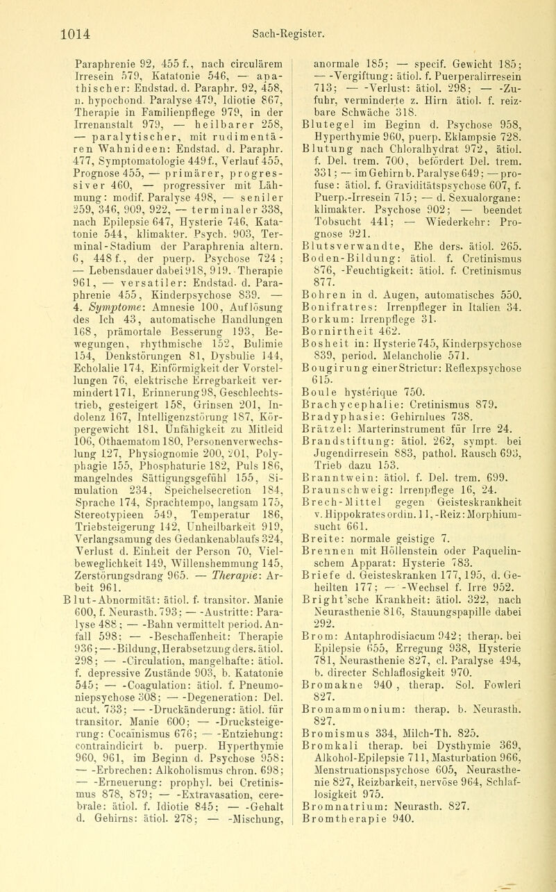 Paraphrenie 92, 4551, nach circulärem Irresein 579, Katatonie 546, — apa- thischer: Endstad. d. Paraphr. 92, 458, n. hypochond. Paralyse 479, Idiotie 867, Therapie in Familienpflege 979, in der Irrenanstalt 979, — heilbarer 258, — paralytischer, mit rudimentä- ren Wahnideen: Endstad. d. Paraphr. 477, Symptomatologie 449 f., Verlauf 455, Prognose 455, — primärer, progres- siver 460, — progressiver mit Läh- mung: modif. Paralyse 498, — seniler 259, 346, 909, 922, -- terminaler 338, nach Epilepsie 647, Hysterie 746, Kata- tonie 544, klimakter. Psych. 903, Ter- minal-Stadium der Paraphrenia altern. 6, 448 f., der puerp. Psychose 724; — Lebensdauer dabei 918, 919. Therapie 961, — versatiler: Endstad. d. Para- phrenie 455, Kinderpsychose 839. — 4. Symptome: Amnesie 100, Auflösung des Ich 43, automatische Handlungen 168, prämortale Besserung 193, Be- wegungen, rhythmische 152, Bulimie 154, Denkstörungen 81, Dysbulie 144, Echolalie 174, Einförmigkeit der Vorstel- lungen 76, elektrische Erregbarkeit ver- mindert 171, Erinnerung 98, Geschlechts- trieb, gesteigert 158, Grinsen 201, In- dolenz 167, Intelligenzstörung 187, Kör- pergewicht 181, Unfähigkeit, zu Mitleid 106, OthaematomlSO, Personenverwechs- lung 127, Physiognomie 200, 201, Poly- phagie 155, Phosphaturie 182, Puls 186, mangelndes Sättigungsgefühl 155, Si- mulation 234, Speichelsecretion 184, Sprache 174, Sprachtempo, langsam 175, Stereotypieen 549, Temperatur 186, Triebsteigerung 142, Unheilbarkeit 919, Verlangsamung des Gedankenablaufs 324, Verlust d. Einheit der Person 70, Viel- beweglichkeit 149, Willeushemmung 145, Zerstörungsdrang 965. — Therapie: Ar- beit 961. Blut-Abnormität: ätiol. f- transitor. Manie 600, f. Neurasth. 793; — -Austritte: Para- lyse 488 ; Bahn vermittelt peri-od. An- fall 598; — -Beschaffenheit: Therapie 936; —Bildung, Herabsetzung ders. ätiol. 298; — -Circulation, mangelhafte: ätiol. f. depressive Zustände 903, b. Katatonie 545; — -Coagulation: ätiol. f. Pneumo- niepsychose 308; Degeneration: Del. acut. 733; Druckänderung: ätiol. für transitor. Manie 600; — -Drucksteige- rung: Cocainismus 676; Entziehung: contraindicirt b. puerp. Hyperthymie 960, 961, im Beginn d. Psychose 958: — -Erbrechen: Alkoholismus chron. 698; — -Erneuerung: prophyl. bei Cretinis- mus 878, 879; — -Extravasation, cere- brale: ätiol. f. Idiotie 845; — -Gehalt d. Gehirns: ätiol. 278; — -Mischung, anormale 185; — specif. Gewicht 185; Vergiftung: ätiol. f. Puerperalirresein 713; Verlust: ätiol. 298; Zu- fuhr, verminderte z. Hirn ätiol. f. reiz- bare Schwäche 318. Blutegel im Beginn d. Psychose 958, Hyperthymie 960, puerp. Eklampsie 728. Blutung nach Chloralhydrat 972, ätiol. f. Del. trem. 700, befördert Del. trem. 331; — im Gehirnb. Paralyse 649; —pro- fuse : ätiol. f. Graviditätspsychose 607, f. Puerp.-Irresein 715; — d. Sexualorgane: klimakter. Psychose 902; — beendet Tobsucht 441; — Wiederkehr: Pro- gnose 921. Blutsverwandte, Ehe ders. ätiol. 265. Boden-Bildung: ätiol. f. Cretinismus 876, -Feuchtigkeit: ätiol. f. Cretinismus 877. Bohren in d. Augen, automatisches 550. Bonifratres: Irrenpfleger in Italien 34. Borkum: Irrenpflege 31. Bornirtheit 462. Bosheit in: Hysterie745, Kinderpsychose 839, period, Melancholie 571. Bougirung einerStrictur: Reflexpsychose 615. Boule hysterique 750. Brachycephalie: Cretinismus 879. Bradyphasie: Gehirnlues 738. Brätzel: Marterinstrument für Irre 24. Brandstiftung: ätiol. 262, sympt. bei Jugendirresein 883, pathol. Rausch 693, Trieb dazu 153. Branntwein: ätiol. f. Del. trem. 699. Braunschweig: Irrenpflege 16, 24. Brech-Mittel gegen Geisteskrankheit V. Hippokrates ordin. 11, -Reiz: Morphium- suchi 661. Breite: normale geistige 7. Brennen mit Höllenstein oder Paquelin- schem Apparat: Hysterie 783. Briefe d. Geisteskranken 177,195, d. Ge- heilten 177; — -Wechsel f. Irre 952. Bright'sche Krankheit: ätiol. 322, nach Neurasthenie 816, Stauungspapille dabei 292. Brom: Antaphrodisiacum 942; therap. bei Epilepsie (')55, Erregung 938, Hysterie 781, Neurasthenie 827, cl. Paralyse 494, b. directer Schlaflosigkeit 970. Bromakne 940 , therap. Sol. Fowleri 827. Bromammonium: therap. b. Neurasth. 827. Bromismus 334, Milch-Th. 825. Bromkali therap. bei Dysthymie 369, Alkohol-Epilepsie 711, Masturbation 966, Menstruationspsychose 605, Neurasthe- nie 827, Reizbarkeit, nervöse 964, Schlaf- losigkeit 975. Bromnatrium: Neurasth. 827. Bromtherapie 940.