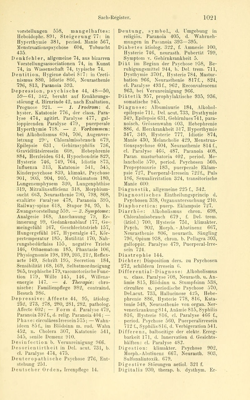 Vorstellungen 558, mangelhaftes: Heboidophr. 891, Steigerung 77: in Hyperthymie 381, period. Manie 567, Menstruationspsychose 604, Tobsucht 435. Denkfehler, allgemeine 74, aus bizarren Vorstellungsassociationen 74, in Kunst 74, in Wissenschaft 74, typische 74. Dentition, Hygiene dabei 817: in Creti- nismus 880, Idiotie 866, Neurasthenie 796, 813, Paranoia 393. Depression, psychische 44, 48—50, 59—61, 342, beruht auf Ernährungs- störung d. Hirnrinde 42, nach Exaltation, Prognose 921. — 1. Irodrom: d. hyster. Katatonie 776, der class. Para- lyse 474, agitirt. Paralyse 477, gal- loppirenden Paralyse 479, puerperale Hyperthymie 718. — 2. Vorkommen: bei Alkoholismus 694, 706, Augenver- letzung 29'', Chloralmissbrauch 679, Epilepsie 631 , Gehirnsyphilis 736, Graviditätsirresein 6Ü8, Hebephrenie 884, Herzleiden 614, Hypochondrie 829, Hysterie 746, 749, 764, Idiotie 873, Influenza 313, Katatonie 541, 545, Kinderpsychose 839, klimakt. Psychose 901, 903, 904, 905, Othämatom 180, Lungenemphysem 320, Lungenphthise 319, Mitralinsufficienz 318, Morphium- sucht 663, Neurasthenie 790, 798, 808, exaltirte Paralyse 478, Paranoia 395, Railway-spine 618, Stupor 94, 95, b. Zwangsvorstellung559. — 3. Symptome: Analgesie 168, Anschauung 79, Er- innerung 99, Gedankenablauf 177, Ge- meingefühl 167, Geschlechtstrieb 157, Hungergefühl 167, Hyperalgie 47, Kör- pertemperatur 185, Motilität 170, Nah- rungsbedürfniss 155, negative Triebe 146, Othaematom 185, Phantasie 106, Physiognomie 198, 199, 203, 212, Reflex- acte 149, Schrift 195, Secretion 184, Sensibilität 168, 169, Selbstmordneigung 965, trophische 179, vasomotorische Func- tion 179, Wille 145, 146, Willens- energie 147. — 4. Therapie: chro- nische: Familienpflege 982, contraind. Besuch 986. Deoressive: Affeete 44, 95, ätiolog. 252, 273, 278, 280, 281, 282, patholog. Affeete 602; — Form d. Paralyse 479, Paranoia 397 f., d. relig. Paranoia 404; — Phase: circuläresIrresein575; —Wahn- ideen 85 f., im Blödsinn m. rud. Wahn 452, n. Cholera 307, Katatonie 541, 545, senile Demenz 910. Desinfection b. Yerunreinigung 966. Desorientirtheit in Del. acut. 731, b. cl. Paralyse 474, 475. Deuteropathische Psychose 276, Ent- stehung 251. Deutscher Orden, Irrenpflege 14. Deutung, symbol., d. Umgebung in religiös. Paranoia 405, d. Wahrneh- mungen in Paranoia 393—395. Diabetes ätiolog. 322, f. Amnesie 100, Hysterie 746, neurasth. Pubertät 799, Symptom v. Gehirnkrankheit 5. Diät im Beginn der Psychose 958, Be- ruhigungsmittel 944, b. Del. trem. 711, Dysthymie 370f., Hysterie 784, Mastur- bation 966, Neurasthenie 817f., 824, cl. Paralyse 493 f., 962, Reconvalescenz 963, bei Verunreinigung 966. Diätetik 957, prophylaktische 935, 936, somatische 945. Diagnose: Albuminurie 184, Alkohol- epilepsie 711, Del. acut. 733, Dysthymie 349, Epilepsie 631, Gehirnlues 741, para- noisch. Grössenwahn 403, Hebephrenie 886, d. Herzkrankheit 317, Hyperthymie 347, 349, Hysterie 777, Idiotie 874, Manie 430, Melancholie 429, Menstrua- tionspsychose 604, Neurasthenie 814 f., cl. Paralyse 46G, 487, Paranoia 408, Paran. masturbatoria 402, period. Me- lancholie 570, period. Psychosen 560, Propeptonurie 183, puerperale Eklam- psie 727, Puerperal-Irresein 722f.. Puls 186, Sexualirritation 324, transitorische Manie 600. Diagnostik, allgemeine 225 f., 342. Diagnostisches Eintheilungsprincip d. Psychosen 338, Organuntersuchung 210. Diaphoretica: puerp. Eklampsie 727. Diarrhöe: Alkoholismus chron. 698, Chloralmissbrauch 679, f. Del. trem. (ätiol.) 700, Hysterie 751, klimakter. Psych. 902, Morj)h. - Abstinenz 667, Neurasthenie 806, neurasth. Säugling 796, Opium 938, chron. b. Pellagra 303, galloppir. Paralyse 479, Puerperal-Irre- sein 724. Diastrephie 144. Dichter: Disposition ders. zu Psychosen 272, schildern Irresein 6. Differential-Diagnose: Alkoholismus u. class. Paralyse 708, Neurasth. u. An- ämie 815, Blödsinn u. Stumpfsinn 538, circuläre u. periodische Psychose 570, Del.acut. 733, Hailucinose 4:^5, Hebe- phrenie 886, Hysterie 778, 816, Kata- tonie 548, Neurasthenie von organ. Ner- venerkrankung814, Anämie 815, Syphilis 816, Hysterie 816, cl. Paralyse 466 f., period. Psychose 560, Puerperalirresein 712 f., Syphilis816, d. Verbigeration 541. Differenz, halbseitige der elektr. Erreg- barkeit 171, d. Innervation d. Gesichts- hälften: cl. Paralyse 482. Digestion: klimakter. Psychose 902, Morph.-Abstinenz 667, Neurasth. 803, Sulfonalintoxik. 679. Digestive Störungen aetiol. 321 f. Digitalis 930, therap. b. dysthym. Er-