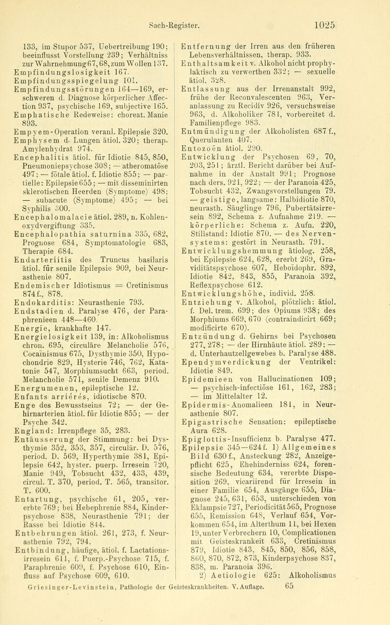 133, im Stupor 537, Uebertreibung 190; beeinflusst Vorstellung 239; Verhältniss zur Wahrnehmung 67,68, zum Wollen 137. Empfindungslosigkeit 167. Empfindungsspiegelung 101. Empfindungsstörungen 164—169, er- schweren d. Diagnose körperlicher AfFec- tion 937, psychische 169, subjective 165. Emphatische Redeweise: choreat. Manie 893. Empyem-Operation veranl. Epilepsie 320. Emphysem d. Lungen ätiol. 320; therap. Amylenhydrat 974. Encephalitis ätiol. für Idiotie 845,850, Pneumoniepsychose 308; —atheromatöse 497; — fötale ätiol. f. Idiotie 855; — par- ' tielle: Epilepsie 655; — mit disseminirten sklerotischen Heerden (Symptome) 498; — subacute (Symptome) 495; — bei Syphilis 300. Encephalomalacie ätiol. 289, n. Kohlen- oxyd Vergiftung 335. Encephalopathia saturnina 335, 682, Prognose 684, Symptomatologie 683, Therapie 684. Endarteriitis des Truncus basilaris ätiol. für senile Epilepsie 909, bei Neur- asthenie 807. Endemischer Idiotismus = Cretinismus 874 f., 878. Endokarditis: Neurasthenie 793. Endstadien d. Paralyse 476, der Para- phrenieen 448—460. Energie, krankhafte 147. Energielosigkeit 139, in: Alkoholismus chron. 695, circuläre Melancholie 576, Cocainismus 675, Dysthymie 350, Hypo- chondrie 829, Hysterie 746, 762, Kata- tonie 547, Morphiumsucht 663, period. Melancholie 571, senile Demenz 910. Energumenen, epileptische 12. Enfants arrieres, idiotische 870. Enge des Bewusstseins 72; — der Ge- hirnarterien ätiol. für Idiotie 855; — der Psyche 342. England: Irrenpflege 35, 283. Entäusserung der Stimmung: bei Dys- thymie 352, 353, 357, circulär. D. 576, period. D. 569, Hyperthymie 381, Epi- lepsie 642, hyster. puerp. Irresein 720, Manie 949, Tobsucht 432, 433, 439, circul. T. 370, period. T. 565, transitor. T. 600. Entartung, psychische 61, 205, ver- erbte 769; bei Hebephrenie 884, Kinder- psychose 838, Neurasthenie 791; der Rasse bei Idiotie 844. Entbehrungen ätiol. 261, 273, f. Neur- asthenie 792, 794. Entbindung, häufige, ätiol. f. Lactations- irresein 611, f. Puerp.-Psychose 715, f. Paraphrenie 609, f. Psychose 610, Ein- fluss auf Psychose 609, 610. Entfernung der Irren aus den früheren Lebensverhältnissen, therap. 933. Enthaltsamkeit V. Alkohol nicht prophy- laktisch zu verwerthen 332; — sexuelle ätiol. 328. Entlassung aus der Irrenanstalt 992, frühe der Reconvalescenten 963, Ver- anlassung zu Recidiv 926, versuchsweise 963, d. Alkoholiker 781, vorbereitet d. Familienpflege 983. Entmündigung der Alkoholisten 687 f., Querulanten 407. Entozoen ätiol. 290. Entwicklung der Psychosen 69, 70, 203, 251 ; ärztl. Bericht darüber bei Auf- nahme in der Anstalt 991; Prognose nach ders. 921, 922; — der Paranoia 425, Tobsucht 432, Zwangsvorstellungen 79. — geistige, langsame: Halbidiotie 870, neurasth. Säuglinge 796, Pubertätsirre- sein 892, Schema z. Aufnahme 219. — körperliche: Schema z. Aufn. 220, Stillstand: Idiotie 870. — des Nerven- systems: gestört in Neurasth. 791. Entwicklungshemmung ätiolog. 258, bei Epilepsie 624, 628, ererbt 269, Gra- viditätspsychose 607, Heboidophr. 892, Idiotie 842, 843, 855, Paranoia 392, Reflexpsychose 612. Entwicklungshöhe, individ. 258. Entziehung v. Alkohol, plötzlich: ätiol. f. Del. trem. 699; des Opiums 938; des Morphiums 669, 670 (contraindicirt 669; modificirte 670). Entzündung d. Gehirns bei Psychosen 277, 278; — der Hirnhäute ätiol. 289; — d. Unterhautzellgewebes b. Paralyse 488. Ependymverdickung der Ventrikel: Idiotie 849. Epidemieen von Hallucinationen 109; — psychisch-infectiöse 161, 162, 283; — im Mittelalter 12. Epidermis-Anomalieen 181, in Neur- asthenie 807. Epigastrische Sensation: epileptische Aura 628. Epiglottis-Insufficienz b. Paralyse 477. Epilepsie 345 —624f. 1) Allgemeines Bild 630f., Ansteckung 282, Anzeige- pflicht 625, Ehehinderniss 624, foren- sische Bedeutung 634, vererbte Dispo- sition 269, vicariirend für Irresein in einer Familie 654, Ausgänge 655, Dia- gnose 245, 631, 653, unterschieden von Eklampsie 727, Periodicität565, Prognose 655, Remission 648, Verlauf 654, Vor- kommen 654, im Alterthum 11, bei Hexen 19, unter Verbrechern 10, Complicationen mit Geisteskrankeit 633, Cretinismus 879, Idiotie 843, 845, 850, 856, 858, 860, 870, 872, 873, Kinderpsychose 837, 838, m. Paranoia 396. 2) Aetiologie 625: Alkoholismus Griesinger-Levinstein, Pathologie der Geisteskranklieiten. V.Auflage. 65