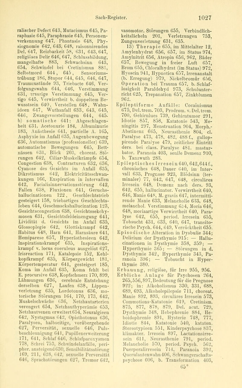 ralischer Defect 643, Mutacismus 645, Pa- raphasie 645, Paraphrasie 645, Personen- verkennung 647, Phantasie 648, Phy- siognomie 642, 643, 648, raisonnirendes Del. 647, Reizbarkeit 58, 631, 643,647, religiöses Delir 646, 647, Schlussbildung, mangelhafte 883, Schwachsinn 643, 654, Schwindel bei Cretinismus 881, Selbstmord 644, 645, Sensoriums- trübung 186, Stupor 644, 645, 646, 647, Traumzustände 93, Triebacte 646, Ver- folgungswahn 644, 646, Verstimmung 631, traurige Verstimmung 645, Ver- tigo 645, Verwirrtheit b. doppeltem Be- ■wusstsein 640, Verstellen 648, Wahn- ideen 647, Wuthanfall 633, 643, 645, 646, Zwangsvorstellungen 644, 645. b) somatische 641: Abgeschlagen- heit 631, Acetonurie 184, Albuminurie 183, Anästhesie 641, partielle A. 165, Asphyxie im Anfall 635, Augenbewegung 636, Automatismus (professioneller) 639, automatische Bewegungen 645, Bett- nässen 631, Blick 203, choreat. Stö- rungen 642, Ciliar-Muskelkrämpfe 654, Congestion 638, Contracturen 632, 636, €yanose des Gesichts im Anfall 635, Dikrotismus 642, Elektricitätsschwan- kungen 166, Exspiration in Intervallen 642, Facialisinnervationsstörung 642, Fallen 638, Fluxionen 641, Geruchs- hallucinationen 122, Geschlechtstrieb gesteigert 158, triebartiges Geschlechts- leben 644, Geschmackshallucination 123, Gesichtscongestion 638, Gesichtssekchy- mosen 631, Gesichtsfeldeinengung 641, Lividität d. Gesichts im Anfall 635, Glossoplegie 642, Glottiskrampf 642, Habitus 648, Harn 641, Harnsäure 641, Hemiparese 657, Hyperästhesieen 642, Inspirationskrampf 635, Inspirations- krampf V. locus coeruleus ausgelöst 627, Irisreaction 171, Katalepsie 152, Kehl- kopfkrampf 635, Körpergewicht 181, Körpertemperatur 641, gesteigert 185, Koma im Anfall 685, Koma fehlt bei E. procursive 638, Kopfschmerz 170, 899, Lähmungen 636, cerebrale Entstehung derselben 627, Laufen 638, Lippen- verletzung 635, Lordotonus 636, mo- torische Störungen 164, 170, 173, 642, Muskelschwäche 636, Netzhautarterien verengert 654, Netzhauthyperämie 653, Netzhautvenen erweitert 654, Neuralgieen 642, Nystagmus 642, Opisthotonus 636, Paralysen, halbseitige, vorübergehende 627, Perversität, sexuelle 646, Puls- bescbleunigung 641, Pupillenerweiterung 171, 641, Schlaf 646, Schlafparoxysmen 778, Schrei 753, Schwindelanfälle, peri- pher, ansteigend 630, Sensibilitätsstörung 169, 211, 628, 642, sexuelle Perversität €46, Sprachstörungen 627, Tremor 642, vasomotor. Störungen 655, Verbindlich- keitslächeln 201, Verletzungen 753, Zungenverletzung 631, 635. 13) Therapie 655, im Mittelalter 12, Amylenhydrat 656, 657, im Status 974, Amylnitrit 656, Atropin 656, 962, Bäder 657, Bewegung in freier Luft 657, Brom 655, Chloralhydrat (im Status) 972, Hyoscin 941, Hypnotica 657, Irrenanstalt (b. Erregung) 979, Nickelbromür 6ö6, Operation bei Trauma 657, b. Schlaf- losigkeit Paraldehyd 973, Schulunter- richt 625, Trepanation 657, Zinkblumen 962. Epileptiforme Anfälle: Cocainismus 675, Del.trem. 703, Prodrom, v. Del.trem. 700, Gehirnlues 739, Gehirntumor 291, Idiotie 857, 858, Katatonie 543, Me- ningitis 297, Menstruation 904, Morph.- Abstinenz 665, Neurasthenie 804, cl. Paralyse 473, 478, 482, 488 f., gallop- pirende Paralyse 479, zeitlicher Eintritt ders. bei class. Paralyse 481. mastur- bator. Paranoia 403, senile Demenz 910, b. Tanzwuth 283. Epileptisches Irresein640, 642,6441, chronisches 648, Dauer 640, im Inter- vall 633, Prognose 923, Blödsinn (ter- minaler) 77, 642, 647, 648, circuläres Irresein 648, Demenz nach ders. 93, 642, 655, hallucinator. Verwirrtheit 640, 646, Manie 648, M. gravis 647, intermitti- rende Manie 633, Melancholie 633, 648, melanchol. Verstimmung 654, Moria 646, 648, moriaartige Verwirrtheit 640, Para- lyse 642, 655, period. Irresein 655, Tobsucht 431, 633, 640, 647, transito- rische Psych. 644, 649, Verrücktheit 055. Episodische Alteration in Dysbulie 344; Delirium der Dysthymie 915: — Hallu- cinationen in Dysthymie 358, 359; — Hyperthymie 365; — Störungen in d. Dysthymie 342, Hyperthymie 343, Pa- ranoia 396; — Tobsucht in Hyper- thymie 380. Erbauung, religiöse, für Irre 955, 956. Erbliche Anlage für Psychosen 264, 265,656,897, Bedeutung für die Prognose 922; in: Alkoholismus 330, 331, 688, 689, 693, Alkoholepilepsie 711, choreat, Manie 892, 893, circuläres Irresein 573, Commotions-Katatonie 619, Cretinism. 875, 877, 878, 879, Del. acut. 729, Dysthymie 348, Hebephrenie 884, He- boidophrenie 891, Hysterie 748, 777, Idiotie 844, Katatonie 540, kataton. Stereotypieen 551, Kinderpsychose 837, klimakter. Irresein 897, Lactationsirre- sein 611, Neurasthenie 791, period. Melancholie 570, period. Psych. 562, Puerperalirreseiu 714, Paranoia 392, Querulantenwahn 406, Schwangerschafts- psychose 606, b. Transformation 403, 65*