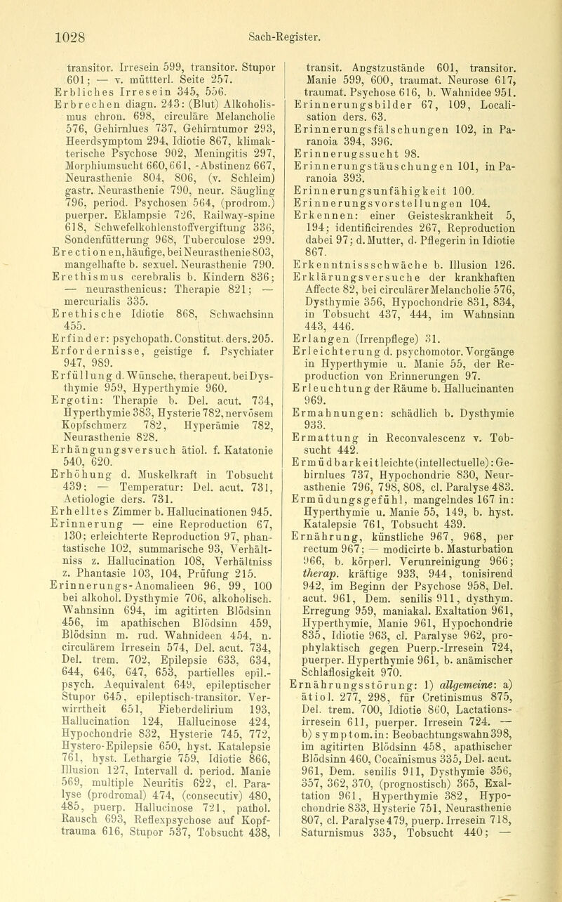 transitor. Irresein 599, transitor. Stupor 601; — V. müttterl. Seite 257. Erbliches Irresein 345, 556. Erbrechen diagn. 243: (Blut) Alkoholis- mus chron. 698, circuläre Melancholie 576, Gehirnlues 737, Gehirntumor 293, Heerdsymptom 294, Idiotie 867, klimak- terische Psychose 902, Meningitis 297, Morphiumsucht 660,661, -Abstinenz 667, Neurasthenie 804, 806, (v. Schleim) gastr. Neurasthenie 790, neur. Säugling 796, period. Psychosen 564, (prodrom.) puerper. Eklampsie 726, Railway-spine 618, Schwefelkohlenstoffvergiftung 336, Sondenfütterung 968, Tuberculose 299. Erectionen, häufige, bei Neurasthenie 803, mangelhafte b. sexuel. Neurasthenie 790. Erethismus cerebralis b. Kindern 836; — neurasthenicus: Therapie 821; — mercurialis 335. Er ethische Idiotie 868, Schwachsinn 455. Erfind er: psychopath.Gonstitut. ders.205. Erfordernisse, geistige f. Psychiater 947, 989. Erfüllung d. Wünsche, therapeut.beiDys- thymie 959, Hyperthymie 960. Ergotin: Therapie b. Del. acut. 734, Hyperthymie 383, Hysterie 782, nervösem Kopfschmerz 782, Hyperämie 782, Neurasthenie 828. Erhängungsversuch ätiol. f. Katatonie 540, 620. Erhöhung d. Muskelkraft in Tobsucht 439; — Temperatur: Del. acut. 731, Aetiologie ders. 731. Erhelltes Zimmer b. Hallucinationen 945. Erinnerung — eine Reproduction 67, 130; erleichterte Reproduction 97, phan- tastische 102, summarische 93, Verhält- niss z. Hallucination 108, Verhältniss z. Phantasie 103, 104, Prüfung 215. Erinnerungs-Anomalieen 96, 99, 100 bei alkohol. Dysthymie 706, alkoholisch. Wahnsinn 694, im agitirten Blödsinn 456, im apathischen Blödsinn 459, Blödsinn m. rud. Wahnideen 454, n. circulärem Irresein 574, Del. acut. 734, Del. trem. 702, Epilepsie 633, 634, 644, 646, 647, 653, partielles epil.- psych. Aequivalent 649, epileptischer Stupor 645, epileptisch-transitor. Ver- wirrtheit 651, Fieberdelirium 193, Hallucination 124, Hallucinose 424, Hypochondrie 832, Hysterie 745, 772, Hystero-Epilepsie 650, hyst. Katalepsie 761, hyst. Lethargie 759, Idiotie 866, Illusion 127, Intervall d. period. Manie 569, multiple Neuritis 622, cl. Para- lyse (prodromal) 474, (consecutiv) 480, 485, puerp. Hallucinose 721, pathol. Rausch 693, Reflexpsychose auf Kopf- trauma 616, Stupor 537, Tobsucht 438, transit. Angstzustände 601, transitor. Manie 599, 600, traumat. Neurose 617, traumat. Psychose 616, b. Wahnidee 951. Erinnerungsbilder 67, 109, Locali- sation ders. 63. Erinnerungsfälschungen 102, in Pa- ranoia 394, 396. Erinnerugssucht 98. Erinnerungstäuschungen 101, in Pa- ranoia 393. Erinnerungsunfähigkeit 100. Erinnerungsvorstellungen 104. Erkennen: einer Geisteskrankheit 5, 194; identificirendes 267, Reproduction dabei 97; d. Mutter, d. Pflegerin in Idiotie 867. Erkenntnissschwäche b. Illusion 126. Erklärungsversuche der krankhaften Affecte 82, bei circulärer Melancholie 576, Dysthymie 356, Hypochondrie 831, 834, in Tobsucht 437, 444, im Wahnsinn 443, 446. Erlangen (Irrenpflege) 31. Erleichterung d. psychomotor.Vorgänge in Hyperthymie u. Manie 55, der Re- production von Erinnerungen 97. Erleuchtung der Räume b. Hallucinanten 969. Ermahnungen: schädlich b. Dysthymie 933. Ermattung in Reconvalescenz v. Tob- sucht 442. Erm üdbark ei tleichte(intellectuelle): Ge- hirnlues 737, Hypochondrie 830, Neur- asthenie 796, 798,808, cl. Paralyse 483. Ermüdungsgefühl, mangelndes 167 in: Hyperthymie u. Manie 55, 149, b. hyst. Katalepsie 761, Tobsucht 439. Ernährung, künstliche 967, 968, per rectum 967; — modicirte b. Masturbation 966, b. körperl. Verunreinigung 966; therap. kräftige 933, 944, tonisirend 942, im Beginn der Psychose 958, Del. acut. 961, Dem. senilis 911, dysthym. Erregung 959, maniakal. Exaltation 961, Hyperthymie, Manie 961, Hypochondrie 835, Idiotie 963, cl. Paralyse 962, pro- phylaktisch gegen Puerp.-Irresein 724, puerper. Hyperthymie 961, b. anämischer Schlaflosigkeit 970. Ernährungsstörung: 1) allgemeine: a) ätiol. 277, 298, für Cretinismus 875, Del. trem. 700, Idiotie 860, Lactations- irresein 611, puerper. Irresein 724. — b) Symptom.in: Beobachtungswahn398, im agitirten Blödsinn 458, apathischer Blödsinn 460, Cocainismus 335, Del. acut. 961, Dem. senilis 911, Dysthymie 356, 357, 362, 370, (prognostisch) 365, Exal- tation 961, Hyperthymie 382, Hypo- chondrie 833, Hysterie 751, Neurasthenie 807, cl. Paralyse 479, puerp. Irresein 718, Saturnismus 335, Tobsucht 440; —