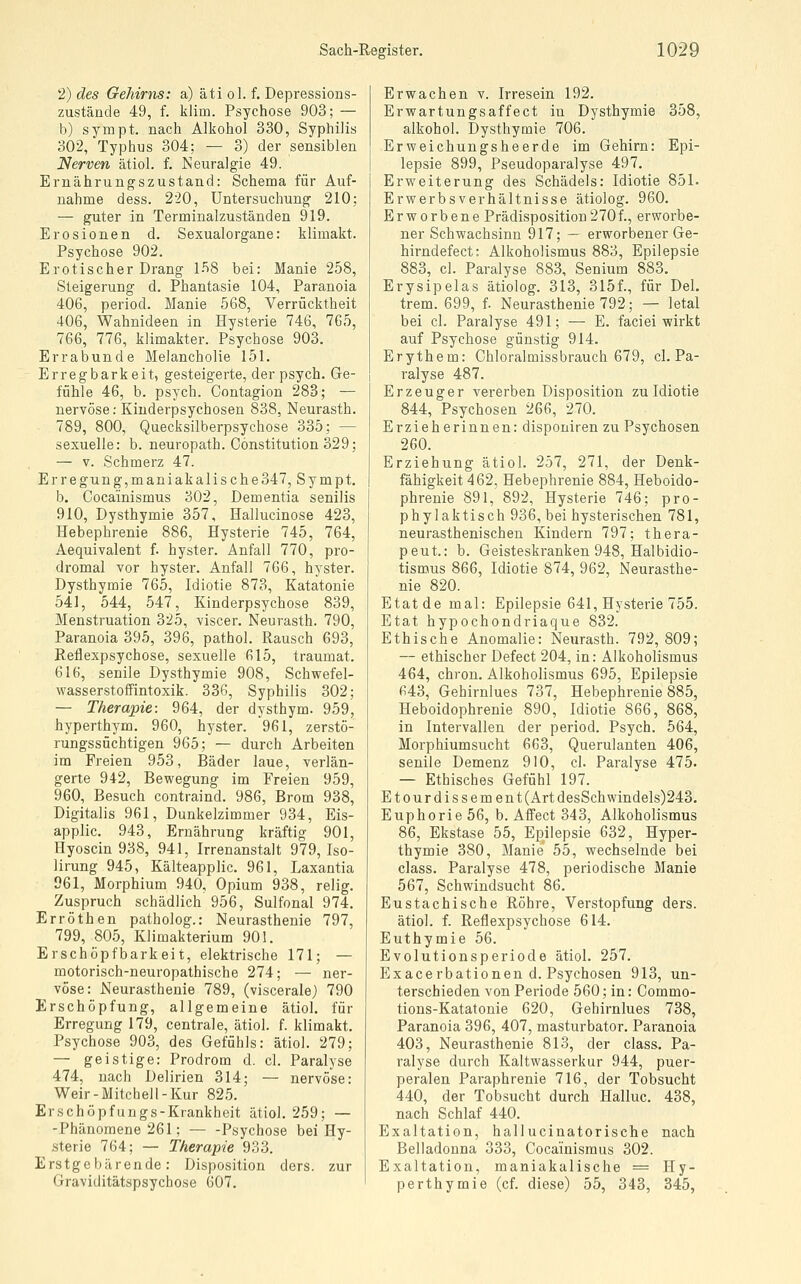 2) des Gehirns: a) äti ol. f. Depressioas- zustände 49, f. klim. Psychose 903; — b) sympt. nach Alkohol 330, Syphilis 302, Typhus 304; — 3) der sensiblen Nerven ätiol. f. Neuralgie 49. Ernährungszustand: Schema für Auf- nahme dess. 2-20, Untersuchung 210; — guter in Terminalzuständen 919. Erosionen d. Sexualorgane: klimakt. Psychose 902. Erotischer Drang 1-^8 bei: Manie 258, Steigerung d. Phantasie 104, Paranoia 406, period. Manie 568, Verrücktheit 406, Wahnideen in Hysterie 746, 765, 766, 776, klimakter. Psychose 903. Errabunde Melancholie 151. Erregbarkeit, gesteigerte, der psych. Ge- fühle 46, b. psych. Contagion 283; — nervöse; Kiuderpsychosen 838, Neurasth. 789, 800, Quecksilberpsychose 335; — sexuelle: b. neuropath. Constitution 329; — V. Schmerz 47. Erregung,maniakalische347, Sympt. b. Cocainismus 302, Dementia senilis 910, Dysthymie 357, Hallucinose 423, Hebephrenie 886, Hysterie 745, 764, Aequivalent f. hyster. Anfall 770, pro- dromal vor hyster. Anfall 766, hyster. Dysthymie 765, Idiotie 873, Katatonie 541, 544, 547, Kinderpsychose 839, Menstruation 325, viscer. Neurasth. 790, Paranoia 395, 396, pathol. Rausch 693, Reflexpsychose, sexuelle 615, traumat. 616, senile Dysthymie 908, Schwefel- wasserstoffintoxik. 336, Syphilis 302; — Therapie: 964, der dysthym. 959, hyperthym. 960, hyster. 961, zerstö- rungssüchtigen 965; — durch Arbeiten im Freien 953, Bäder laue, verlän- gerte 942, Bewegung im Freien 959, 960, Besuch contraind. 986, Brom 938, Digitalis 961, Dunkelzimmer 934, Eis- applic. 943, Ernährung kräftig 901, Hyoscin 938, 941, Irrenanstalt 979, Iso- lirung 945, Kälteapplic. 961, Laxantia 961, Morphium 940, Opium 938, relig. Zuspruch schädlich 956, Sulfonal 974. Erröthen patholog.: Neurasthenie 797, 799, 805, Klimakterium 901. Erschöpfbarkeit, elektrische 171; — motorisch-neuropathische 274; — ner- vöse: Neurasthenie 789, (viscerale) 790 Erschöpfung, allgemeine ätiol. für Erregung 179, centrale, ätiol. f. klimakt. Psychose 903, des Gefühls: ätiol. 279; — geistige: Prodrom d. cl. Paralyse 474, nach Delirien 314; — nervöse: Weir-Mitchell-Kur 825. Erschöpfungs-Krankheit ätiol. 259; — -Phänomene 261; — -Psychose bei Hy- sterie 764; —• Therapie 933. Erstgebärende: Disposition ders. zur Graviditätspsychose 607, Erwachen v. Irresein 192. Erwartungsaffect in Dysthymie 358, alkohol. Dysthymie 706. Erweichungsheerde im Gehirn: Epi- lepsie 899, Pseudoparalyse 497. Erweiterung des Schädels: Idiotie 851. Erwerbsverhältnisse ätiolog. 960. Erworbene Prädisposition270f., erworbe- ner Schwachsinn 917; — erworbener Ge- hirndefect: Alkoholismus 883, Epilepsie 883, cl. Paralyse 883, Senium 883. Erysipelas ätiolog. 313, 315f., für Del. trem. 699, f. Neurasthenie 792; — letal bei cl. Paralyse 491; — E. faciei wirkt auf Psychose günstig 914. Erythem: Chloralmissbrauch 679, cl. Pa- ralyse 487. Erzeuger vererben Disposition zu Idiotie 844, Psychosen 266, 270. Erzieherinnen: disponiren zu Psychosen 260. Erziehung ätiol. 257, 271, der Denk- fähigkeit 462, Hebephrenie 884, Heboido- phrenie 891, 892, Hysterie 746; pro- phylaktisch 936, bei hysterischen 781, neurasthenischen Kindern 797; thera- peut.: b. Geisteskranken 948, Halbidio- tismus 866, Idiotie 874, 962, Neurasthe- nie 820. Etat de mal: Epilepsie 641, Hysterie 755. Etat hypochondriaque 832. Ethische Anomalie: Neurasth. 792, 809; — ethischer Defect 204, in: Alkoholismus 464, chron. Alkoholismus 695, Epilepsie 643, Gehirnlues 737, Hebephrenie 885, Heboidophrenie 890, Idiotie 866, 868, in Intervallen der period. Psych. 564, Morphiumsucht 663, Querulanten 406, senile Demenz 910, cl. Paralyse 475. — Ethisches Gefühl 197. Etourdissement(Art desSchwindels)243. Euphorie 56, b. Affect 343, Alkoholismus 86, Ekstase 55, Epilepsie 632, Hyper- thymie 380, Manie 55, wechselnde bei class. Paralyse 478, periodische Manie 567, Schwindsucht 86. Eustachische Röhre, Verstopfung ders. ätiol. f. Reflexpsychose 614. Euthymie 56. Evolutionsperiode ätiol. 257. Exacerbationen d. Psychosen 913, un- terschieden von Periode 560; in: Commo- tions-Katatonie 620, Gehirnlues 738, Paranoia 396, 407, masturbator. Paranoia 403, Neurasthenie 813, der class. Pa- ralyse durch Kaltwasserkur 944, puer- peralen Paraphrenie 716, der Tobsucht 440, der Tobsucht durch Hailuc. 438, nach Schlaf 440. Exaltation, hallucinatorische nach Belladonna 333, Cocainismus 302. Exaltation, maniakalische = Hy- perthymie (cf. diese) 55, 343, 345,
