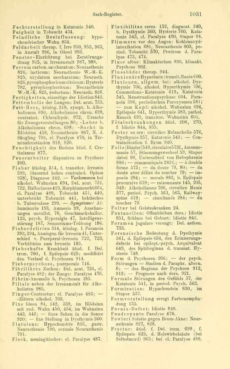 Fechterstellung in Katatonie 540. Feigheit in Tobsucht 434. Feindliehe Beeinflussung: hypo- chondrischer Wahn 834. Feldarbeit therap. f. Irre 950, 953, 963, in Anstalt 986, in Gheel 993. Fenster-Einrichtung bei Zerstörungs- drang 9o5, in Irrenanstalt 987, 988. Ferrum carbon. saccharatum: Neurasthenie 826, lacticum: Neurasthenie W.-M.-K. 825, oxydatum saccharatum: Neurasth. 826, pyrophosphoricum citricum: Hysterie 782, pyrophosphoricum: Neurasthenie W.-M.-K. 825, reductum: Neurasth. 826. Fertigkeiten, einseitige der Idiotien843. Fettembolie der Lungen: Del. acut. 733. Fett-Herz, ätiolog. 318, sympt. b. Alko- holismus 690, Alkoholismus chron. 698, contraind. Chloralhydr. 972, Ursache für Zwangsvorstellungen 80; -Leber b. Alkoholismus chron. 698; -Sucht in Blödsinn 458, Neurasthenie 807, N. d. Säugling 796, cl. Paralyse 470, in Ter- minalzuständen 919, 920. Feuchtigkeit des Bodens ätiol, f. Cre- tinismus 877. Feuerarheiter disponiren zu Psychose 260. Fieber ätiolog. 314, f. transitor. Irresein 599, (dauernd hohes contraind. Opium 938), Diagnose 242. —- Vorkommen bei alkohol. Wahnsinn 694, Del. acut. 731, 732, Hallucinose 423, Morphiumsucht 664, cl. Paralyse 488, Tobsucht 431, 440, unterbricht Tobsucht 441, hektisches b. Tuberculose 299. — Symptome: Al- buminurie 183, Amnesie 99, Anschau- ungen unvollst. 76, Geschmackshailuc. 123, psych. Hyperalgie 47, Intelligenz- störung 187, Sensoriums-Trübung 186. Fieberdelirien 314, ätiolog. f. Paranoia 393,394, Analogon für Irresein41, Unter- schied V. Puerperal-Irresein 722, 723, Verhältniss zum Irresein 193. Fieberhafte Krankheit ätiol. f. Del. trem. 700, f. Epilepsie'625; modificirt den Verlauf d. Psychosen 914. Fieberpsychose, puerperale 716. Fibrilläres Zucken: Del. acut. 731, cl. Paralyse 482; der Zunge: Paralyse 476. Fibrin-Anomalie b. Psychosen 185. Filiale neben der Irrenanstalt für Alko- holisten 985. Finger-Contractur: cl. Paralyse 483; — -Zittern alkohol. 703. Fixe Ideen 84, 142, 339, im Blödsinn mit rud. Wahn 450, 454, im Wahnsinn 443, 446; — fixes Sehen in die Sonne 920; — fixe Stellung in Dysthymie 360. Flatulenz: Hypochondrie 833, gastr. Neurasthenie 790, sexuale Neurasthenie 791. Fleck, meningitischer: cl. Paralyse 487. Flexibilitas cerea 152, diagnost. 240, b. Dysthymie 360, Hysterie 760, Kata- tonie 543, cl. Paralyse 490, Stupor 94. Flimmern vor den Augen: Kohlenoxyd- intoxikation 681, Neurasthenie 803, pe- riod. Tobsucht 570, Prodrom d. Para- lyse 473, 474. Fluor albus: Klimakterium 896, klimakt. Psychose 902. Flussbäder therap. 944. Fluxionäre Hyperämie: transit.Manie 600. Fluxionen, allgem. bei: alkohol. Dys- thymie 706, alkohol. Hyperthymie 706, Commotions-Katatonie 619, Katatonie 545, Menstruationspsychose 604, Para- noia 396, periodischen Paroxysmen 581; — zum Kopf: alkohol. Wahnsinn 694, Epilepsie 641, Hyperthymie 383, pathol. Rausch 693, transitor. Wahnsinn 601. Fötalerkrankungen ätiol. 208, 270, f. Idiotie 844, 855. Foetor exore: circuläre Melancholie 576, Dysthymie 357, Katatonie 543; — Con- traindication f. Brom 940. Folie (Binder)549, circulaire573f., Amoeno- manie 57, Stimmungswechsel 59, Stupor dabei 96, Unterschied von Hebephrenie 886; — communiquee 283f.; — ä double forme 573; — du doute 79, 80; — du doute avec delire du toucher 79; ■—im- posee 284; — morale 883, b. Epilepsie procursive 639; — raisonnante 145, 205, 343: Alkoholismus 706, circuläre Manie 577, period. Psych. 561, 563, Railway- spine 619; — simultanee 284; — du toucher 79. Folter bei Geisteskranken 24. Fontanellen: Offenbleiben ders.: Idiotie 851, Schluss bei Geburt: Idiotie 846. Forameu jugulare verengt: Del. asthen. 733. Forensische Bedeutung d. Dysthymie 361, d. Epilepsie 634, des Erinnerungs- defects bei epilept.-psych. Aequivalent 649, des Spätbeginns d. traumat. Hy- sterie 748. Form d. Psychosen 206; — der psych. Störungen = Stadien d. Paraphr. altern. 6; — des Beginns der Psychose 912, 913; — Prognose nach ders. 921. Formale Störungen des Gefühls 57, der Katatonie 541, in period. Psych. 563. Formication: Hypochondrie 830, im Stupor 537. Formvorstellung erregt Farbenempfin- dung 133. Pornix-Defect: Idiotie 848. Foudroyante Paralyse 478. Fowleri Solutio gegen Brom-Akne: Neur- asthenie 827, 828. Fractur: ätiol. f. Del. trem. 699, f. Epilepsie 625, d. Halswirbelsäule (bei Selbstmord) 965; bei cl. Paralyse 488.