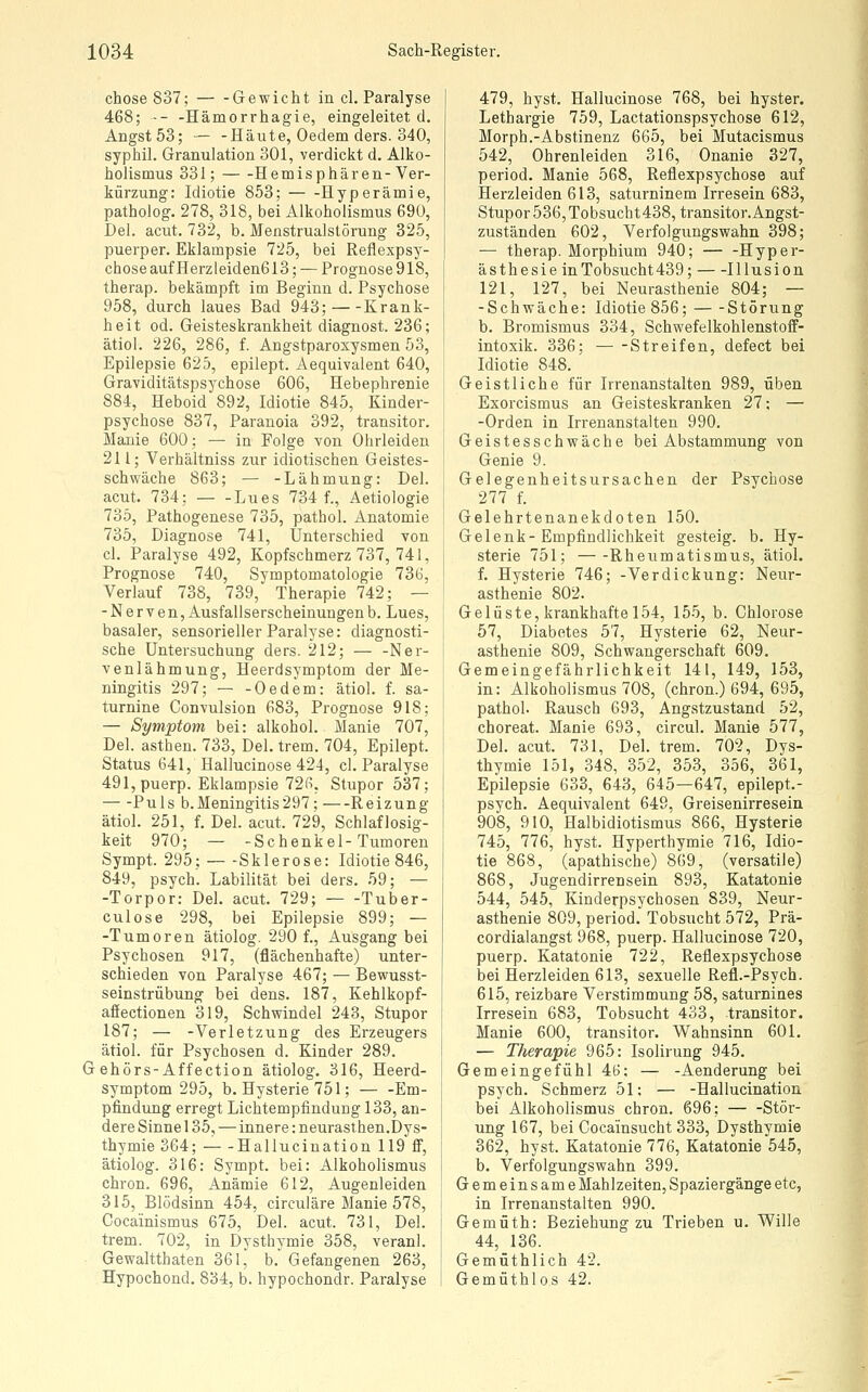 chose837; Gewicht in cl. Paralyse 468; -- -Hämorrhagie, eingeleitet d. Angst 53; — -Häute, Oedem ders. 340, syphil. Granulation 301, verdickt d. Alko- holismus 331; Hemisphären- Ver- kürzung: Idiotie 853; Hyperämie, patholog. 278, 318, bei Alkoholismus 690, Del. acut. 732, b. Menstrualstörung 325, puerper. Eklampsie 725, bei Reflexpsy- chose auf Herzleiden613; — Prognose 918, therap. bekämpft im Beginn d. Psychose 958, durch laues Bad 943; Krank- heit od. Geisteskrankheit diagnost. 236; ätiol. 226, 286, f. Angstparoxysmen 53, Epilepsie 625, epilept. Aequivalent 640, Graviditätspsychose 606, Hebephrenie 884, Heboid 892, Idiotie 845, Kinder- psychose 837, Paranoia 392, transitor. Majiie 600; — in Folge von Ohrleiden 211; Verhältniss zur idiotischen Geistes- schwäche 863; — -Lähmung: Del. acut. 734; Lues 734 f., Aetiologie 735, Pathogenese 735, pathol. Anatomie 735, Diagnose 741, Unterschied von cl. Paralyse 492, Kopfschmerz 737, 741, Prognose 740, Symptomatologie 736, Verlauf 738, 739, Therapie 742; — -Nerven, Ausfallserscheinungen b. Lues, basaler, sensorieller Paralyse: diagnosti- sche Untersuchung ders. 212; — -Ner- venlähmung, Heerdsymptom der Me- ningitis 297; — -Oedem: ätiol. f. sa- turnine Convulsion 683, Prognose 918: — Symptom bei: alkohol. Manie 707, Del. asthen. 733, Del. trem. 704, Epilept. Status 641, Hallucinose 424, cl. Paralyse 491, puerp. Eklampsie 726, Stupor 537; Puls b.Meningitis297; Reizung ätiol. 251, f. Del. acut. 729, Schlaflosig- keit 970; — -Schenkel-Tumoren Sympt. 295; Sklerose: Idiotie 846, 849, psych. Labilität bei ders. 59; — -Torpor: Del. acut. 729; Tuber- culose 298, bei Epilepsie 899; — -Tumoren ätiolog. 2901, Ausgang bei Psychosen 917, (flächenhafte) unter- schieden von Paralyse 467; — Bewusst- seinstrübung bei dens. 187, Kehlkopf- afiectionen 319, Schwindel 243, Stupor 187; — -Verletzung des Erzeugers ätiol. für Psychosen d. Kinder 289. G ehörs-Affection ätiolog, 316, Heerd- symptom 295, b. Hysterie 751; Em- pfindung erregt Lichtempfindung 133, an- dere Sinne 135, — innere: neurasthen.Dys- thymie 364; Hallucination 119 S, ätiolog. 316: Sympt. bei: Alkoholismus chron. 696, Anämie 612, Augenleiden 315, Blödsinn 454, circuläre Manie 578, Cocainismus 675, Del. acut. 731, Del. trem. 702, in Dysthymie 358, veranl. Gewaltthaten 361, b. Gefangenen 263, Hypochond. 834, b. hypochondr. Paralyse 479, hyst. Hallucinose 768, bei hyster. Lethargie 759, Lactationspsychose 612, Morph.-Abstinenz 665, bei Mutacismus 542, Ohrenleiden 316, Onanie 327, period. Manie 568, Reflexpsychose auf Herzleiden 613, saturninem Irresein 683, Stupor 536, Tobsucht438,transitor.Angst- zuständen 602, Verfolgungswahn 398; — therap. Morphium 940; — -Hyper- ästhesie in Tobsucht 439; Illusion 121, 127, bei Neurasthenie 804; — -Schwäche: Idiotie 856; Störung b. Bromismus 334, SchwefelkohlenstofF- intoxik. 336; Streifen, defect bei Idiotie 848. Geistliche für Irrenanstalten 989, üben Exorcismus an Geisteskranken 27; — -Orden in Irrenanstalten 990. Geistesschwäche bei Abstammung von Genie 9. Gelegenheitsursachen der Psychose 277 f. Gelehrtenanekdoten 150. Gelenk- Empfindlichkeit gesteig. b. Hy- sterie 751; Rheumatismus, ätiol. f. Hysterie 746; -Verdickung: Neur- asthenie 802. Gelüste, krankhafte 154, 155, b. Chlorose 57, Diabetes 57, Hysterie 62, Neur- asthenie 809, Schwangerschaft 609. Gemeingefährlichkeit 141, 149, 153, in: Alkoholismus 708, (chron.) 694, 695, pathol. Rausch 693, Angstzustand 52, cboreat. Manie 693, circul. Manie 577, Del. acut. 731, Del. trem. 702, Dys- thymie 151, 348, 352, 353, 356, 361, Epilepsie 633, 643, 645—647, epilept.- psych. Aequivalent 649, Greisenirresein 908, 910, Halbidiotismus 866, Hysterie 745, 776, hyst. Hyperthymie 716, Idio- tie 868, (apathische) 869, (versatile) 868, Jugend irren sein 893, Katatonie 544, 545, Kinderpsychosen 839, Neur- asthenie 809, period. Tobsucht 572, Prä- cordialangst 968, puerp. Hallucinose 720, puerp. Katatonie 722, Reflexpsychose bei Herzleiden 613, sexuelle Refl.-Psych. 615, reizbare Verstimmung 58, saturnines Irresein 683, Tobsucht 433, transitor. Manie 600, transitor. Wahnsinn 601. — Therapie 965: Isolirung 945. Gemeingefühl 46; — -Aenderung bei psych. Schmerz 51; — -Hallucination bei Alkoholismus chron. 696; Stör- ung 167, bei Cocainsucht 333, Dysthymie 362, hyst. Katatonie 776, Katatonie 545, b. Verfolgungswahn 399. Gemeinsame Mahlzeiten, Spaziergänge etc, in Irrenanstalten 990. Gemüth: Beziehung zu Trieben u. Wille 44, 136. Gemüthlich 42. Gemüthlos 42.