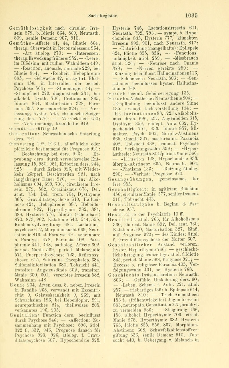 Gemüthlosigkeit nach circulär. Irre- sein 579, b. Idiotie 864, 869, Neurasth. 809, senile Demenz 907, 910. Gemüths-Affecte 41, 44, Idiotie 864; therap. überwacht in Reconvalescenz 964, — -Art ätiolog. 270; — -Interessen: therap.Erweckungfrüherer952; Leere: im Blödsinn mit rudim. Wahnideen 449; — -Reaction, anomale, normale 229, bei Idiotie 864; — -Rohheit: Hebephrenie 885; — -Schwäche 42, im agitirt. Blöd- sinn 456, in Intervallen der period. Psychose 564; Stimmungen 44; — -Stumpfheit 229, diagnostisch 231, bei alkohol. Dysth. 706, Cretinismus 865, Idiotie 864, Masturbation 328, Para- noia 397, Spermatorrhöe 324; — -Ver- fassung, hyster. 745, chronische Steige- rung ders. 776; — -Verrücktheit 450; — -Verstimmung, krankhafte 949. Gemüthskräftig 42. Generation: Neurasthenische Entartung ders. 791. Genesung 192, 916 f., allmähliche oder plötzliche bestimmend für Prognose 921; — Beobachtung bei ders. 926; — Er- probung ders durch versuchsweise Ent- lassung 15, 980, 981, Kriterien ders. 244, 925: — durch Krisen 926, mit Wieder- kehr körperl. Beschwerden 921, nach langjähriger Dauer 920; — in: Alko- holismus 694, 699, 706, circulärem Irre- sein 579, 582, Cocainismus 676, Del. acut. 734, Del. trem. 704, Dysthymie 365, Graviditätspsychose GIO, Halluci- nose 424, Hebephrenie 887, Heboido- phrenie 892, Hyperthymie 382, 384, 388, Hysterie 776, Idiotie (scheinbare) 870, 873, 962, Katatonie 540, 544, 555, Kohlenoxydvergiftung 681, Lactations- psychose 612, Morphiumsucht 669, Neur- asthenie 816, cl. Paralyse 491, scheinbare n. Paralyse 478, Paranoia 408, Para- phrenie 441, 448, patholog. Affecte 602, period. Manie 569, period. Melancholie 571, Puerperalpsychose 723, Reflexpsy- chosen 615, Saturnine Encephalop. 684, Sulfonalintoxikation 680, Tobsucht 441, transitor. Angstzustände 602, transitor. Manie 600, 601, vererbtes Irresein 582, Wahnsinn 448. Genie 204, Arten dess. 8, neben Irresein in Familie 268, verwandt mit Excentri- cität 9, Geisteskrankheit 9, 269, mit Schwachsinn 196, bei Heboidophr. 891, neuropathisches 274, theilweises 205, verkanntes 196, 205. Genitalien: Function ders. beeinflusst durch Psychose 946; — -Affection: Zu- sammenhang mit Psychose: 896, ätiol. 322 f., 332, 946, Prognose danach für Psychose 923, 926, ätiolog. f. Gravi- ditätspsychose 607, Hypochondrie 828, Hysterie 748, Lactationsirresein 611, Neurasth. 792, 793; — sympt. b. Hypo- chondrie 835, Hysterie 777, klimakter. Irresein 895, 901, nach Neurasth. 817; Entwicklung (mangelhafte): Epilepsie 624, Idiotie 855, 856; — -Functions- unfähigkeit ätiol. 259; — -Missbrauch ätiol. 326; — -Neurose nach Onanie 328; — -Nerven gereizte 259; — -Reizung beeinflusst Hallucinationenl 16, Schmerzen: Neurasth. 803; Sen- sationen beeinflussen hyster. Hallucina- tionen 768. Geruch beeinfl. Gehörserregung 135. Geruchs-Anästhesie: Neurasthenie804; — -Empfindung beeinflusst andere Sinne 135, erzeugt Lichtvorstellung 134; — -Hallucinationen83,122,b.Alkoholis- mus chron. 696, 697, Augenleiden 315, Dysthym. 359, epilept. Aura 632, Hy- pochondrie 751, 833, Idiotie 857, kli- makter. Psych. 902, Morph.-Abstinenz 665, Onanie 327, masturbator. Paranoia 402, Tobsucht 438, traumat. Psychose 615, Verfolgungswahn 399; — -Hyper- ästhesie : Neurasth.804,'period.Manie 566; — -Illusion 128, Hypochondrie 833, Morph.-Abstinenz 665, Neurasth. 804, Photisma 133; Reizung ätiolog. 290; Verlust: Prognose 920. Gesangsübungen, gemeinsame, für Irre 955. Geschäftigkeit: in agitirtem Blödsinn 456, circulärer Manie 577, seniler Demenz 910, Tobsucht 433. Geschäftsaufgabe b. Beginn d. Psy- chose 957. Geschichte der Psychiatrie 10 ff. Geschlecht ätiol. 263, für Alkoholismus 330, choreat. Manie 892, Del. acut. 730, Katatonie 540, Masturbation 327, Einfl. auf Prognose 922; — des Kindes: ätiol. f. Graviditätspsychose der Mutter 607. Geschlechtlicher Anstand verloren: hyster. Hyperthymie 766; — geschlecht- liche Erregung, frühzeitige: ätiol. f.Idiotie 845, period. Manie 568, Prognose 921; — Excesse b. religiöser Paranoia 405, Ver- folgungswahn 401, bei Hysterie 768. Geschlechts-Drüsensecretion: Neurasth. 806: Gefühle, ümkehrung ders. 60; — -Leben, Schema f. Aufn. 221, ätiol. 257; —triebartiges 136: b. Epilepsie 644, Neurasth. 810; Trieb-Anomalieen 156 f., (frühentwickelter) Jugendirresein 883, neuropath.Constitution275,prophyL zu vermeiden 936; Steigerung 136, 156: alkohol. Hyperthymie 706, circul. Manie 578, Hyperthymie 382, Hysterie 763, Idiotie 855, 856, 867, Morphium- Abstinenz 668, Schwefelkohlenstoffver- giftung 336, senile Demenz 910, Tob- sucht 440, b. Uebergang v. Melanch. in