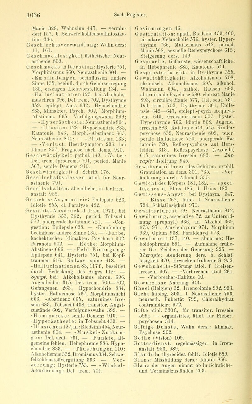 Manie 328, Wahnsinn 447; — vermin- dert 157, b. Schwefelkohlenstoffintoxika- tion 336. Geschlechtsverwandlung: Wahn ders: 11, 161. Geschmacklosigkeit, ästhetische: Neur- asthenie 809. Geschmacks-Alteration: Hysterie751, Morphinismus 660, Neurasthenie 804. — -Empfindungen beeinflussen andere Sinne 135, beeinfl. durch Gehörserregung 135, erzeugen Lichtvorstellung 134. — -Hallucinationen 123: bei Alkoholis- mus chron. 696, Del. trem. 702, Dysthymie 359, epilept. Aura 632, Hypochondrie 833, klimakter. Psych. 902, Morphium- Abstinenz 665, Verfolgungswahn 399; Hyperästhesie: Neurasthenie804; — -Illusion: 128: Hypochondrie 833, Katatonie 543, Morph.-Abstinenz 665, Neurasthenie 804; — -Photisma 133; — -Verlust: Heerdsymptom 296, bei Idiotie 857, Prognose nach dems. 920. Geschwätzigkeit pathol. 149, 175, bei: Del. trem. (prodrom.) 701, period. Manie 567, senile Demenz 910. Geschwindigkeit d. Schrift 178. Gesellschaftsclassen ätiol. für Neur- asthenie 791. Gesellschaften, abendliche, in der Irren- anstalt 955. Gesichts-Asymmetrie: Epilepsie 626, Idiotie 855, cl. Paralyse 482. Gesichts-Ausdruck d. Irren 197f., bei Dysthymie 353, 362, period. Tobsucht 572, puerperale Katatonie 721. — -Con- gestion: Epilepsie 638. — -Empfindung beeinflusst andere Sinne 135. Farbe, kachektische: klimakter. Psychose 902, Paranoia 902. — -Röthe: Morphium- Abstinenz 666. Feld-Einengung: Epilepsie 641, Hysterie 751, bei Kopf- traumen 616, Railway - spine 618. — -Hallucinationen 83, 117f., beseitigt durch Bedeckung des Auges 112; — Sympt. bei: Alkoholismus chron. 696, Augenleiden 315, Del. trem. 700—702, Gefangenen 263, Hypochondrie 834, hyster. Hallucinose 767, Morphiumsucht 663, -Abstinenz 665, saturnines Irre- sein 683, Tobsucht 438, transitor. Angst- zustände 602, Verfolgungswahn 399. — -Hemiparese: senile Demenz 910. — -Hyperästhesie: in Tobsucht 439. — -Illusionen 127, in: Blödsinn454,Neur- asthenie 804. — -Muskel-Zuckun- gen: Del. acut. 731. Punkte, all- gemeine fehlen: Hebephrenie 886, Hypo- chondrie 833. Täuschungen HO: Alkoholismus 332, Bromismus 334, Schwe- felkohlenstoffvergiftung 336. — -Ver- zerrung: Hysterie 753. — -Winkel- Aenderung: Del. trem. 701. Gesinnungen 46. Gesticulation: apath. Blödsinn 459, 460, circuläre Melancholie 576, hyster. Hyper- thymie 766, Mutacismus 542, period. Manie 568, sexuelle Reflexpsychose 615; Steigerung ders. 149. Gespräche, tiefernste, wissenschaftliche: in Hebephrenie 885, Katatonie 541. Gespensterfurcht: in Dysthymie 355. Gewaltthätigkeit: Alkoholismus 708, chronisch. Alkoholismus 695, alkohol. Wahnsinn 694, pathol. Rausch 693, alternirende Psychose 580, choreat. Manie 893, circuläre Manie 577, Del. acut. 731, Del. trem. 702, Dysthymie 361, Epile- psie 645—647, epiiept.-psych. Aequiva- lent 649, Greisenirresein 907, hyster. Hyperthymie 766, Idiotie 868, Jugend- irresein 883, Katatonie 544, 545, Kinder- psychose 839, Neurasthenie 809, puer- perale Hallucinose 72ü, puerperale Ka- tatonie 720, Reflexpsychose auf Herz- leiden 613, Reflexpsychose (sexuelle) 615, saturnines Irresein 683. — The- rapie: Isolirung 945. Gewebscapillaren des Gehirns: syphil. Granulation an dens. 301, 735. — -Ver- änderung durch Alkohol 330. Gewicht des Körpers 181, 182. — speci- fisches d. Bluts 185, d. Urins 182. Gewissens-Angst: bei Dysthym. 347. ^ -Bisse 262, ätiol. f. Neurasthenie 794, Schlaflosigkeit 970. Gewitterfurcht 79: Neurasthenie 812. Gewöhnung, associative 72, an Unterord- nung (prophyl.) 936, an Alkohol 669, 673, 971, Amylenhydrat 974, Morphium 939, Opium 938, Paraldehyd 973. Gewohnheit 137, 140. — abnorme: He- boidophrenie 891. — Aufnahme frühe- rer G.: Zeichen der Genesung 925. — Therapie: Aenderung ders. b. Schlaf- losigkeit 970, Erwecken früherer G. 952. Gewohnheits-Störung ätiol. f. Greisen- irresein 907. — -Verbrechen ätiol. 261, — -Verbrecher-Habitus 10. Gewürzlose Nahrung 944. Gheel (Belgien) 32, Irrencolonie 992, 993. Gicht ätiolog. 303, f. Neurasthenie 793, neurasth. Pubertät 799, Chloralhydrat contraindicirt 972. Gifte ätiol. 330 f., für transitor. Irresein 599; — organisirtes, ätiol. für Fieber- psychosen 314. Giftige Dünste, Wahn ders.: Mimakt. Psychose 902. Göthe (Vision) 109. Gottesdienst, regelmässiger: in Irren- anstalt 956, 989, Glandula thyreoidea fehlt: Idiotie 859. Gl ans: Missbildung ders.: Idiotie 856. Glanz der Augen nimmt ab in Schwäche- und Terminalzustäudeu 203,