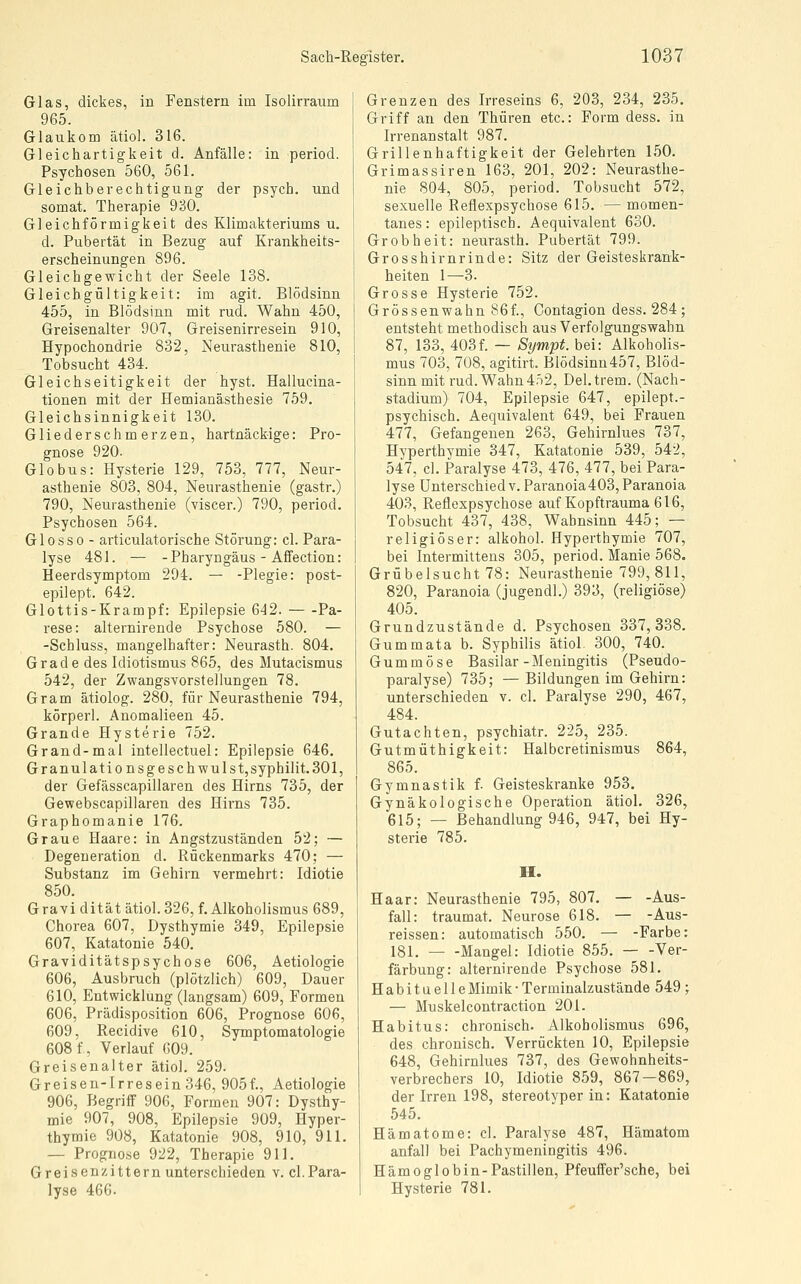 Glas, dickes, in Fenstern im Isolirraum 965. Glaukom ätiol. 316. Gleichartigkeit d. Anfälle: in period. Psychosen 560, 561. Gleichberechtigung der psych, und somat. Therapie 930. Gleichförmigkeit des Klimakteriums u. d. Pubertät in Bezug auf Krankheits- erscheinungen 896. Gleichgewicht der Seele 138. Gleichgültigkeit: im agit. Blödsinn 455, in Blödsinn mit rud. Wahn 450, Greisenalter 907, Greisenirresein 910, Hypochondrie 832, Neurasthenie 810, Tobsucht 484. Gleichseitigkeit der hyst. Hallucina- tionen mit der Hemianästhesie 759. Gleichsinnigkeit 130. Gliederschmerzen, hartnäckige: Pro- gnose 920. Globus: Hysterie 129, 753, 777, Neur- asthenie 803, 804, Neurasthenie (gastr.) 790, Neurasthenie (viscer.) 790, period. Psychosen 564. Glosso - articulatorische Störung: cl. Para- lyse 481. — -Pharyngäus - Affection: Heerdsymptom 294. — -Plegie: post- epilept. 642. Glottis-Krampf: Epilepsie 642. Pa- rese: alternirende Psychose 580. — -Schluss, mangelhafter: Neurasth. 804. Grade des Idiotismus 865, des Mutacismus 542, der Zwangsvorstellungen 78. Gram ätiolog. 280, für Neurasthenie 794, körperl. Anomalieen 45. Grande Hysterie 752. Grand-mal intellectuel: Epilepsie 646. Granulationsgeschwulst, syphilit. 301, der Gefässcapillaren des Hirns 735, der Gewebscapiliaren des Hirns 735. Graphomanie 176. Graue Haare: in Angstzuständen 52; — Degeneration d. Rückenmarks 470; — Substanz im Gehirn vermehrt: Idiotie 850. Gravi dität ätiol. 326, f. Alkoholismus 689, Chorea 607, Dysthymie 349, Epilepsie 607, Katatonie 540. Graviditätspsychose 606, Aetiologie 606, Ausbruch (plötzlich) 609, Dauer 610, Entwicklung (langsam) 609, Formen 606, Prädisposition 606, Prognose 606, 609, Recidive 610, Symptomatologie 608 f, Verlauf 009. Greisenalter ätiol. 259. Greisen-Irresein 346, 905f., Aetiologie 906, Begriff 906, Formen 907: Dysthy- mie 907, 908, Epilepsie 909, Hyper- thymie 908, Katatonie 908, 910, 911. — Prognose 922, Therapie 911. Greisenzitternunterschieden v. cl.Para- lyse 466. Grenzen des Irreseins 6, 203, 234, 235. Griff an den Thüren etc.: Form dess. in Irrenanstalt 987. Grillenhaftigkeit der Gelehrten 150. Grimassiren 163, 201, 202: Neurasthe- nie 804, 805, period. Tobsucht 572, sexuelle Reflexpsychose 615. — momen- tanes: epileptisch. Aequivalent 630. Grobheit: neurasth. Pubertät 799. Grosshirnrinde: Sitz der Geisteskrank- heiten 1—3. Grosse Hysterie 752. Grössenwahn 86f., Contagion dess. 284 ; entsteht methodisch aus Verfolgungswahn 87, 133, 403f. — Sympt. bei: Alkoholis- mus 703, 708, agitirt. Blödsinu457, Blöd- sinn mit rud. Wahn 452, Del.trem. (Nach- stadium) 704, Epilepsie 647, epilept.- psychisch. Aequivalent 649, bei Frauen 477, Gefangenen 263, Gehirnlues 737, Hyperthymie 347, Katatonie 539, 542, 547, cl. Paralyse 473, 476, 477, bei Para- lyse Unterschiedv. Paranoia 403, Paranoia 403, Reflexpsychose auf Kopftrauma 616, Tobsucht 437, 438, Wahnsinn 445; — religiöser: alkohol. Hyperthymie 707, bei Intermittens 305, period. Manie 568. Grübelsucht 78: Neurasthenie 799, 811, 820, Paranoia (jugendl.) 393, (religiöse) 405. Grundzustände d. Psychosen 337,338. Gummata b. Syphilis ätiol. 300, 740. Gummöse Basilar-Meningitis (Pseudo- paralyse) 735; —Bildungen im Gehirn: unterschieden v. cl. Paralyse 290, 467, 484. Gutachten, psychiatr. 225, 235. Gutmüthigkeit: Halbcretinismus 864, 865. Gymnastik f. Geisteskranke 953. Gynäkologische Operation ätiol. 326, 615; — Behandlung 946, 947, bei Hy- sterie 785. H. Haar: Neurasthenie 795, 807, — -Aus- fall: traumat. Neurose 618. — -Aus- reissen: automatisch 550. — -Farbe: 181. Mangel: Idiotie 855. Ver- färbung: alternirende Psychose 581. Habituelle Mimik- Terminalzustände 549 ; — Muskelcontraction 201. Habitus: chronisch. Alkoholismus 696, des chronisch. Verrückten 10, Epilepsie 648, Gehirnlues 737, des Gewohnheits- verbrechers 10, Idiotie 859, 867-869, der Irren 198, stereotyper in: Katatonie 545. Hämatome: cl. Paralyse 487, Hämatom anfall bei Pachymeningitis 496. Hämo globin-Pastillen, Pfeuffer'sche, bei Hysterie 781.