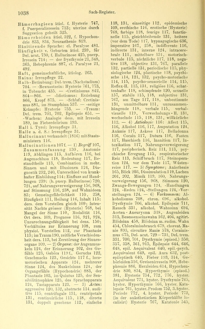 Hämorrhagieen ätiol. f. Hysterie 747, f, Puerperalirresein 713; uterine durch Suggestion geheilt 325. Hämorrhoiden ätiol. 322, f. Hypochon- drie 833, 834, Neurasthenie 819. Häsitirende Sprache: cl. Paralyse 481. Häufigkeit v. Geburten ätiol. 259, für Del. acut. 730, f. Hallucinose 425, puerp. Irresein 714; — der Dysthymie 21, 348, 365, Hebephrenie 887, cl. Paralyse 21, 492. Haft, gemeinschaftliche, ätiolog. 263. Haina: Irrenpf^ege 22. Halb- Betäubung: Del. trem. (Nachstadium) 704. Bewusstsein: Hysterie 761, 773, in Tobsucht 435. Uretinismus 842, 864—866. — -Idiotismus: Erziehung 866, Kropf 875. — -Schlaf: Cretinis- mus881, im Stumpfsinn 537. seitige Krämpfe: Hysterie 753. — -Traum: Del. trem. 701, 702, Epilepsie 651. — -Wachen: Analogie dess. mit Irresein 189, im Fieberdelirium 193. Hall i. Tyrol: Irreupflege 31. Halle a. d. S.: Irrenpflege 31. Hallucinant verhandelt (1816) mitStaats- ministern 116. Hallucinationeul07f. — l) Begriff 101, Zusammenfassung 130, Anatomie 119, Abklingen 113, Aufhören 116, bei Augenschluss 118, Bedeutung 117, Be- standtheile 113, Combination in mehr. Sinnen und mit Illusionen 124, Dia- gnostik 232, 240, Unterschied von krank- hafter Einbildung 114; Einfluss auf Hand- lungen 239: (b. puerp. Hallucinose) 720, 721, auf Nahrungsverweigerung 156, 968, auf Stimmung 116,238, auf Wahnideen 83; Gemeingefährlichkeit 110, 258, Häufigkeit 111, Heilung 116, Inhalt 115: ders. dem Vorstellen gleich 109; Inten- sität Nachts grösser (Hysterie) 768, bei Mangel der Sinne 110, Modalität 116, Ort ders. 109, Prognose 116, 921, 924, Unzurechnungsfähigkeit bei dens. 150; Verhältniss zur Erinnerung 108, zum physiol. Vorstellen 112, zur Phantasie 113; im Traum 190, zeitliche Verschieden- heit ders. 113, bei Zerstörung der Sinnes- organe 109. — 2) Organe: der Augenmus- keln 124, der Erinnerung 102, des Ge- fühls 123, Gehörs 119 f., Geruchs 122, Geschmacks 123, Gesichts 117 f., loco- tnotorischen Apparats 124, mehrerer Sinne 124, des Muskelsinns 124, der Organgefühle (Hypochondrie) 883, der Phantasie 103, im Quintus 125, der Sen- sibilitätssphäre 123, des Sprachapparats 124, Tastapparats 123. — 3) Arten: aggressive 120, 132, abstracte 114, audi- tive 115, centrifugale 131, centripetale 131, continuirliche 115, 118, directe 131, doppelt gesehene 112, einfache 118, 131, einseitige 112, epidemische 109, erethische 116, erotische (Hysterie) 768, farbige 118, feurige 117, functio- nelle 115, gleichbleibende 131, heitere (vor dem Tode) 117, hypnagogische 636, imperative 167, 258, indifferente 116, indirecte 131, interne 124, intracere- brale 111, mittelbare 131, motorisch- verbale 115, nächtliche 117, 118, nega- tive 118, objective 131, 767, parallele 132, partielle 131, periodische 115, phy- siologische 124, plastische 118, psychi- sche 114, 121, 132, psycho-motorische 114, 115, psycho-sensorielle 114, 115, Reflex-H. 115, 131, religiöse 116, schat- tenhafte 118, schimpfende 120, sexuelle 157, stabile 115, 118, subjective 131, 767, am Tage 117, 118, unbestimmte 131, unmittelbare 131, uazusammen- hängende 118, verbale 115, verbal- visuelle 119, Verwechslungs - H. 131, wechselnde 115, 118, 131, willkürliche 112. — 4) Äetiologie 116: Affect 115, 116, Alkohol 116, 117, Amputation 124, Anämie 117, Askese 117, Belladonna 116, Cocain 117, Datura 116, Fasten 117, Haschisch 116, Inanition 117, In- toxikation 117, Nahrungsverweigerung 117, peripherisch. Reiz 111, 113, psy- chische Erregung 115, respiratorischer Reiz 113, Schiffbruch 117, Steinopera- tion 124, vor dem Tode 117, Wüsten- reise 117. — 5) Symptome; Anästhesie 165, Blick 203, Dissimulation 119, Lachen 201, 202, Mimik 119, 160, Nahrungs- verweigerung 156, 968, Stimmen 120, Zwangs-Bewegungen 124, -Handlungen 124, -Reden 124, -Stellungen 124, -Vor- stellungen 124. — 6) Vorkommen: Al- koholismus 708, chron. 696, alkohol. Dysthymie 706, alkohol. Epilepsie 711, Rausch 331, alkohol. Wahnsinn 694, Aorten - Aneurysma 318, Augenleiden 315, Besessenseinswahn 162, 404, agitirt. Blödsinn 458, Blödsinn m. rudim. Wahn 454, Chloralmissbrauch 679, choreat. Ma- nie 893, circuläre Manie 578, Cocainis- mus 675, Del. acut. 729 — 731, Del. trem. 331, 700, 701, Dysthymie (episod.) 350, 357, 358, 361, 915, Epilepsie 644, 646, 648, epil. Aequivalent 640, epil.-psych. Aequivalent 649, epil. Aura 632, post- epileptisch 640, Fieber 193, 314, Ge- hörleiden 316, Greisenirresein 908, Hebe- phrenie 886, Herzleiden 614, Hypochon- drie 830, 834, Hyperthymie (episod.) 381, Hysterie 754, 772, 776, hyster. Aequivalent 771, hyster. Dysthymie 765, hyster. Hyperthymie 766, hyster. Kata- lepsie 761, hyster.Prodom 752, 3.hyster. Periode 772, 4. hyster. Periode 773, (in der anästhetischen Körperhälfte lo- calisirt) Hysterie 767, Katatonie 545,