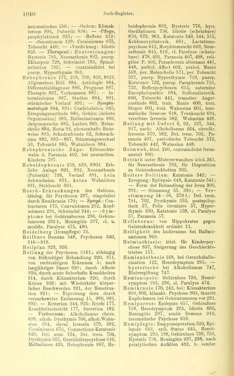 automatisches 550; Oedem: Klimak- terium 896, Pubertät 896; Pflege, prophylaktisch 935; — -Reflexe 212; — -Sensationen 129: Coca'iuismus 675, Tobsucht 440; — -Verdickung: Idiotie 855. — T/ierapeut.: Hautreizungen: Hysterie 783, Neurasthenie 823, puerp. Eklampsie 728, Schwindel 783, Spinal- irritation 783; — contraindicirt bei puerp. Hyperthymie 961. Hebephrenie 177, 258, 799, 839, 882f. Allgemeines Bild 884, Aetiologie 884, Difi'erentialdiagnose 886, Prognose 887, Therapie 887, Vorkommen 887; — In- termissionen 887, Stadien 884, 891, stürmischer Verlauf 891; — Sympto- matologie 884, 891: Confabulatiou 885, Erregungszustände 886, Gehirn (defecte Organisation) 883, Hallucinationen 886, Jargonsprache 885, Lachen 885, Melan- cholie 884, Moria 92, phrasenhafte Rede- weise 885, Schadenfreude 62, Schwach- sinn 882, 885 — 887, Stimmungswechsel 59, Tobsucht 885, Wahnideen 884. Hebephrenische Züge: Eifersuchts- wahn d. Paranoia 402, bei neurasthen. Kindern 797. Heboidophrenie 258, 839, 890f. Erb- liche Anlage 891, 892, Neurasthenie (Pubertät) 799, Verlauf 891, kein Schwachsinn 891, keine Wahnideen 891, Stehlsucht 891. Heerd - Erkrankungen des Gehirns, ätiolog. für Psychosen 287, eingeleitet durch Hemikranie 170; — Sympt.: Con- tracturen 173, Convulsionen 292, Kopf- schmerz 291, Schwindel 244; Sym- ptome bei Gehirnabscess 296, Gehirn- tumoren 293 f., Meningitis 297, cl. u. modific. Paralyse 475, 480. Heidelberg (Irrenpflege) 31. Heilbare Demenz 548, Psychosen 340, 916—919. Heilplan 929, 930. Heilung der Psychosen 916f.; abhängig von frühzeitiger Behandlung 920, 931, von rechtzeitigem Erkennen 5; nach langjähriger Dauer 920; durch Affecte 950, durch acute fieberhafte Krankheiten 914, durch Klimakterium 920, durch Krisen 926; mit Wiederkehr körper- licher Beschwerden 921, der Menstrua- tion 921; — Erprobung ders. durch versuchsweise Entlassung 15, 980, 981, 992; — Kriterien 244, 925: Briefe 177, Krankheitseiusicht 177, Secretion 182. — Vorkommen: Alkoholismus chron. 699, alkoh. Dysthymie 706, alkoh.Wahn- sinn 694, circul. Irresein 579, 582, Cocainismus 676, Commotions-Katatonie 620, Del. acut. 734, Del. trem. 704, Dysthymie 365, Graviditätspsychose 610, Hallucinose 424, Hebephrenie 887, He- boidophrenie 892, Hysterie 776, hyst. Oscillationen 756, Idiotie (scheinbare) 870, 873, 962, Katatonie 540, 544, 555, Kohlenoxydintoxik. 681, Lactations- psychose 612, Morphiumsucht 669, Neur- asthenie 815, 816, cl. Paralyse (schein- bare) 478, 491, Paranoia 407, 408, reli- giöse P. 405, Paraphrenia alternans 441, 448, pathol. Affect 602, period. Manie 569, per. Melancholie 571, per. Tobsucht 572, puerp. Hyperthymie 719, puerp. Katatonie 722, puerp. Paraphrenie 716, 723, Reflexpsychosen 615, saturnine Encephalopathie 684, Sulfonalintoxik. 680, Tobsucht 441, transitor. Angst- zustände 602, trsit. Manie 600, trsit. Stupor 601, trsit. Wahnsinn 601, trau- matische Neurose 618, Trunksucht 694, ■vererbtes Irresein 582, Wahnsinn 448. Heilung mit Defect 6, 92, 197, 344, 917, nach: Alkoholismus 464, circulär. Irresein 579, 582, Del. trem. 702, Pa- ranoia 407, periodische Tobsucht 573, Tobsucht 442, Wahnsinn 448. Heimweh, ätiol. 260, contraindicirt Irren- anstalt 980. Heir'ath unter Blutsverwandten ätiol.265, für Neurasthenie 792, für Disposition zu Geisteskrankheiten 935. Heitere Delirien: Katatonie 542; — Erregung: Epilepsie 648, Katatonie 541; — Form der Behandlung der Irren 990, 991; — Stimmung 55, 381; - Ver- stimmung 54—56, 379 f.: Del. trem. 701, 702, Dysthymie 353, postepilep- tisch 57, Folie circulaire 57, Hyper- thymie 350, Katatonie 539, cl. Paralyse 57, Paranoia 57. Helleborus: von Hippokrates gegen Geisteskrankheit ordinirt 11. Helligkeit des Isolirraums bei Halluci- nationen 969. Helminthiasis: ätiol. für Kinderpsy- chose 837, Steigerung des Geschlechts- triebes 157. Hemianästhesie 168, bei Geruchshallu- cination 122, Heerdsymptom 295; — hysterische bei Alkoholismus 747, Bleivergiftung 747. Hemianopsie: Gehirnlues 738, Heerd- symptom '295, 296, cl. Paralyse 474. Hemikranie 170, 242, bei: Klimakterium 899, 900, klimakt. Psychose 903, täuscht Kopfschmerz bei Gehirntumoren vor 291. Hemiparese: Epilepsie 657, Gehirnlues 738, Heerdsymptom 295, Idiotie 850, Meningitis 297, senile Demenz 910, traumatische Psychose 616. Hemiplegie : Empyemoperation 320, Epi- lepsie 642, epil. Status 641, Heerd- symptom 295, 296, Gehirnlues 738, 739, Hysterie 758, Meningitis 297, 298, nach paralytischen Anfällen 482, b. seniler