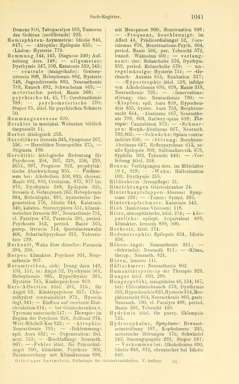 Demenz 910, Taboparalyse 165, Tumoren des Gehirns (osciilirende) 293. Hemisphären-Asymmetrie: Idiotie 846, 847; — -Atrophie: Epilepsie 655; — -Läsion: Hysterie 779- Hemmung 144, 145, Diagnose 240; Auf- hebung ders. 148; — allgemeine: Dysthymie 347, 350, Katatonie 539, 545; — centrale (mangelhafte): Greisen- irresein 908, Hebephrenie 882, Hysterie 748, Jugendirresein 883, Neurasthenie 789, Rausch 692, Schwachsinn 463; — motorische: period. Manie 568; — psychische 44, 45, 77: Cerebrasthenie 789; — psychomotorische 170: Stupor 95, ätiol. für psychischen Schmerz - 50. Hemmungsneurose 620. Herakles in maniakal. Wahnsinn bildlich dargestellt 11. Herbst ätiologisch 253. Hereditäres Irresein 345, Symptome 267, 556. — Hereditäre Neuropathie 275, — Stigmata 180. Heredität: ätiologische Bedeutung für Psychosen 204, 207, 228, 258, 259, 265 f., 897, Prognose 922, prophylak- tische Abschwäehung 935. — Vorkom- men bei: Alkoholism. 330, 693, choreat. Manie 892, 893, Cretinism. 875, 877 bis 879, Dysthymie 348, Epilepsie 625, Irresein d. Gefangenen 263, Hebephrenie 884, Heboidophr. 891, hysterische De- generation 776, Idiotie 844, Katatonie 540, kataton. Stereotypieen 551, klimak- terisches Irresein 897, Neurasthenie 791, cl. Paralyse 472, Paranoia 391, period. Psychosen 562, period. Manie 565, puerp. Irresein 714, Querulantenwahn 406, Scharlachpsychose 313, Tubercu- lose 299. Herkunft, Wahn über dieselbe: Paranoia 394, 396. Herpes: klimakter. Psychose 901, Neur- asthenie 807. Herumtreiben, sich: Drang dazu 149, 150, 151, in: Angst 52, Dysthymie 361, Hebephrenie 885, Hyperthymie 381, Hysterie 745, Kinderpsychose 839. Herz-Affection ätiol. 281, 316, für Angst 53, Kinderpsychose 837; Chlo- ralhydrat contraindicirt 972, Hyoscin dsgl. 941; — Einfluss auf cerebrale Blut- circulation 614; — bei Geisteskranken v. Tyerman untersucht317; — Therapie: im Beginn der Psychose 958, Sulfonal 974, Weir-Mitchell-Kur825; Atrophie: Neurasthenie 795; — -Beklemmung: epil. Aura 632; — -Degeneration: Del. acut. 733; — -Erschlaffung: Neurasth. 807; —-Fehler ätiol. für Präcordial- arigst 900, klimakter. Psychose 904, Zusammenhang mit Klimakterium 898, GriesiugerLevinsteiu, Pathologie der mit Menopause 900, Menstruation 898; — -Frequenz, beschleunigt: im Affect 44, Prädicordialangst 52, Coca- inismus 676, Menstruations-Psych. 604, period. Manie 566, per. Tobsucht 572, transit. Wahnsinn 601; — verlang- samt: circ. Melancholie 576, Dysthym. 359, period. Melancholie 570; — un- regelmässige: Hysterie 751; — -Ge- räusch: Anämie 815, Exaltation 317; — -Hypertrophie ätiol. 318, infolge von Alkoholismus 690, 698, Manie 318, Neurasthenie 795; — - Innervations- störung: visc. Neurasthenie 790; — -Klopfen: epil. Aura 899, Hypochon- drie 833, hyster. Aura 753, Morphium- sucht 664, -Abstinenz 667, Neurasthe- nie 799, 803, Railway-spine 618; The- rapie: Cannabinon 975; — -Schmer- zen: Morph.-Abstinenz 667, Neurasth. 799,803; Schwäche: Opium contra- indicirt 938; — -Störung: Morphium- Abstinenz 667, Reflexpsychose 613, se- nile Epilepsie 909, Sulfonalintoxik. 679, Syphilis 302, Tobsucht 440; — -Ver- fettung ätiol. 318. Hexen: Verfolgungen ders. im Mittelalter 19 f., 929;-- -Wahn: Hallucination 109, Dysthymie 355. Hildes heim (Irrenpflege) 31. Hinrichtungen Geisteskranker 24. Hinterhauptslappen- Abscess: Symp- tome 296; — -Tumor: Sympt. 295. Hinterkopfschmerz: Katatonie 543. Hiob (Inanitions-Visionen) 118. Hitze, atmosphärische, ätiol. 254; — kör- perliche: epilept. Aequivalent 899, klimakter. Irresein 899, 900. Hochzeit, ätiol. 274. Hodenatrophie: Epilepsie 624, Idiotie 856. Höhen-Angst: Neurasthenie 811; — -Schwindel: Neurasth. 811; Klima, therap.: Neurasth. 821. Hören, inneres 111. Hüft schmerz: Neurasthenie 802. Humanitätsprincip der Therapie 929. Hunger ätiol. 260, 298. Hungergefühl, mangelndes 46, 154, 167, bei: Chloralmissbrauch 679, Dysthymie 363, Hypochondrie 833, Hysterie 154, Mor- phiumsucht 664, Neurasthenie 803, gastr. Neurasth. 790, cl. Paralyse 488, period. Manie 566, Tobsucht 440. Hydrämie ätiol. für puerp. Eklampsie 725. Hydrocephalus, Symptome: Bewusst- seinstrübung 187, Kopfschmerz 243, motorische Störungen 170, Schwindel 243, Stauungspapille 292, Stupor 187; — Vorkommen bei: Alkoholismus 690, Idiotie 846, 872, chronischer bei Idiotie 849. Geisteskrankheiteu. V. Auflage. 6G