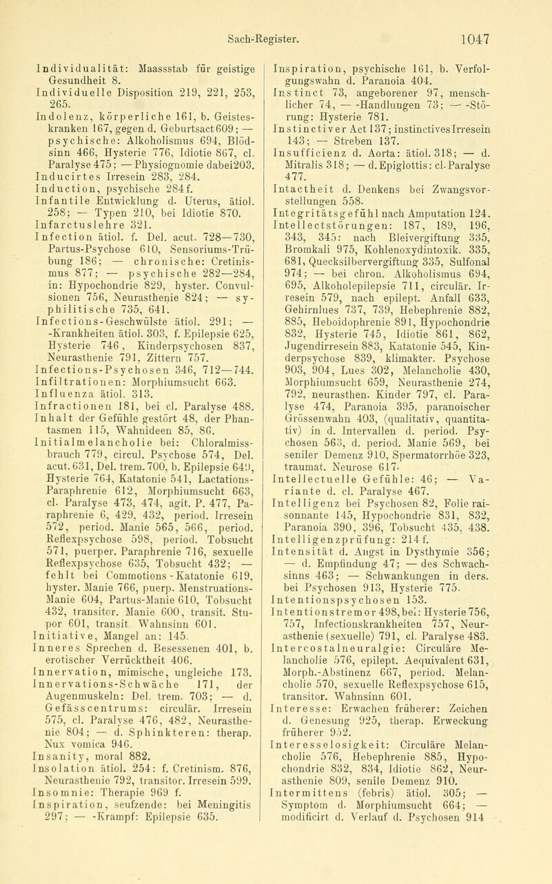 Individualität: Maassstab für geistige Gesundheit 8. Individuelle Disposition 219, 221, 253, 265. Indolenz, körperliche 161, b. Geistes- kranken 167, gegen d. Geburtsact609; — psychische: Alkoholismus 694, Blöd- sinn 466, Hysterie 776, Idiotie 867, cl. Paralyse 475; —Physiognomie dabei203. Inducirtes Irresein 283, 284. Induction, psychische 284f. Infantile Entwicklung d. Uterus, ätiol. 258; - Typen 210, bei Idiotie 870. Infarctuslehre 321. Infection ätiol. f. Del. acut. 728—730, Partus-Psychose 610, Sensoriums-Trü- bung 186; — chronische: Cretinis- mus 877; — psychische 282—284, in: Hypochondrie 829, hyster. Convul- sionen 756, Neurasthenie 824; — sy- philitische 735, 64L Infections-Geschwülste ätiol. 291; — -Krankheiten ätiol. 303, f. Epilepsie 625, Hysterie 746, Kinderpsychosen 837, Neurasthenie 791, Zittern 757. Infections-Psychosen 346, 712—744. Infiltrationen: Morphiumsucht 663. Influenza ätiol. 313. Infractionen 181, bei cl. Paralyse 488. Inhalt der Gefühle gestört 48, der Phan- tasmen 115, Wahnideen 85, 86. Initialmelancholie bei: Chloralmiss- brauch 779, circul. Psychose 574, Del. acut. 631, Del. trem.70Ö, b. Epilepsie 649, Hysterie 764, Katatonie 541, Lactations- Paraphrenie 612, Morphiumsucht 663, cl. Paralyse 473, 474, agit. P. 477, Pa- raphrenie 6, 429, 432, period. Irresein 572, period. Manie 565, 566, period. Reflexpsychose 598, period. Tobsucht 571, puerper. Paraphrenie 716, sexuelle Reflexpsychose 635, Tobsucht 432; — fehlt bei Commotions - Katatonie 619, hyster. Manie 766, puerp. Menstruations- Manie 604, Partus-Manie 610, Tobsucht 432, transitor. Manie 600, transit. Stu- por 601, transit. Wahnsinn 601. Initiative, Mangel an: 145. Inneres Sprechen d. Besessenen 401, b. erotischer Verrücktheit 406. Innervation, mimische, ungleiche 173. Innervations-Schwäche 171, der Augenmuskeln: Del. trem. 703; — d. Gefässcentrums: circulär. Irresein 575, cl. Paralyse 476, 482, Neurasthe- nie 804; — d. Sphinkteren: therap. Nux vomica 946. Insanity, moral 882. Insolation ätiol. 254: f. Cretinism. 876, Neurasthenie 792, transitor. Irresein 599. Insomnie: Therapie 969 f. Inspiration, seufzende: bei Meningitis 297; — -Krampf: Epilepsie 635. Inspiration, psychische 161, b. Verfol- gungswahn d. Paranoia 404. Instinct 73, angeborener 97, mensch- licher 74, Handlungen 73; — -Stö- rung: Hysterie 781. Instinctiver Act 137; instinetivesIrresein 143; — Streben 137. Insufficienz d. Aorta: ätiol. 318; — d. Mitralis 318; — d.Epiglottis: cl. Paralyse 477. Intactheit d. Denkens bei Zwangsvor- stellungen 558. Integritätsgefühl nach Amputation 124. Intellectstörungen: 187, 189, 196, 343, 345: nach Bleivergiftung 335, Bromkali 975, Kohlenoxydintoxik. 335, 681, Quecksilbervergiftung 335, Sulfonal 974; — bei chron. Alkoholismus 694, 695, Alkoholepilepsie 711, circulär. Ir- resein 579, nach epilept. Anfall 633, Gehirnlues 737, 739, Hebephrenie 882, 885, Heboidophrenie 891, Hypochondrie 832, Hysterie 745, Idiotie 861, 862, Jugendirresein 883, Katatonie 545, Kin- derpsychose 839, klimakter. Psychose 903, 904, Lues 302, Melancholie 430, Morphiumsucbt 659, Neurasthenie 274, 792, neurasthen. Kinder 797, cl. Para- lyse 474, Paranoia 395, paranoischer Grössenwahn 403, (qualitativ, quantita- tiv) in d. Intervallen d. period. Psy- chosen 563, d. period. Manie 569, bei seniler Demenz 910, Spermatorrhöe 323, traumat. Neurose 617- Intellectuelle Gefühle: 46; — Va- riante d. cl. Paralyse 467. Intelligenz bei Psychosen 82, Folie rai- sonnante 145, Hypochondrie 831, 832, Paranoia 390, 396, Tobsucht 435, 438. Intelligenzprüfung: 214f. Intensität d. Angst in Dysthymie 356; — d. Empfindung 47; — des Schwach- sinns 463; — Schwankungen in ders. bei Psychosen 913, Hysterie 775. Intentionspsychosen 153. Intentionstremor 498,bei: Hysterie756, 757, Infectionskrankheiten 757, Neur- asthenie (sexuelle) 791, cl. Paralyse 483. Intercostalneuralgie: Circuläre Me- lancholie 576, epilept. Aequivalent 631, Morph.-Abstinenz 667, period. Melan- cholie 570, sexuelle Reflexpsychose 615, transitor. Wahnsinn 601. Interesse: Erwachen früherer: Zeichen d. Genesung 925, therap. Erweckung früherer 952. Interesselosigkeit: Circuläre Melan- cholie 576, Hebephrenie 885, Hypo- chondrie 832, 834, Idiotie 862, Neur- asthenie 809, senile Demenz 910. Intermittens (febris) ätiol. 305; — Symptom d. Morphiumsucht 664; — modificirt d. Verlauf d. Psychosen 914