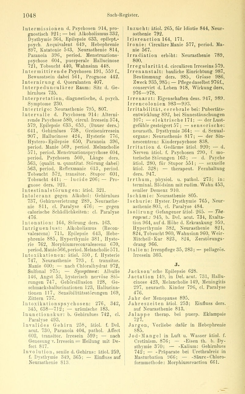 Intermissionen d. Psychosen 914, pro- gnostisch 921; — bei Alkoholismus 332, Dysthymie 364, Epilepsie 633, epilept.- psych. Aequivalent 649, Hebephrenie 897, Katatonie 543, Neurasthenie 814, Paranoia 396, period. Menstruations- psychose 604, puerperale Hallucinose 721, Tobsucht 440, Wahnsinn 448. Intermittirende Psychosen 191, 559 f., Bewusstsein dabei 561, Prognose 442, Internirung d. Querulanten 407. Interpedunculärer Raum: Sitz d. Ge- hirulues 735. Interpretation, diagnostische, d. psych. Symptome 230. Intertrigo: Neurasthenie 795, 807. Intervalle d. Psychosen 914: Alterni- rende Psychose 580, circul. Irresein 574, 579, Epilepsie 633, 653, (Dauer ders.) 641, Gehirnlues 738, Greisenirresein 907, Hallucinose 424, Hysterie 776, Hystero-Epilepsie 650, Paranoia 396, period. Manie 569, period. Melancholie 571, period. Menstruationspsychose 604, period. Psychosen 560, Länge ders. 563, (qualit. u. quantitat. Störung dabei) 563, period. Reflexmanie 613, period. Tobsucht 572, trausitor. Stupor 601, Tobsucht 441; - lucide 206; — Pro- gnose ders. 921. Intestinalstörung en: ätiol. 321. Intoleranz gegen Alkohol: Gehirnlues 737, Gehirnverletzung 289, Neurasthe- nie 811, cl. Paralyse 476; — gegen calorische Schädlichkeiten: cl. Paralyse 476. Intonation: 164, Störung ders. 163. Intriguen lust: Alkoholismus (Recon- valescenz) 711, Epilepsie 643, Hebe- phrenie 885, Hyperthymie 381, Hyste- rie 762, Morphiumreconvalescenz 670, period. Manie 566, period. Melancholie 571. Intoxikationen: ätiol. 330, f. Hysterie 747, Neurasthenie 793, f. transitor. Manie 600; — nach Chloralhydrat 972, Sulfonal 975; — Symptome: Albulie 146, Angst 53, hysterisch nervöse Stö- rungen 747, Gehörsillusion 128, Ge- schmackshalluciuationen 123, Haliucina- tionen 117, Sensibilitätsstörungen 169, Zittern 757. Intoxikationspsychosen: 276, 342, 345, 658—712; — urämische 183. Inunctionskur: b. Gehirnlues 742, cl. Paralyse 493. Invalides Gehirn 258, ätiol. f. Del. acut. 730, Paranoia 404, pathol. Affect 602, transitor. Irresein 599; — nach Genesung v. Irresein = Heilung mit De- fect 817. Involution, senile d. Gehirns: ätiol. 259, f. Dysthymie 349, 365; — Einfluss auf Neurasthenie 813. Inzucht: ätiol. 265, für Idiotie 844, Neur- asthenie 792. Irisreaction 164, 171. Ironie: Circuläre Manie 577, period. Ma- nie 567. Irradiation erhöht: Neurasthenie 789, 800. Irregularität d. circulären Irreseins 579. Irrenanstalt: bauliche Einrichtung 987, Bestimmung ders. 985, Grösse 986, Zweck 935, 985: — Pflege daselbst 976f., conservirt d. Leben 918, Wirkung ders, 976—978. Irrenarzt: Eigenschaften dess. 947, 989. Irrencolonien 983—993. Irritabilität, cerebrale bei: Pubertäts- entwicklung 892, bei Sinnestäuschungen 107; — elektrische 171; — der Lust- gefühle gesteigert 57; — sensorische: neurasth. Dysthymie 364; — d. Sexual- organe: Neurasthenie 817; — der Sin- nescentren: Kinderpsychose 838. Irritation d. Gedärme ätiol. 920; — d. Nerven ätiol. f. Psychosen 290, f. mo- torische Störungen 163; — d. Psyche ätiol. 280, für Stupor 551; — sexuelle ätiol. 328; — therapeut. Fernhaltung ders. 947. Irrthum, physiol. u. pathol. 273; in: terminal. Blödsinn mit rudim. Wahn 453, seniler Demenz 910. Ischämie: Neurasthenie 805. Ischurie: Hyster. Dysthymie 765, Neur- asthenie 803, cl. Paralyse 484. Isolirung Gefangener ätiol- 265. — The- rapeut.: 945, b. Del. acut. 734, Exalta- tion 964, auf d. Höhe d. Erkrankung 959, Hyperthymie 382, Neurasthenie 821, 824, Tobsucht 960, Wahnsinn 960, Weir- Mitchell-Kur 823, 824, Zerstörungs- drang 966. Italien: Irrenpflege 35, 283; — pellagrös. Irresein 303. J. Jackson'sehe Epilepsie 628. Jactation 149, in Del. acut. 731, Hallu- cinose 423, Melancholie 149, Meningitis 297, neurasth. Kinder 796, cl. Paralyse 476. Jahr der Menopause 895. Jahreszeiten ätiol. 253; Einfluss ders. auf Neurasthenie 813. Jalappe therap. bei puerp. Eklampsie 727. Jargon, Vorliebe dafür in Hebephrenie 885. Jod-Mangel in Luft u. Wasser ätiol. f. Gretinism. 876; — -Eisen th. b. Dy- sthymie 370; — -Kalium: Gehirnlues 742; — -Präparate bei Urethralreiz in Masturbation 966; — -Säure-Chloro- formmethode: Morphiumreaction 661.