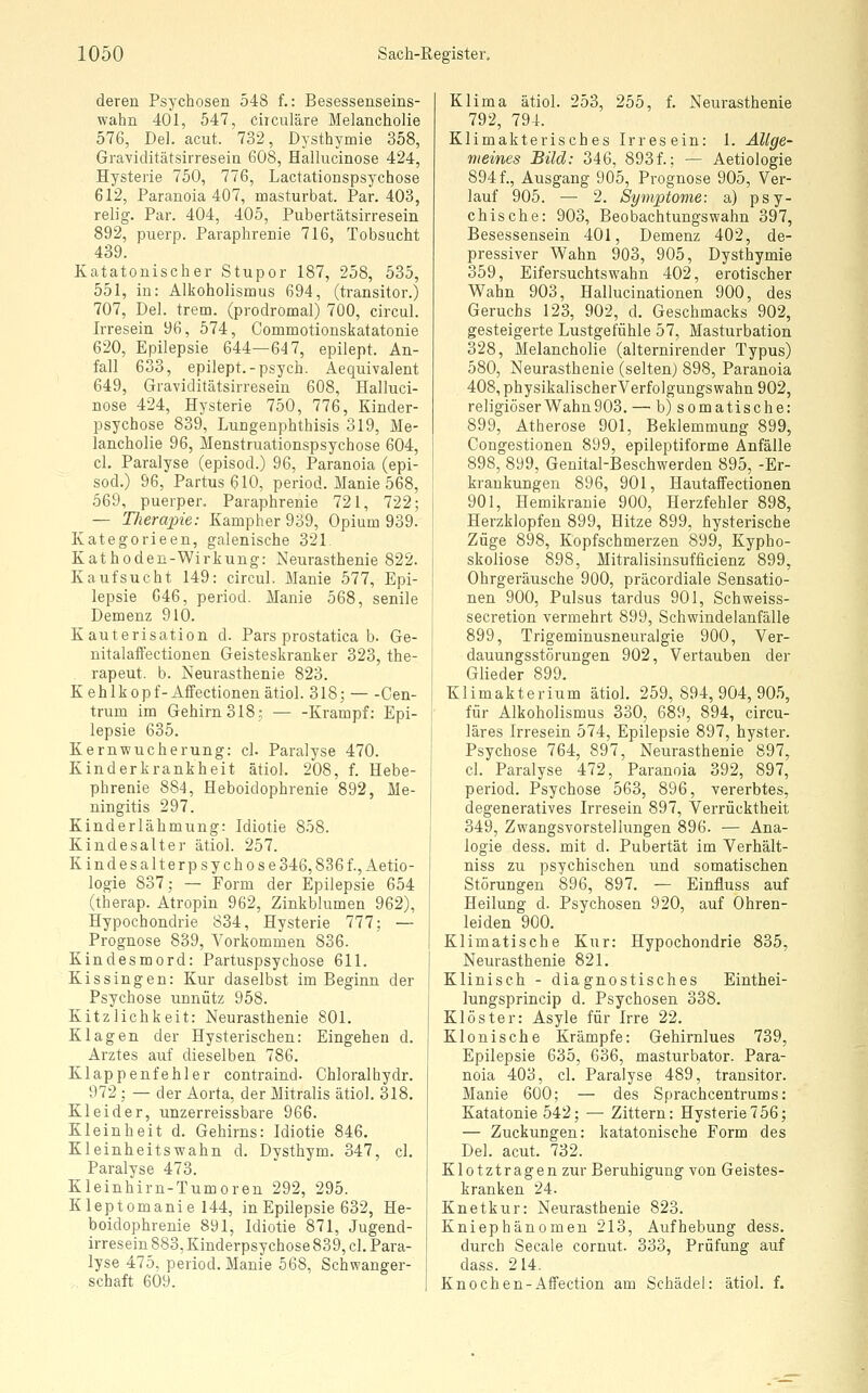 deren Psychosen 548 f.: Besessenseins- wahn 401, 547, ciiculäre Melancholie 576, Del. acut. 732, Dysthymie 358, Graviditätsirresein 608, Hallucinose 424, Hysterie 750, 776, Lactationspsychose 612, Paranoia 407, masturbat. Par. 403, reljg. Par. 404, 405, Pubertätsirresein 892, puerp. Paraphrenie 716, Tobsucht 439. Katatonischer Stupor 187, 258, 535, 551, in: Alkoholismus 694, (transitor.) 707, Del. trem. (prodromal) 700, circul. Irresein 96, 574, Commotionskatatonie 620, Epilepsie 644—647, epilept. An- fall 633, epilept.-psych. Aequivalent 649, Graviditätsirresein 608, Halluci- nose 424, Hysterie 750, 776, Kinder- psychose 839, Lungenphthisis 319, Me- lancholie 96, Menstruationspsychose 604, cl. Paralyse (episod.) 96, Paranoia (epi- sod.) 96, Partus 610, period. Manie 568, 569, puerper. Paraphrenie 721, 722; — Therapie: Kampher 939, Opium 939. Kategorieen, galenische 321 Kathoden-Wirkung: Neurasthenie 822. Kauf sucht 149: circul. Manie 577, Epi- lepsie 646, period. Manie 568, senile Demenz 910. Kauterisation d. Pars prostatica b. Ge- nitalafiectionen Geisteskranker 323, the- rapeut. b. Neurasthenie 823. Kehlkopf-Affectionenätiol. 318; — -Cen- trum im Gehirn 318; — -Krampf: Epi- lepsie 635. Kernwucherung: cl. Paralyse 470. Kinderkrankheit ätiol. 208, f. Hebe- phrenie 884, Heboidophrenie 892, Me- ningitis 297. Kinderlähmung: Idiotie 858. Kindesalter ätiol. 257. Kindesalterpsychose 346,836 f., Aetio- logie 837; — Form der Epilepsie 654 (therap. Atropin 962, Zinkblumen 962), Hypochondrie 834, Hysterie 777; — Prognose 839, Vorkommen 836. Kindesmord: Partuspsychose 611. Kissingen: Kur daselbst im Beginn der Psychose unnütz 958. Kitzlichkeit: Neurasthenie 801. Klagen der Hysterischen: Eingehen d. Arztes auf dieselben 786. Klappenfehler contraind. Ghloralhydr. 972 ; — der Aorta, der Mitralis ätiol. 318. Kleider, unzerreissbare 966. Kleinheit d. Gehirns: Idiotie 846. Kleinheitswahn d. Dysthym. 347, cl. Paralyse 473. Kleinhirn-Tumoren 292, 295. Kleptomanie 144, in Epilepsie 632, He- boidophrenie 891, Idiotie 871, Jugend- irresein 883, Kinderpsychose 839, cl. Para- lyse 475. period. Manie 568, Schwanger- .. Schaft 609. Klima ätiol. 253, 255, f. Neurasthenie 792, 794. Klimakterisches Irresein: 1. Allge- meines Bild: 346, 893f.; — Aetiologie 8941, Ausgang 905, Prognose 905, Ver- lauf 905. — 2. Symptome: a) psy- chische: 903, Beobachtungswahn 397, Besessensein 401, Demenz 402, de- pressiver Wahn 903, 905, Dysthymie 359, Eifersuchtswahn 402, erotischer Wahn 903, Hallucinationen 900, des Geruchs 123, 902, d. Geschmacks 902, gesteigerte Lustgefühle 57, Masturbation 328, Melancholie (alternirender Typus) 580, Neurasthenie (selten) 898, Paranoia 408, physikalischerVerfolgungswahn 902, religiöser Wahn 903. — b) somatische: 899, Atherose 901, Beklemmung 899, Congestionen 899, epileptiforme Anfälle 898, 899, Genital-Beschwerden 895, -Er- krankungen 896, 901, Hautaffectionen 901, Hemikranie 900, Herzfehler 898, Herzklopfen 899, Hitze 899, hysterische Züge 898, Kopfschmerzen 899, Kypho- skoliose 898, Mitralisinsufficienz 899, Ohrgeräusche 900, präcordiale Sensatio- nen 900, Pulsus tardus 901, Schweiss- secretion vermehrt 899, Schwindelanfälle 899, Trigeminusneuralgie 900, Ver- dauungsstörungen 902, Vertauben der Glieder 899. Klimakterium ätiol. 259,894,904,905, für Alkoholismus 330, 689, 894, circu- läres Irresein 574, Epilepsie 897, hyster. Psychose 764, 897, Neurasthenie 897, cl. Paralyse 472, Paranoia 392, 897, period. Psychose 563, 896, vererbtes, degeneratives Irresein 897, Verrücktheit 349, Zwangsvorstellungen 896. — Ana- logie dess. mit d. Pubertät im Verhält- niss zu psychischen und somatischen Störungen 896, 897. — Einfluss auf Heilung d. Psychosen 920, auf Ohren- leiden 900. Klimatische Kur: Hypochondrie 835, Neurasthenie 821. Klinisch - diagnostisches Einthei- lungsprincip d. Psychosen 338. Klöster: Asyle für Irre 22, Klonische Krämpfe: Gehirnlues 739, Epilepsie 635, 636, masturbator. Para- noia 403, cl. Paralyse 489, transitor. Manie 600; — des Sprachcentrums: Katatonie 542; — Zittern: Hysterie756; — Zuckungen: katatonische Form des Del. acut. 732. Klotztragen zur Beruhigung von Geistes- kranken 24. Knetkur: Neurasthenie 823. Kniephänomen 213, Aufhebung dess. durch Seeale cornut. 333, Prüfung auf dass. 214. Knochen-Affection am Schädel: ätiol. f.