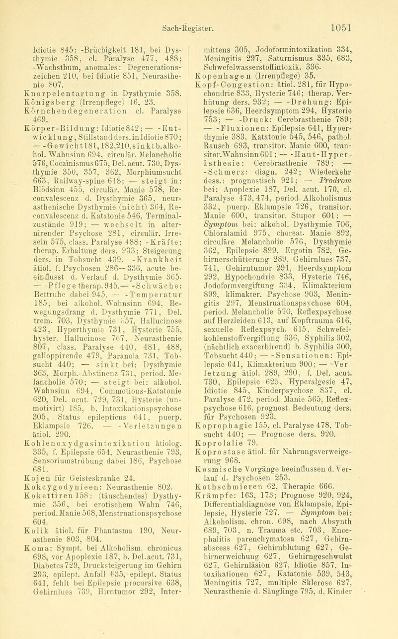 Idiotie 845; -Brüchigkeit 181, bei Dys- thymie 358, cl. Paralyse 477, 488; -Wachsthum, anomales: Degenerations- zeichen 210, bei Idiotie 851, Neurasthe- nie 807. Knorpelentartung in Dysthymie 358. Königsberg (Irrenpflege) 16, 23. Körnchendegeneration cl. Paralyse 469. Körper-Bildung: Idiotie842; — -Ent- wicklung, Stillstand ders. in Idiotie 870; —-Gewi cht 181,182,210,sinkt b.alko- hol. Wahnsinn 694, circulär. Melancholie 576, Cocainismus675, Del. acut. 730, Dys- thymie 350, 357, 362, Morphiumsucht 663, Railway-spine 618; — steigt in: Blödsinn 455, circulär. Manie 578, Re- convalescenz d. Dysthymie 365, neur- asthenische Dysthymie (nicht) 364, Re- convalescenz d. Katatonie 546, Terminal- zustände 919; — wechselt in alter- nirender Psychose 281, circulär. Irre- sein 575, class. Paralyse 488; -Kräfte: therap. Erhaltung ders. 933; Steigerung ders. in Tobsucht 439. -Krankheit ätioj. f. Psychosen 286—336, acute be- einflusst d. Verlauf d. Dysthymie 365. Pflege therap.945. Schwäche: Bettruhe dabei 945. — -Temperatur 185, bei alkohol. Wahnsinn 694, Be- wegungsdrang d. Dysthymie 771, Del. trem. 703, Dysthymie ;-57, Hallucinose 423, Hyperthymie 731, Jlysterie 755, hyster. Eallucinose 767, Meurasthenie 807, class. Paralyse 440, 481, 488, galloppirende 479, Paranoia 731, Tob- sucht 440; — sinkt bei: Dysthymie 363, Morph.-Abstinenz 731, period. Me- lancholie 570; — steigt bei: alkohol. Wahnsinn 694, Commotions-Katatonie 620, Del. acut. 729, 731, Hysterie (un- motiYirt) 185, b. lutoxikationspsychose 305, Status epilepticus 641, puerp. Eklampsie 726. — -Verletzungen ätiol. 290. Kohlenoxydgasintoxikation ätiolog. 335, f. Epilepsie 654, Neurasthenie 793, Sensoriumstrübung dabei 186, Psychose 681. Kojen für Geisteskranke 24. Kokcygodynieen: Neurasthenie 802. Kokettiren 158: (täuschendes) Dysthy- mie 356, bei erotischem Wahn 746, period. Manie 5G8, Menstruationspsycbose 604. Kolik ätiol. für Phantasma 190, Neur- asthenie 803, 804. Koma: Sympt. bei Alkoholism. chronicus 698, vor Apoplexie 187^ b. Del.acut. 731, Diabetes729, Drucksteigeruug im Gehirn 293, epilept. Anfall 635, epilept. Status 641, fehlt bei Epilepsie procursive 638, Gehirnlues 739, Hirntumor 292, Inter- mittens 305, Jodoformintoxikation 334, Meningitis 297, Saturnismus 335, 683, Schwefelwasserstoffintoxik. 336. Kopenhagen (Irrenpflege) 35. Kopf-Gongestion: ätiol. 281, für Hypo- chondrie 833, Hysterie 746; therap. Ver- hütung ders. 932; — -Drehung: Epi- lepsie 636, Heerdsymptom 294, Hysterie 753; — -Druck: Cerebrasthenie 789; — -Fluxiouen: Epilepsie 641, Hyper- thymie 383, Katatonie 545, 546, pathol. Rausch 693, ti-ansitor. Manie 600, tran- sitor.WahnsinnöOl; — -Haut-Hyper- ästhesie: Cerebrasthenie 789; — -Schmerz: diagn. 242; Wiederkehr dess.: prognostisch 921; — Prodrom bei: Apoplexie 187, Del. acut. 170, cl. Paralyse 473, 474, period. Alkoholismus 332, puerp. Eklampsie 726, transitor. Manie 600, transitor. Stupor 601; — Symptom bei: alkohol. Dysthymie 706, Chloralamid 975, choreat. Manie 892, circuläre Melancholie 576, Dysthymie 362, Epilepsie 899, Ergotin 782, Ge- hirnerschütterung 289, Gehirnlues 737, 741, Gehirntumor 291, Heerdsymptom 292, Hypochondrie 833, Hysterie 746, Jodoformvergiftung 334, Klimakterium 899, klimakter. Psychose 903, Menin- gitis 297, Menstruationspsychose 604, period. Melancholie 570, Reflexpsychose auf Herzleiden 613, auf Kopftrauma 616, sexuelle Reflexpsych. 615, Schwefel- kohlenstoffvergiftung 336, Syphilis 302, (nächtlich exacerbirend) b. Syphilis 300, Tobsucht 440; Sensationen: Epi- lepsie 641, Klimakterium 900; Ver- letzung ätiol. 289, 290, f. Del. acut. 730, Epilepsie 625, Hyperalgesie 47, Idiotie 845, Kinderpsychose 837, cl. Paralyse 472, period. Manie 565, Reflex- psychose 616, prognost. Bedeutung ders. für Psychosen 923. Koprophagie 155, cl. Paralyse 478, Tob- sucht 440; — Prognose ders. 920. Koprolalie 79. Koprostase ätiol. für Nahrungsverweige- rung 968. Kosmische Vorgänge beeinflussen d. Ver- lauf d. Psychosen 253. Kothschmieren 62, Therapie 666. Krämpfe: 163, 173; Prognose 920, 924, Differentialdiagnose von Eklampsie, Epi- lepsie, Hysterie 727. — Symptom bei: Alkoholism. chron. 698, nach Absynth 689, 703, n. Trauma etc. 703, Ence- phalitis parenchymatosa 627, Gehirn- abscess 627, Gehirnblutung 627, Ge- hirnerweichung 627, Gehirngeschwulst 627, Gehirnläsion 627, Idiotie 857, In- toxikationen 627, Katatonie 539, 543, Meningitis 727, multiple Sklerose 627, Neurasthenie d. Säuglinge 795, d. Kinder