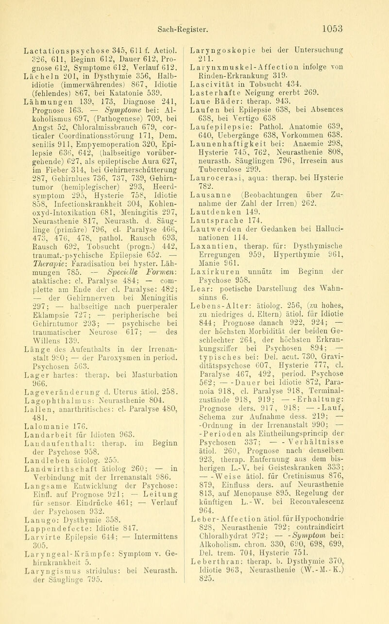 Lactationspsychose 345, 611 f. Aetiol. 326, 611, Beginn 612, Dauer 612, Pro- gnose G12, Symptome 612, Verlauf 612. Lächeln 201, in Dysthymie 356, Halb- idiotie (immerwährendes) 867, Idiotie (fehlendes) b67, bei Katatonie 539. Lähmungen 139, 173, Diagnose 241, Prognose 163. — Symptome bei: Al- koholismus 697, (Pathogenese) 709, bei Angst 52, Chloralmissbrauch 679, cor- ticaler Coordinationsstörung 171, Dem. senilis 911, Empyemoperation 320, Epi- lepsie 636, 642, (halbseitige vorüber- gehende) 627, als epileptische Aura 627, im Fieber 314, bei Gehirnerschütterung 287, Gehirnlues 736, 737, 739, Gehirn- tumor (hemiplegischer) 293, Heerd- symptom 295, Hysterie 758, Idiotie 858, Infeclionskrankheit 304, Kohlen- oxyd-Intoxikation 681, Meningitis 297, Neurasthenie 817, Neurasth. d. Säug- linge (primäre) 796, cl. Paralyse 466, 473, 476, 478, pathol. Rausch 693, Rausch 692, Tobsucht (progn.) 442, traumat.-psychische Epilepsie 652. — Therapie: Faradisation bei hyster. Läh- mungen 785. — Speciclle Formen: ataktische: cl. Paralyse 484; — com- plette am Ende der cl. Paralyse: 482; — der Gehirnnerven bei Meningitis 297; — halbseitige nach puerperaler Eklampsie 727; — peripherische bei Gehirntumor 293; — psychische bei traumatischer Neurose 617; — des Willens 139. Länge des Aufenthalts in der Irrenan- stalt 9£0; — der Paroxysmen in period. Psychosen 563. Lager hartes: therap. bei Masturbation 966. Lageveränderung d. Uterus ätiol. 258. L agophthalmus: Neurasthenie 804. Lallen, anarthritisches: cl. Paralyse 480, 481. Lalomanie 176. Landarbeit für Idioten 963. Landaufenthalt: therap. im Beginn der Psychose 958. Landleben äliolog. 255. Landwirthschaft ätiolog 260; — in Verbindung mit der Irrenanstalt 986. Langsame Entwicklung der Psychose: Einfl. auf Prognose 921; — Leitung für sensor. Eindrücke 461; — Verlauf der Psychosen 932. Lanugo: Dysthymie 358. Lappendefecte: Idiotie 847. Larvirte Epilepsie 644; — Intermiltens 305. Lary ngeal-Krämpfe : Symptom v. Ge- hirnkraukheit 5. Laryngismus stridulus: bei Neurasth. der Säuglinge 795. Laryngoskopie bei der Untersuchung 211. Larynxmuskel-Affection infolge von Rinden-Erkrankung 319. Lascivität in Tobsucht 434. Lasterhafte Neigung ererbt 269. Laue Bäder: therap. 943. Laufen bei Epilepsie 638, bei Absences 638, bei Vertigo 638 Laufepilepsie: Pathol. Anatomie 639, 640, Uebergänge 638, Vorkommen 638. Launenhaftigkeit bei: Anaemie 298, Hysterie 745, 762, Neurasthenie 808, neurasth. Säuglingen 796, Irresein aus Tuberculose 299. Laurocerasi, aqua: therap. bei Hysterie 782. Lausanne (Beobachtungen über Zu- nahme der Zahl der Irren) 262. Lautdenken 149. Lautsprache 174. Lautwerden der Gedanken bei Halluci- nationen 114. Laxantien, therap. für: Dysthymische Erregungen 959, Hyperthymie 961, Manie 961. Laxirkuren unnütz im Beginn der Psychose 958. Lear: poetische Darstellung des Wahn- sinns 6. Lebens-Alter: ätiolog. 256, (zu hohes, zu.niedriges d. Eltern) ätiol. für Idiotie 844; Prognose danach 922, 924; — der höchsten Morbidität der beiden Ge- schlechter 264, der höchsten Erkran- ! kungsziffer bei Psychosen 894; — I typisches bei: Del. acut. 730, Gravi- ' ditätspsychose 607, Hysterie 777, cL Paralyse 467, 492, period. Psychose 562; ~ -Dauer bei Idiotie 872, Para- noia 918, cl. Paralyse 918, Terminal- zustände 918, 919; Erhaltung: Prognose ders. 917, 918; Lauf, Schema zur Aufnahme dess. 219; — -Ordnung in der Irrenanstalt 990; — -Perioden als Eintheilungsprincip der Psychosen 337; — - Verhältnisse ätiol. 260, Prognose nach denselben 923, therap. Entfernung aus dem bis- herigen L.-V. bei Geisteskranken 333; Weise ätiol. für Cretinismus 876, 879, Einfluss ders. auf Neurasthenie 813, auf Menopause 895, Regelung der künftigen L.-W. bei Reconvaiescenz 964. Leber-Affection ätiol. für Hypochondrie 828, Nearasthenie 792; contraindicirt Chloralhydrat 972: —- -Symptom bei: Alkoholism. chron. 330, 690, 698, 699, Del. trem. 704, Hysterie 751. Leberthran: therap. b. Dysthymie 370, Idiotie 963, Neurasthenie (W.-M.-K.) 825.