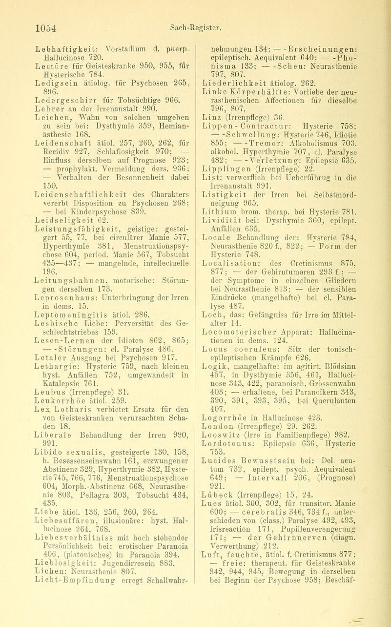 Lebhaftigkeit: Vorstadium d. puerp. Hallucinose 720. Lectiire für Geisteskranke 950, 955, für Hysterische 784. Ledigsein ätiolog. für Psychosen 265, 896. Ledergeschirr für Tobsüchtige 966. Lehrer an der Irrenanstalt 990. Leichen, Wahn von solchen umgeben zu sein bei: Dysthymie 359, Hemian- ästhesie 168. Leidenschaft ätiol. 257, 260, 262, für Recidiv 927, Schlaflosigkeit 970; — Einfluss derselben auf Prognose 923 — prophylakt. Vermeidung ders. 936 — Verhalten der Besonnenheit dabei 150. Leidenschaftlichkeit des Charakters vererbt Disposition zu Psychosen 268; — bei Kinderpsychose 839. Leidseligkeit 62. Leistungsfähigkeit, geistige: gestei- gert 55, 77, bei circulärer Manie 577, Hyperthymie 381, Menstruationspsy- chose 604, period. Manie 567, Tobsucht 435—437; — mangelnde, intellectuelle 196. Leitungsbahnen, motorische: Störun- gen, derselben 173. Leprosenhaus: Unterbringung der Irren in dems. 15. Leptomeningitis ätiol. 286. Lesbische Liebe: Perversität des Ge- schlechtstriebes 159. Lesen-Lernen der Idioten 862, 865; Störungen: cl. Paralyse 486. Letaler Ausgang bei Psychosen 917. Lethargie: Hysterie 759, nach kleinen hyst. Anfällen 752, umgewandelt in Katalepsie 761. Leubus (Irrenpfiege) 31. Leukorrhoe ätiol. 259. Lex Lotharis verbietet Ersatz für den von Geisteskranken verursachten Scha- den 18. Liberale Behandlung der Irren 990, 991. Libido sexualis, gesteigerte 130, 158, b. Besessenseinsvfahn 161, erzwungener Abstinenz 329, Hyperthymie 382, Hyste- rie 745, 766, 776, Menstruationspsychose 604, Morph.-Abstinenz 668, Neurasthe- nie 803, Pellagra 303, Tobsucht 434, 435. Liebe ätiol. 136, 256, 260, 264. Liebesaffären, illusionäre: hyst. Hal- lucinose 264, 768. Liebesverhältniss mit hoch stehender Persönlichkeit bei: erotischer Paranoia 406, (platonisches) in Paranoia 394. Lieblosigkeit: Jugendirresein 883. Liehen: Neurasthenie 807. Licht-Empfindung erregt Schall Wahr- nehmungen 134; Erscheinungen: epileptisch. Aequivalent 640; Pho- nisma 133; — -Scheu: Neurasthenie 797, 807. Liederlichkeit ätiolog. 262. Linke Körperhälfte: Vorliebe der neu- raslhenischen Affectionen für dieselbe 796, 807. Linz (Irrenpflege) 36, Lippen - Contractur: Hysterie 758; Schwellung: Hysterie 746, Idiotie 855; Tremor: Alkoholismus 703, alkohol. Hyperthymie 707, cl. Paralyse 482; Verletzung: Epilepsie 635. Lipplingen (Irrenpflege) 22. List: verwerflich bei Ueberführug in die Irrenanstalt 991. Listigkeit der Irren bei Selbstmord- ueigung 965. Lithium brom. therap. bei Hysterie 781. Lividität bei: Dysthymie 360, epilept. Anfällen 635. Locale Behandlung der: Hysterie 784, Neurasthenie 820 f., 822; — Form der Hysterie 748. Localisation: des Cretinismus 875, 877; — der Gehirntumoren 293 f.; — der Symptome in einzelnen Gliedern bei Neurasthenie 813; — der sensiblen Eindrücke (mangelhafte) bei cl. Para- lyse 487. Loch, das: Gefängniss für Irre im Mittel- alter 14. Locomotorischer Apparat: Hallucina- tionen in dems. 124. Locus coeruleus: Sitz der tonisch- epileptischen Krämpfe 626. Logik, mangelhafte: im agitirt. Blödsinn 457, in Dysthymie 356, 461, Halluci- nose 343, 422, paranoisch. Grössenwahn 403; — erhaltene, bei Paranoikern 343, 390, 391, 393, 395, bei Querulanten 407. Logorrhöe in Hallucinose 423. London (Irrenpflege) 29, 262. Looswitz (Irre in Familienpflege) 982. Lordotonus: Epilepsie 636, Hysterie 753. Lucides Bewusstsein bei: Del. acu- tum 732, epilept. psych. Aequivalent 649; — Intervall 206, (Prognose) 921. Lübeck (Irrenpflege) 15, 24. Lues ätiol. 30O, 302, für transitor. Manie 600; — cerebralis 346, 734 f., unter- schieden von (class.) Paralyse 492, 493, Irisreaction 171, Pupillenverengerung 171; — der Gehirnnerven (diagn. Verwerthung) 212. Luft, feuchte, ätiol. f. Cretinismus 877; — freie: therapeut. für Geisteskranke 942, 944, 945, Bewegung in derselben bei Beginn der Psychose 958; Beschäf-