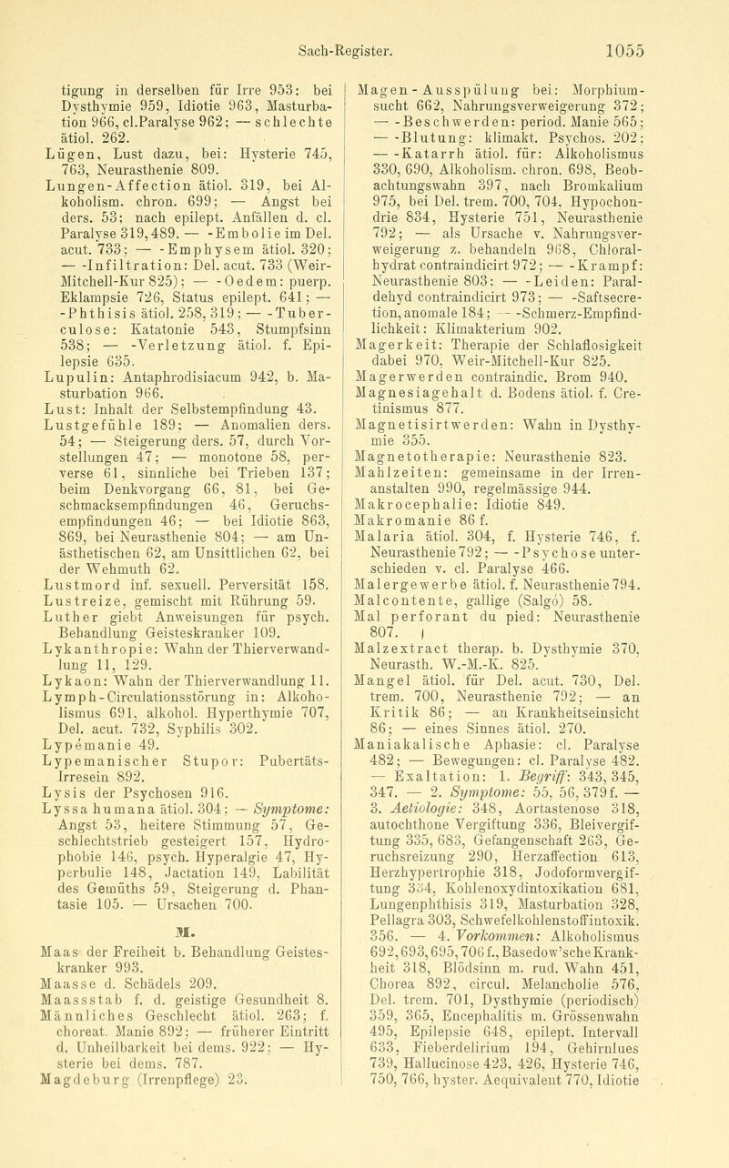 tigung in derselben für Irre 953: bei Dysthymie 959, Idiotie 963, Masturba- tion 966, cl.Paralyse 962; — schlechte ätiol. 262. Lügen, Lust dazu, bei: Hysterie 745, 763, Neurasthenie 809. Lungen-Affection ätiol. 319, bei Al- koholism. chron. 699; — Angst bei ders. 53; nach epilept. Anfällen d. cl. Paralyse 319,489.— -Embolie im Del. acut. 733; — -Emphysem ätiol. 320; Infiltration: Del. acut. 733 (Weir- Mitchell-Kur 825); — -Oedem: puerp. Eklampsie 726, Status epilept. 641; — -Phthisis ätiol. 258,319; — -Tuber- culose: Katatonie 543, Stumpfsinn 538; — -Verletzung ätiol. f. Epi- lepsie 635. Lupulin: Antaphrodisiacum 942, b. Ma- sturbation 966. Lust: Inhalt der Selbstempfindung 43. Lustgefühle 189; — Anomalien ders. 54; — Steigerung ders. 57, durch Vor- stellungen 47; — monotone 58, per- verse 61, sinnliche bei Trieben 137; beim Denkvorgang 66, 81, bei Ge- schmacksempfindungen 46, Geruchs- empfindungen 46; — bei Idiotie 863, 869, bei Neurasthenie 804; — am Un- ästhetischen 62, am Unsittlichen 62, bei der Wehmuth 62. Lustmord inf. sexuell. Perversität 158. Lustreize, gemischt mit Rührung 59. Luther giebt Anweisungen für psych. Behandlung Geisteskranker 109. Lykanthropie: Wahn der Thierverwand- lung 11, 129. Lykaon: Wahn der Thierverwandlung 11. Lymph-Circulationsstörung in: Alkoho- lismus 691, alkohol. Hyperthymie 707, Del. acut. 732, Syphilis 302. Lypemanie 49. Lypemanischer Stupor: Pubertäts- Irresein 892. Lysis der Psychosen 916. Lyssa humana ätiol. 304; — Symptome: Angst 53, heitere Stimmung 57, Ge- schlechtstrieb gesteigert 157, Hydro- phobie 146, psych. Hyperalgie 47, Hy- perbulie 148, Jactation 149, Labilität des Gemüths 59, Steigerung d. Phan- tasie 105. — Ursachen 700. M. Maas der Freiheit b. Behandlung Geistes- kranker 993. Maasse d. Schädels 209. MaassStab f. d. geistige Gesundheit 8, Männliches Geschlecht ätiol. 263; f. choreat. Manie 892; — früherer Eintritt d. Unheilbarkeit bei dems. 922; — Hy- sterie bei dems. 787. Magdeburg (Irrenpflege) 23. Magen-Ausspülung bei: Morphium- sucht 662, Nahrungsverweigerung 372; Beschwerden: period. Manie 565; — -Blutung: klimakt. Psychos. 202; Katarrh ätiol. für: Alkoholismus 330, 690, Alkoholism. chron. 698, Beob- achtungswahn 397, nach Bromkalium 975, bei Del. trem. 700, 704, Hypochon- drie 834, Hysterie 751, Neurasthenie 792; — als Ursache v. Nahrungsver- weigerung z. behandeln 968, Chloral- hydrat contraindicirt 972; Krampf: Neurasthenie 803: — -Leiden: Paral- dehyd contraindicirt 973; — -Saftsecre- tion, anomale 184; —Schmerz-Empfind- lichkeit: Klimakterium 902. Magerkeit: Therapie der Schlaflosigkeit dabei 970, Weir-Mitchell-Kur 825. Magerwerden contraindic. Brom 940. Magnesiagehalt d. Bodens ätiol. f. Cre- tinismus 877. Magnetisirtwerden: Wahn in Dysthy- mie 355. Magnetotherapie: Neurasthenie 823. Mahlzeiten: gemeinsame in der Irren- anstalten 990, regelmässige 944. Makrocephalie: Idiotie 849. Makromanie 86 f. Malaria ätiol. 304, f. Hysterie 746, f. Neurasthenie792; Psychose unter- schieden V. cl. Paralyse 466. Malergewerbe ätiol. f. Neurasthenie794. Malcontente, gallige (Salgo) 58. Mal perforant du pied: Neurasthenie 807. ) Malzextract therap. b. Dysthymie 370, Neurasth. W.-M.-K. 825. Mangel ätiol. für Del. acut. 730, Del. trem. 700, Neurasthenie 792; — an Kritik 86; — an Krankheitseinsicht 86; — eines Sinnes ätiol. 270. Maniakalische Aphasie: cl. Paralyse 482; — Bewegungen: cl. Paralyse 482. — Exaltation: 1. Begriff: 343,345, 347. — 2. Symptome: bb, 56, 379f. — 3. Aetiologie: 348, Aortastenose 318, autochthone Vergiftung 336, Bleivergif- tung 335, 683, Gefangenschaft 263, Ge- ruchsreizung 290, Herzaffection 613, Herzhypertrophie 318, Jodoformvergif- tung 334, Kohlenoxydintoxikatiou 681, Lungenphthisis 319, Masturbation 328, Pellagra 303, Schwefelkohlenstoffintoxik. 356. — 4. Vorliommen: Alkoholismus 692,693,695,706 f., Basedow'sche Krank- heit 318, Blödsinn m. rud. Wahn 451, Chorea 892, circul. Melancholie 576, Del. trem. 701, Dysthymie (periodisch) 359, 365, Encephalitis m. Grössenwahn 495, Epilepsie 648, epilept. Intervall 633. Fieberdelirium 194, Gehirnlues 739, Hallucinose 423, 426, Hysterie 746, 750, 766, hyster. Aequivalent 770, Idiotie