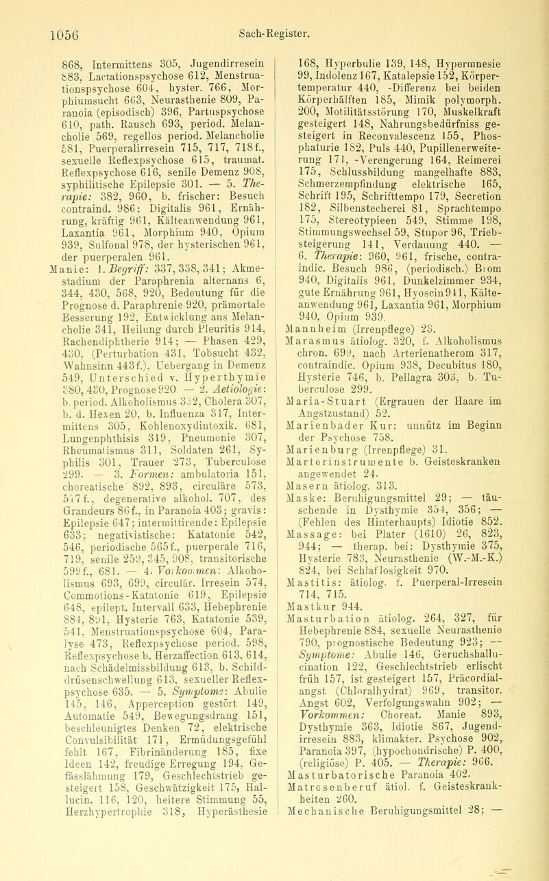 868, Intermittens 305, Jugendirresein 883, Lactationspsychose 612, Menstrua- tionspsychose 604, hyster. 766, Mor- phiumsucht 663, Neurasthenie 809, Pa- ranoia (episodisch) 396, Partuspsychose 610, path. Rausch 693, period. Melan- cholie 569, regellos period. Melancholie £81, Puerperalirresein 715, 717, 718 f., sexuelle Reflexpsychose 615, traumat. Reflexpsychose 616, senile Demenz 908, syphilitische Epilepsie 301. — 5. The- rapie: 382, 960, b. frischer: Besuch contraind. 986: Digitalis 961, Ernäh- rung, kräftig 961, Kälteanwendung 961, Laxantia 961, Morphium 940, Opium 939, Sulfonal978, der hysterischen 961, der puerperalen 961. Manie: I.Begriff: 337,338,341; Akme- stadium der Paraphrenia alternans 6, 344, 430, 568, 920, Bedeutung für die Prognose d. Paraphrenie 920, prämortale Besserung 192, Entvücklung aus Melan- cholie 341, Heilung durch Pleuritis 914, Rachendiphtherie 914; — Phasen 429, 430, (Perturbation 431, Tobsucht 432, Wahnsinn 443 f.), Uebergang in Demenz 549, Unterschied v. Hyperthymie 380, 430, Prognose 920 — 2. Äetiolo(jie: b. period. Alkoholismus 3o2, Cholera 307, b. d. Hexen 20, b. Influenza 317, Inter- mittens 305, Kohlenoxydintoxik. 681, Lungenphthisis 319, Pneumonie 307, Rheumaiismus 311, Soldaten 261, Sy- philis 301, Trauer 273, Tuberculose 299. — 3. Formen: ambulatoria 151, choreatische 892, 893, circuläre 573, 5'i7f., degenerative alkohol. 707, des Grandeurs 86 f., in Paranoia 403; gravis: Epilepsie 647; intermittirende: Epilepsie 633; negati\ istische: Katatonie 542, 546, periodische 5651, puerperale 716, 719, senile 259, 345, 908, transitorische 599f., 681. — 4. Voikotiimen: Alkoho- lismus 693, 699, circulär. Irresein 574, Commolions-Katatonie 619, Epilepsie 648, epilept. Intervall 633, Hebephrenie 884, 891, Hysterie 763, Katatonie 539, 541, Menstruationspsychose 604, Para- lyse 473, Reflexpsychose period. 598, Reflexpsychose b. Herzaffection 613, 614, nach Schädelmissbildung 613, b. Schild- clrüsenschwelluDg 613, sexueller Reflex- psychose 635. — 5. Symptoms: Abulie 145, 146, Apperception gestört 149, Automalie 549, ßewegungsdrang 151, beschleunigtes Denken 72, elektrische Convulsibilität 171, Ermüdungsgefühl fehlt 167, Fibrinänderung 185, fixe Ideen 142, freudige Erregung 194, Ge- fässlähmung 179, Geschlechtstrieb ge- steigert 158, Geschwätzigkeit 175, Hal- lucin. 116, 120, heitere Stimmung 55, Herzhypertrophie 318, Hyperästhesie 168, Hyperbulie 139, 148, Hypermnesie 99, Indolenz 167, Katalepsie 152, Körper- temperatur 440, -Differenz bei beiden Körperhälften 185, Mimik polymorph. 200, Motilitätsstörung 170, Muskelkraft gesteigert 148, Nahrungsbedürfniss ge- steigert in Reconvalescenz 155, Phos- phaturie 182, Puls 440, Pupillenerweite- rung 171, -Verengerung 164, Reimerei 175, Schlussbildung mangelhafte 883, Schmerzempfindung elektrische 165, Schrift 195, Schrifttempo 179, Secretion 182, Silbenstecherei 81, Sprachtempo 175, Stereotypieen 549, Stimme 198, Stimmungswechsel 59, Stupor 96, Trieb- steigerung 141, Verdauung 440. — 6. Therapie: 960, 961, frische, contra- indic. Besuch 986, (periodisch.) Biom 940, Digitalis 961, Duukelzimmer 934, gute Ernährung 961, Hyoscin941, Kälte- anwendung 961, Laxantia 961, Morphium 940, Opium 939. Mannheim (L-renpflege) 23. Marasmus ätiolog. 320, f. Alkoholismus chron. 69t), nach Arterienatherom 317, contraindic. Opium 938, Decubitus 180, Hysterie 746, b. Pellagra 303, b. Tu- berculose 299. Maria-Stuart (Ergrauen der Haare im Angstzustand) 52. Marienbader Kur: unnütz im Beginn der Psychose 758. Marienburg (Irrenpflege) 31. Marterinstrumente b. Geisteskranken angewendet 24. Masern ätiolog. 313. Maske: Beruhigungsmittel 29; — täu- schende in Dysthymie 354, 356; — (Fehlen des Hinterhaupts) Idiotie 852. Massage: bei Plater (1610) 26, 823, 944; — therap. bei: Dysthymie 375, Hysterie 783, Neurasthenie (W.-M.-K.) 824_, bei Schlaflosigkeit 970. Mastitis: ätiolog. f. Puerperal-Irresein 714, 715. Mastkur 944. Masturbation ätiolog. 264, 327, für Hebephrenie 884, sexuelle Neurasthenie 790, prognostische Bedeutung 923; — Symptome: Abulie 146, Geruchshallu- cination 122, Geschlechtstrieb erlischt früh 157, ist gesteigert 157, Präcordial- angst (Chlnralhydrat) 969, transitor. Angst 602, Verfolgungswahn 902; — Vorkommen: Choreat. Manie 893^ Dysthymie 363, Idiotie 867, Jugend- irresein 883, klimakter. Psychose 902, Paranoia 397, (hypochondrische) P. 400, (religiöse) P. 405. — Therapie: 966. Masturbatorische Paranoia 402. Matrosenberuf ätiol. f. Geisteskrank- heiten 260. Mechanische Beruhigungsmittel 28; —