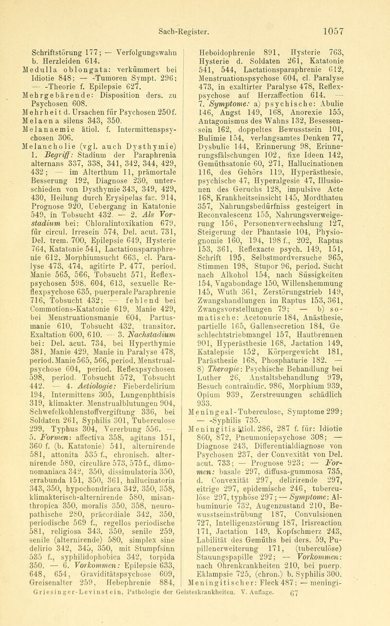 Schriftstörung 177; — Verfolgungswahn b. Herzleiden 614. Medulla oblongata: verkümmert bei Idiotie 848; Tumoren Sympt. 296; — -Theorie f. Epilepsie 627. Mehrgebärende: Disposition ders. zu Psychosen 608. Mehrheit d. Ursachen für Psychosen 250f. Melaena silens 343, 350. Melanaemie ätiol. f. Intermittenspsy- chosen 306. Melancholie (vgl. auch Dysthymie) 1. Begriff: Stadium der Paraphrenia alternans 337, 338, 341, 342, 344, 429, 432; — im Alterthum 11, prämortale Besserung 192, Diagnose 230, unter- schieden von Dysthymie 343, 349, 429, 430, Heilung durch Erysipelas fac. 914, Prognose 920, üebergang in Katatonie 549, in Tobsucht 432. — 2. Als Vor- stadium bei: Chloralintoxikation 679, für circul. Irresein 574, Del. acut. 731, Del. trem. 700, Epilepsie 649, Hysterie 764, Katatonie 541, Lactationsparaphre- nie 612, Morphiumsucht 663, cl. Para- lyse 473, 474, agitirte P. 477, period. Manie 565, 566, Tobsucht 571, Reflex- psychosen 598, 604, 613, sexuelle Re- flexpsychose 635, puerperale Paraphrenie 716, Tobsucht 432; — fehlend bei Commotions-Katatonie 619, Manie 429, bei Menstruationsmanie 604, Partus- manie 610, Tobsucht 432, transitor. Exaltation 600, 610. — 3. Nachstadium bei: Del. acut. 734, bei Hyperthymie 381, Manie 429, Manie in Paralyse 478, period. Manie 565, 566, period. Menstrual- psychose 604, period. Reflexpsychosen 598, period. Tobsucht 572, Tobsucht 442. — 4. Aetiologie: Fieberdelirium 194, Intermittens 305, Lungenphthisis 319, klimakter. Menstrualblutungen 904, Schwefelkohlenstoffvergiftung 336, bei Soldaten 261, Syphilis 301, Tuberculose 299, Typhus 304, Vererbung 556. — 5. Formen: affectiva 358, agitans 151, 360 f. (b. Katatonie) 541, alternirende 581, attonita 535 f., chronisch, alter- nirende 580, circuläre 573, 575f., dämo- nomaniaca 342, 350, dissimulatoria 350, errabunda 151, 350, 361, hallucinatoria 343, 350, hypochondriaca 342, 350, 358, klimakterisch-alternirende 580, misan- thropica 350, moralis 350, 358, neuro- pathische 280, präcordiale 342, 350, periodische 569 f., regellos periodische 581, religiosa 343, 350, senile 259, senile (alternirende) 580, simplex sine delirio 342, 345, 350, mit Stumpfsinn 635 f., syphilidophobica 342, torpida 350. — 6. Vorlcommen: Epilepsie 633, 648, 654, Graviditätspsychose 609, Greisenalter 259, Hebephrenie 884, Heboidophrenie 891, Hysterie 763, Hysterie d. Soldaten 261, Katatonie 541, 544, Lactationsparaphrenie 612, Menstruationspsychose 604, cl. Paralyse 473, in exaltirter Paralyse 478, Reflex- psychose auf Herzaffection 614. — 7. Symptome: a) psychische: Abulie 146, Angst 149, 168, Anorexie 155, Antagonismus des Wahns 132, Besessen- sein 162, doppeltes Bewusstsein 101, Bulimie 154, verlangsamtes Denken 77, Dysbulie 144, Erinnerung 98, Erinne- rungsfälschungen 102, fixe Ideen 142, Gemüthsatonie 60, 271, Hallucinationen 116, des Gehörs 119, Hyperästhesie, psychische 47, Hyperalgesie 47, Illusio- nen des Geruchs 128, impulsive Acte 168, Krankheitseinsicht 145, Mordthateu 357, Nahrungsbedürfniss gesteigert in Reconvalescenz 155, Nahrungsverweige- rung 156, Personenverwechslung 127, Steigerung der Phantasie 104, Physio- gnomie 160, 194, 198 f., 202, Raptus 153, 361, Reflexacte psych. 149, 151, Schrift 195, Selbstmordversuche 965, Stimmen 198, Stupor 96, period. Sucht nach Alkohol 154, nach Süssigkeiten 154, Vagabondage 150, Willenshemmung 145, Wuth 361, Zerstörungstrieb 149, Zwangshandlungen im Raptus 153, 361, Zwangsvorstellungen 79; — b) so- matische: Acetonurie 184, Anästhesie, partielle 165, Gallensecretion 184, Ge schlechtstriebmangel 157, Hautbrennen 901, Hyperästhesie 168, Jactation 149, Katalepsie 152, Körpergewicht 181, Parästhesie 168, Phosphaturie 182. — 8) Therapie: Psychische Behandlung bei Luther 26, Anstaltsbehandlung 979, Besuch contraindic. 986, Morphium 939, Opium 939, Zerstreuungen schädlich 933. Meningeal-Tuberculose, Symptome 299; ' Syphilis 735. Meningitis ütiol. 286, 287 f. für: Idiotie 860, 872, Pneumoniepsychose 308; — Diagnose 243, Differentialdiagnose von Psychosen 237, der Convexität von Del. acut. 733; — Prognose 923; — For- men: basale 297, diffusa-gummosa 735, d. Convexität 297, delirirende 297, eitrige 297, epidemische 246, tubercu- lose 297, typhöse 297; — Symptome: Al- buminurie 732, Augenzustand 210, Be- wusstseiustrübung 187, Convulsionen 727, Intelligenzstöruug 187, Irisreaction 171, Jactation 149, Kopfschmerz 243, Labilität des Gemüths bei ders. 59, Pu- pillenerweiterung 171, (tuberculose) Stauungspapille 292; — Vorkommen: nach Ohrenkrankheiten 210, bei puerp. Eklampsie 725, (chron.) b. Syphilis 300. Meningitischer: Fleck 487; — meningi- Gricsin ger-Levinst ein, Pathologie der Geisteskrankheitcu. V. Auflage. 67