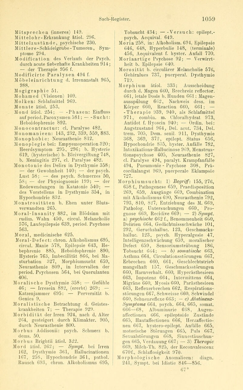 Mitsprechen (inneres) 149. Mittelohr-Erkrankung- ätiol. '296. Mittelzustände, psychische 230. Mittlere- Schädelgrube - Tumoren, Sym- ptome 294. Modification des Verlaufs der Psych, durch acute fieberhafte Krankheiten 914; — der Therapie 956 f. Modificirte Paralysen 494 f. Möbeleinrichtung d. Irrenanstalt 965, 988. Mogigraphie 51. Mohamed (Visionen) 109. Molken: Schlafmittel 969. Monate ätiol. 253. Mond ätiol. 254; — -Phasen: Einfluss auf period.Paroxysmen 581; Sucht: Heboidophrenie 892. Monocontractur: cl. Paralyse 482. Monomanieen: 143, 232, 339, 559, 883. Monophobie: Neurasthenie 812. Monoplegie bei: Empyemoperation 320; Heerdsymptom 295, 296; b. Hysterie 619, (hysterische) b. Bleivergiftung 748, b. Meningitis 297, cl. Paralyse 482. Monotonie des Delirs in Dysthymie 358; — der Gewohnheit 140; — der psych. Lust 58; — des psych. Schmerzes 50, 58; — der Physiognomie 199; — der Redewendungen in Katatonie 540; — des Vorstellens in Dysthymie 354, in Hypochondrie 832. Monstrositäten b. Ehen unter Bluts- verwandten 265. Moral-Insanity 882, im Blödsinn mit rudim. Wahn 450, circul. Melancholie 576, Laufepilepsie 639, period. Psychose 563. Moral, medicinische 625. Moral-Defect: chron. Alkoholismus 695, circul. Manie 578, Epilepsie 643, He- bephrenie 885, Heboidophrenie 890, Hysterie 763, Imbecillität 866, bei Ma- sturbation 327, Morphiumsucht 659, Neurasthenie 809, in Intervallen der period. Psychosen 564, bei Querulanten 406. Moralische Dysthymie 358; — Gefühle 46; — Irresein 882, (ererbt) 269; — Katzenjammer 695: — Perversität b. Genies 9. Moralistische Betrachtung d. Geistes- krankheiten 7; — Therapie 929. Morbidität der Irren 924, nach d. Alter 2G4, gesteigert durch Klimakter. 905, durch Neurasthenie 800. Morbus Addisonii: psych. Schmerz b. dems. 50. Morbus Brightii ätiol. 322. Mord ätiol. 262; — Sympt. bei Irren 162, Dysthvmie 361, Hallucinationen 167, 258, Hypochondrie 361, pathol. Rausch 693, chron. Alkoholismus 695, Tobsucht 434; Versuch: epilept.- psych. Aequival. 649. Moria 258, in: Alkoholism. 694, Epilepsie 646, 648, Hyperbulie 148, (terminale) 456, Aequivalent f. hyster. Anfall 770. Moriaartige Psychose 92; — Verwirrt- heit b. Epilepsie 640. Morosität b. circulärer Melancholie 576, Gehirnlues 737, puerperal. Dysthymie 719. Morphium ätiol. 333; Ausscheidung durch d. Magen 660, Brechreiz reflector. 661, letale Dosis b. Hunden 661; Magen- ausspülung 662, Nachweis dess. im Körper 660, Reaction 660, 661; — -Therapie 939, 940, als Schlafmittel 971, combin. m. Chloralhydrat 973, Antidot f. Hyoscin 940; — Ordin. bei: Angstzustand 964, Del. acut. 734, Del. trem. 705, Dem. senil. 911, Dysthymie 368, 369, 372, epilept. Status 656, Hypochondrie 835, hyster. Anfälle 782, Intoxikations-Hallucinose 969, Menstrua- tionspsychose 605, Neurasthenie 827, cl. Paralyse 494, paralyt. Krampfanfälle 494, Pneumonie - Psychose 308, Prä- cordialangst 969, puerperale Eklampsie 727. Morphiumsucht: l) Begriff: 155,276, 658 f., Pathogenese 659, Praedisposition 269, 659, Ausgänge 669, Combination mit Alkoholismus 690, Neurasthenie 792, 793, 810, 827, Entziehung des M. 669, Patholog. Untersuchungen 660, Pro- gnose 669, Recidive 669; — 2) Sympt. a) psychische 662 f., Benommenheit 6G0, Delirien 664, Gedächtnissschwäche 101, 292, Geruchshailuc. 123, Geschmacks- hailuc. 123, psych. Hyperalgesie 47, Intelligenzschwächung 659, moralischer Defect 659, Sensoriumstrübung 186, Tobsucht 664; — h) somatische 663, Asthma 664, Circulationsstörungen 667, Erbrechen 660, 661, Geschlechtstrieb mangelhaft 157, Geschmacksstörungea 660, Harnverhalt. 660, Hyperästhesieen 663, Impotenz 664, Intermittens 664, Migräne 660, Myosis 660, Parästhesieen 663, Reflexerbrechen 662, Respirations- störungen 667, Schweisse 660, Schwindel 660, Sehuenreflexe 663; — c) Abstinenz- Symptome 664, psych. 664, 665, somat. 666—68, Albuminurie 668, Augen- affectionen 666, epileptoide Zustände 665, Hautaffectionen 666, Herzaffectio- nen 667, hystero-epilept. Anfälle 665, motorische Störungen 665, Puls 667, Sexualstörungen 668, Sinnestäuschun- gen 665, Verdauung 667; — 3) Therapie 669, Milch-Th. 825, der Reconvalescenz 670f., Schlaflosigkeit 970. Morphologische Anomalieen: diagn. 241, Sympt. bei Idiotie 846—856. 67*