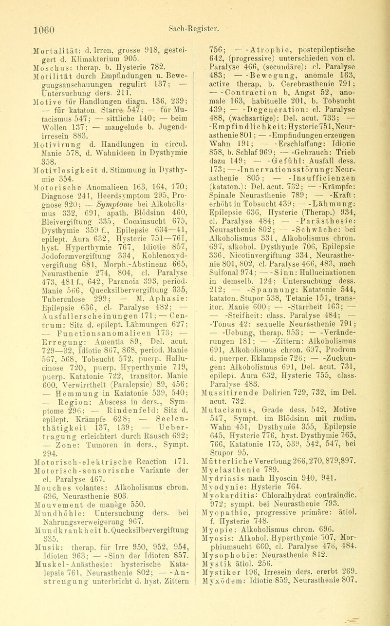 Mortalität: d. Irren, grosse 918, gestei- gert d. Klimakterium 905. Moschus: therap. b. Hysterie 782. Motilität durch Empfindungen u. Bewe- gungsanschauungen regulirt 137; — Untersuchung ders. 211. Motive für Handlungen diagn. 136, 239; — für kataton. Starre 547; — für Mu- facismus 547; — sittliche 140; — beim Wollen 137; — mangelnde b. Jugend- irresein 883, Motivirung d. Handlungen in circul. Manie 578, d. Wahnideen in Dysthymie 358. Motivlosigkeit d. Stimmung in Dysthy- mie 354. Motorische Anomalieen 163, 164, 170; Diagnose 241, Heerdsymptom 295, Pro- gnose 920; — Symptome bei Alkoholis- mus 332, 691, apath. Blödsinn 460, Bleivergiftung 335, Cocainsucht 675, Dysthymie 359 f., Epilepsie 634—41, epilept. Aura 632, Hysterie 751—761, hyst. Hyperthymie 767, Idiotie 857, Jodoformvergiftung 334, Kohlenoxyd- vergiftung 681, Morph.-Abstinenz 665, Neurasthenie 274, 804, cl. Paralyse 473, 481 f., 642, Paranoia 393, period. Manie 566, Quecksilbervergiftung 335, Tuberculose 299; — M. Aphasie: Epilepsie 636, cl- Paralyse 482; — Ausfallerscheinungen 171; — Cen- trum: Sitz d. epilept. Lähmungen 627; •— Functionsanomalieen 173; — Erregung: Amentia 89, Del. acut. 729—32, Idiotie 867, 868, period. Manie 567, 568, Tobsucht 572, puerp. Hallu- cinose 720, puerp. Hyperthymie 719, puerp. Katatonie 722, transitor. Manie 600, Verwirrtheit (Paralepsie) 89, 456; — Hemmung in Katatonie 539, 540; — Region: Abscess in ders., Sym- ptome 296: — Rindenfeld: Sitz d. epilept. Krämpfe 628; — Seelen- thätigkeit 137, 139; — üeber- tragung erleichtert durch Rausch 692; — Zone: Tumoren in ders., Sympt. 294. Motorisch-elektrische Reaction 171. Motorisch-sensorische Variante der cl. Paralyse 467. Mouches volantes: Alkoholismus cbron. 696, Neurasthenie 803. Mouvement de manege 550. Mundhöhle: Untersuchung ders. bei Nahrungsverweigerung 967. Mundkrankheitb. Quecksilbervergiftung 335. Musik: therap. für Irre 950, 952, 954, Idioten 963; Sinn der Idioten 857. Muskel-Anästhesie: hysterische Kata- lepsie 761, Neurasthenie 802; An- strengung unterbricht d. hyst. Zittern 756; Atrophie, postepileptische 642, (progressive) unterschieden von cl. . Paralyse 466, (secundäre): cl. Paralyse 483; Bewegung, anomale 163, active therap. b. Cerebrasthenie 791; Contraction b. Angst 52, ano- male 163, habituelle 201, b. Tobsucht 439; — -Degeneration: cl. Paralyse 488, (wachsartige): Del. acut. 733; — -Empfindlichkeit: Hysterie 751, Neur- asthenie 801 ; Empfindungen erzeugen Wahn 191; — -Erschlaffung: Idiotie 858, b. Schlaf 969; —-Gebrauch: Trieb dazu 149; — -Gefühl: Ausfall dess. 173; Innervationsstörung: Neur- asthenie 805; — -Insufficienzen (kataton.): Del. acut. 732; Krämpfe: Spinale Neurasthenie 789; — -Kraft: erhöht in Tobsucht 439: Lähmung: Epilepsie 636, Hysterie (Therap.) 934, cl. Paralyse 484; ■— -Parästhesie: Neurasthenie 802; Schwäche: bei Alkoholismus 331, Alkoholismus chron. 697, alkohol. Dysthymie 706, Epilepsie 336, Nicotinvergiftung 334, Neurasthe- nie 801, 802, cl. Paralyse 466, 483, nach Sulfonal 974; Sinn: Hallucinationen in demselb. 124; Untersuchung dess. 212; — -Spannung: Katatonie 544, kataton. Stupor 538, Tetanie 15I, trans- itor. Manie 600; — -Starrheit 163; — — -Steifheit: class. Paralyse 484; — -Tonus 42: sexuelle Neurasthenie 791; — -Uebung, therap. 953; — -Verände- rungen 181; — -Zittern: Alkoholismus 691, Alkoholismus chron. 697, Prodrom d. puerper. Eklampsie 726; — -Zuckun- gen: Alkoholismus 691, Del. acut. 731, epilept. Aura 632, Hysterie 755, class. Paralyse 483. Mussitirende Delirien 729, 732, im Del. acut. 732. Mutacismus, Grade dess. 542, Motive 547, Sympt. im Blödsinn mit rudim. Wahn 451, Dysthymie 355, Epilepsie 645, Hysterie 776, hyst. Dysthymie 765, 766, Katatonie 175, 539, 542, 547, bei Stupor 95. Mut terlicheVererbung266,270,879,897. Myelasthenie 789. Mydriasis nach Hyoscin 940, 941. Myodynie: Hysterie 764. Myokarditis: Chloralhydrat contraindic. 972; sympt. bei Neurasthenie 793. Myopathie, progressive primäre: ätiol. f. Hysterie 748. Myopie: Alkoholismus chron. 696. Myosis: Alkohol. Hyperthymie 707, Mor- phiumsucht 660, cl. Paralyse 476, 484. Mysophobie: Neurasthenie 812. Mystik ätiol. 256. Mystiker 196, Irresein ders, ererbt 269. Myxödem: Idiotie 859, Neurasthenie 807.