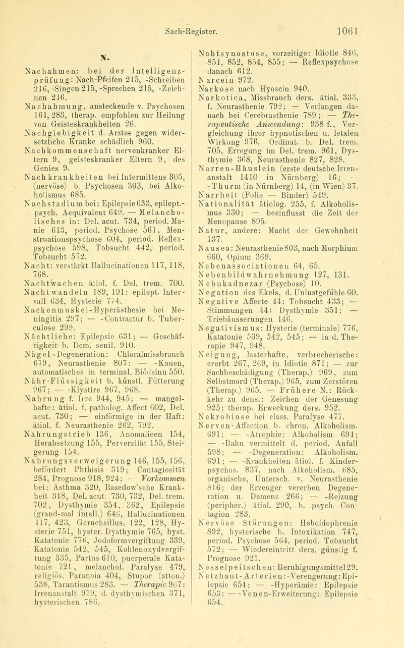 Nachahmen: bei der Intelligenz- prüfung: Nach-Pfeifen 215, -Schreiben •216,-Singen 215,-Sprechen 215, -Zeich- nen 216. Nachahmung, ansteckende v. Psychosen 161, 283, therap. empfohlen zur Heilung von Geisteskrankheiten 26. Nachgiebigkeit d. Arztes gegen wider- setzliche Kranke schädlich 960. Nachkommenschaft nervenkranker El- tern 9, geisteskranker Eltern 9, des Genies 9. Nachkrankheiten bei Intermittens 305, (nervöse) b. Psychosen 303, bei Alko- holismus 685. Nachstadium bei: Epilepsie633, epilept.- psych. Aequivalent 649. — Melancho- lisches in: Del. acut. 734, period. Ma- nie 613, period. Psychose 561, Men- struationspsychose G04, period. Reflex- psychose 598, Tobsucht 442, period. Tobsucht 572. Nacht: verstärkt Hallucinationen 117, 118, 768.^ Nachtwachen ätiol. f. Del. trem. 700. Nachtwandeln 189, 191: epilept. Inter- vall 634, Hysterie 774. Nackenmuskel-Hyperästhesie bei Me- ningitis 297; — -Contractur b. Tuber- culose 299. Nächtliche: Epilepsie 631; — Geschäf- tigkeit b. Dem. senil. 910. Nägel -Degeneration: Chloralmissbrauch 679, Neurasthenie 807; — -Kauen, automatisches in terminal. Blödsinn 550. Nähr-Flüssigkeit b. künstl. Fütterung 967; Klystire 967, 968. Nahrung f. Irre 944, 945; — mangel- hafte: ätiol. f. patholog. Affect 602, Del. acut. 730; — einförmige in der Haft: ätiol. f. Neurasthenie 262, 792. Nahrungstrieb 136, Anomalieen 154, Herabsetzung 155, Perversität 155, Stei- gerung 154. Nahrungsverweigerung 146, 155, 156, befördert Phthisis 319; Contagiosität 284, Prognose 918, 924; - Vorkommen bei: Asthma 320, Basedow'sche Krank- heit 318, Del. acut. 730,732, Del. trem. 702, Dysthymie 354, 362, Epilepsie (grand-mal intell.) 646, Hallucinationen 117, 423, Geruchsillus. 122, 128, Hy- sterie 751, hyster. Dysthymie 765, hyst. Katatonie 776, Jodoformvergiftung 339, Katatonie 542, 545, Kohlenoxydvergif- tung 335, Partus 610, puerperale Kata- tonie 721 , melanchol. Paralyse 479, religiös. Paranoia 404, Stupor (atton.) 538, Tarantismus 283. — Therapie d{>7: Irrenanstalt 979, d. dysthymischen 371, hysterischen 786. Nahtsynostose, vorzeitige: Idiotie 846, 851, 852, 854, 855; — Reflespsychose danach 612. Narcein 972. Narkose nach Hyoscin 940. Narkotica, Missbrauch ders. ätiol. 333, f. Neurasthenie 792; — Verlangen da- nach bei Cerebrasthenie 789; — The- rapeutische Anwendung: 938 f., Ver- gleichung ihrer hypnotischen u. letalen Wirkung 976. Ordinat. b. Del. trem. 705, Erregung im Del. trem. 961, Dys- thymie 368, Neurasthenie 827, 828. Narren-Häuslein (erste deutsche Irren- anstalt 1410 in Nürnberg) 16; -Thurm (in Nürnberg) 14, (in Wien) 37. Narrheit (Folie — Binder) 549. Nationalität ätiolog. 255, f. Alkoholis- mus 330; — beeinflusst die Zeit der Menopause 895. Natur, andere: Macht der Gewohnheit 137. Nausea: Neurasthenie803, nach Morphium 660, Opium 369. Nebenassociationen 64, 65. Nebenbildwahrnehmung 127, 131. Nebukadnezar (Psychose) 10. Negation des Ekels, d. ünlustgefühle 60. Negative Affecte 44: Tobsucht 433; — Stimmungen 44: Dysthymie 351; — Triebäusserungen 146. Negativismus: Hysterie (termiiiale) 776, Katatonie 539, 542, 545; — in d. The- rapie 947, 948. Neigung, lasterhafte, verbrecherische: ererbt 267, 269, in Idiotie 871; — zur Sachbeschädigung (Therap.) 969, zum Selbstmord (Therap.) 965, zum Zerstören (Therap.) 965. — Frühere N.: Rück- kehr zu dens.: Zeichen der Genesung 925; therap. Erweckung ders. 952. Nekrobiose bei class. Paralyse 477. Nerven-Affection b. chron. Alkoholism. 691; — -Atrophie: Alkoholism. 691; — -Bahn vermittelt d. period. Anfall 598; — -Degeneration: Alkoholism. 691; — -Krankheiten ätiol. f. Kinder- psychos. 837, nach Alkoholism. 685, organische, Untersch. v. Neurasthenie 816; der Erzeuger vererben Degene- ration u. Demenz 266; — -Reizung (peripher.) ätiol. 290, b. psych. Con- tagion 283. Nervöse Störungen: Heboidophrenie 892, hysterische b. Intoxikation 747, period. Psychos-e 564, period. Tobsucht 572; — Wiedereintritt ders. günstig f. Prognose 921. Nesselpeitschen: Beruhigungsmittel29. Netzhaut-Arterien: -Verengerung: Epi- lepsie 654; — -Hyperämie: Epilepsie 653; Venen-Erweiterung: Epilepsie 654.