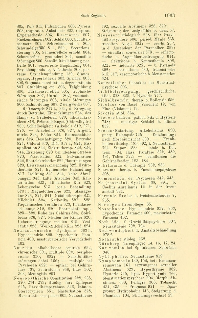 805, Puls 815. Pulsationeu 803, Pyrosis 803, respirator. Anästhesie 803, respirat. Hyperästhesie 803, Riesenwuchs 807, Rückenschmerz 802, Schlaf 808, Schulter- schtoerz 802, Schweisssecretion 805, Schwindelgefühl 811, 899, Secretions- störung 805, Sehnenreflexe erhöht 804, Sehnenreflexe gemindert 804, sensible Störungen 800, Sensibilitätslähmung par- tielle 801, sensorielle Empfindung 804, Sexualempfindung, Anästhesie 803, per- verse Sexualempfindung 159, Sinnes- organe, Hyperästhesie 803, Speichel 805, 806, Stigmata hereditatis s. degenerationis 807, Stuhldrang etc. 803, Talgbildung 806, Thränensecretion 805, trophische Störungen 807, Unruhe 802, vasomoto- rische Störungen 805, vitale Störungen 800, Zahnbildung 807, Zwergwuchs 807. — 5) Therapie 817 f., 964, d. Erregung durch Bettruhe, Einwicklungen 964, des Hangs zu Grübeleien 820, Idiosynkra- sieen 818, Präcordialangst (Chloralhydr.) 969, Schlaflosigkeit (Alkohol) 819, 971, 973. — Alkoholica 826, 827, Argent. nitric. 823, Bäder 821, Baunscheidtis- mus 823, Beschäftigung 820, Bettruhe 824, Chloral 679, Diät 817 f., 824, Eis- application 822, Elektrotherap. 822, 824, 944, Erziehung 820 bei idealem Streben 820, Faradisation 822, Galvanisation 822, Hautelektrisation 822, Hautreizungen 823, Heisswasseranwendung 822, Hydro- therapie 821, hygienische Behandlung 817, Isolirung 821, 824, kalte Abrei- bungen 943, kalte Sitzbäder 943, Kau- terisation 823, klimatische Kur 823, Lebensweise 813, locale Behandlung 820 f., Magnetotherapie 823, Massage- kur 823, 824, 944, Metallotherapie 823, Milchdiät 824, Narkotika 827, 828, Paquelinsches Verfahren 823, Phantasie- schonung 819, 820, Pharmakotherapie 825—828, Ruhe des Gehirns 824, Spiri- tuosa 826, 827, Strafen der Kinder 820, Ueberanstrengung meiden 819, Vesi- cantia 823, Weir-Mitchell-Kur 823, 824. Neurasthenische Dysthymie 363 f., Hypochondrie 829, hypochondr. Para- noia 400, masturbatorische Verrücktheit 402. Neuritis: alkoholische: centrale 692, chronische 691, multiple 692, periphe- rische 330, 692; — Sensibilitäts- störungen dabei 166; — multiple bei Psychosen 622; — optica: bei Gehirn- lues 737, Gehirntumor 936, Lues 302, 3U3, Meningitis 297. Neuropathische Constitution 228, 265, 270, 274, 279; ätiolog. für: Epilepsie 625, Graviditätspsychose 326, kataton. Stereotypieen 551, Masturbation 328, Menstruaticnspsychose603, Neurasthenie 792, sexuelle Abstinenz 328, 329; — Steigerung der Lustgefühle b. ders. 57. Neurosen: ätiologisch 228, für: Gravi- ditätspsychose 606, period. Manie 565, transitor. Angst 602; — ererbt 267, in d. Ascendenz der Paranoiker 392; — circuläre, convulsive 573; — reflecto- rische b. Augenüberanstrengung 614; — elektrische b. Neurasthenie 808, 822; — inducirte 825; — b. Paranoia 392; — periodische 560, traumatische 615, 617, vasomotorische b. Menstruation 324. Neurotischer Charakter der Menstrual- psychose 603. Nichtbefriedigung, geschlechtliche, ätiol. 328, 329, f. Hysterie 777. Nickelbromür: therap. b. Epilepsie 656. Nicolaus von Basel (Visionen) 12, von Flue (Visionen) 12. Nicotin ätiol. 334. Niedere Centren: pathol. Sitz d. Hysterie 748: — niedriger Schädel b. Idiotie 852.' Nieren-Entartung: Alkoholismus 690, puerp. Eklampsie 725; Entzündung: nach Morphiumsucht 669; — -Krank- heiten: ätiolog. 183,392, f. Neurasthenie 792, Stupor 183; — letale b. Del. trem. 704, class. Paralyse 322, 489, 491, Tabes 322; — beeinflussen die Gehirnaifection 183, 184. Nihilismus d. Therapie 932, 936. Nitrum: therap. b. Pneumoniepsychose 308. Nomenclatur der Psychosen 342, 343. No-jrestraint - System 38, 991, b. Coelius Aurelianus 12, in der Irren- anstalt 991. Normale Breite d. Geisteszustandes 7, 235. Norwegen (Irrenpflege) 35. Nosophobie: Hypochondrie 832, 833, hypochondr. Paranoia 400, masturbator. Paranoia 402. Noth ätiol. f. Graviditätspsychose 607, Neurasthenie 792, 794, Nothwendigkeit d. Anstaltsbehandiung 9781 Nothzucht ätiolog. 262. Nürnberg (Irrenpflege) 14, 16, 17, 24. Nux vomica bei Sphinkteren-Schwäche 946. Nyktophobie: Neurasthenie 812. Nymphomanie 130, 158, bei: Besessen- seinswahn 161, erzwungener sexueller Abstinenz 329, Hyperthymie 382, Hysterie 745, hyst. Hyperthymie 766, Menstruationspsychose 604, Morph.-Ab- stinenz 668, Pellagra 303, Tobsucht 434, 435. — Prognose 921. — Sym- ptome: Hydrophobie 146, Steigerung d. Phantasie 104, Stimmungswechsel 59.