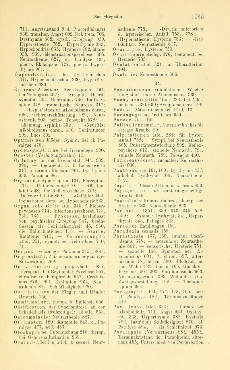 711, Angstzustand 904, Präcordialangst 968, transitor, Angst 602, Del. trem. 705, Dysthymie 368, dysth. Erregung 959, Hyperästhesie 782, Hyperthymie 383, Hypochondrie 835, Hysterie 782, Manie 938, 939, Menstruationspsychose 605, Neurasthenie 827, cl. Paralyse 494, puerp. Eklampsie 727, puerp. Hyper- thymie 961. Oppositionslust der Dysthymischen 371, Hypochondrischen 830, Hyperthy- mischen 380. Opticus-Affection: Heerdsyptom 294, bei Meningitis 297; Atrophie: Heerd- symptom 294, Gehirnlues 740, Railway- spine 618, traumatische Neurose 617; — -Hyperästhesie: Alkoholismus chron, 696, Gehirnerschütterung 289, Neur- asthenie 803, period. Tobsucht 572; — -Lähmung, syphilit. 302: — -Neuritis: Alkoholismus chron. 696, Gehirntumor 292, Lues 302. Optimismus blöder: Sympt. bei cl. Pa- ralyse 478. Ordensgeistliche bei Irrenpflege 990. Orestes (Verfolgungswahn) 10. Ordnung in der Irrenanstalt 944, 989, 990; — therapeut. 0. d. Lebensweise 947, in termin. Blödsinn 961, Dysthymie 959, Paranoia 961. Organ: der Apperception 131, Perception 131;—Untersuchung 2 10; Affection ätiol. 598, für Reflexpsychose 612; — -Defecte: Idiotie 860; —-Gefühle: Hal- lucinationen ders. bei Hypochondrie 833. Organische Gifte ätiol. 345, f. Fieber- psychosen 314, Infectionspsychosen 713, 730, 735; — Processe, beeiuflusst von psychischer Erregung 947, beein- flussen die Gehirnthätigkeit 45, 930, die Hallucinationen 116; ■— Starre: Katatonie 540; — Veränderungen ätiol. 251, sympt. bei Gehirnlues 740, 741. Originär veranlagte Paranoia 345, 388 f. Originalität, Zeichen abnormer geistiger Entwicklung 269. Ortsveränderung prophylakt. 935, therapeut. bei Beginn der Psychose 957, chronischer Paraphrenie 957, Cretinis- mus 879, 962, Exaltation 964, Neur- asthenie 821, Schlaflosigkeit 970. Oscillationen der Finger imd Hände: Hysterie 756. Osmium säure, therap. b. Epilepsie 656. Ossification der Synchondrose an der Schädelbasis (frühzeitige): Idiotie 853. Osteomalacie: Neurasthenie 827. Othämatom 180: Katatonie 543, cl. Pa- ralyse 477, 480, 487. Otoskopie bei Untersuchung 210, therap. bei Gehörshalluciuation 969. Ovaria!-Affection ätiol. f. sexuel. Neur- asthenie 778; — -Druck unterbricht d. hysterischen Anfall 753, 778; — -Hyperästhesie: Hysterie 753: — -Irri- tabilität: Neurasthenie 817. Ovarialgie: Hysterie 750. Ovariotomie ätiolog. 326; therapeut. bei Hysterie 785. Ovulation ätiol. 324; im Klimakterium 904. Oxalurie: Neurasthenie 806. IP. Pacchionische Granulationen: Wuche- rung ders. durch Alkoholismus 330. Pachymeningitis ätiol. 286, bei Alko- holismus 330,690; Symptome ders. 496. Padova (Gasa di maniaci 1410) 16. Paedagogium, ärztliches 954. Paederastie 159. Pallisadenzimmer, Autenrieth'sches für erregte Kranke 29. Palpitationen ätiol. 281: für hyster. Anfall 752; — Sympt. bei Neurasthenie 805, Pubertätsentwickluug 892, Reflex- psychose 613, sexuelle Nem-asth. 791, spinale Neurasth. 789, Tobsucht 440. Pankreassecret, anomales: Neurasthe- nie 806. Pantophobie 104,160: Dysthymie 357, alkohol. Dysthymie 706, Neurasthenie 812. Papillen-Blässe: Alkoholism. chron. 696. Pappgeschirr für zerstörungssüchtige Kranke 966. Paquelin's Brennverfahren, therap. bei Hysterie 783, Neurasthenie 823. Parabulie 135f., 339, 343, 345, 558, 559; — Sympt.: Dysthymie 342, Hyper- thymie 343, Pellagra 303. Paradoxe Handlungen 159. Paradoxia sexualis 159. Parästhesie 167, 168, cutane: Gocai- nismus 675; — musculäre: Neurasthe- nie 802; — sensorische: Hysterie 751; — sexuelle 158, Symptom bei: Al- koholismus 691, A. chron. 697, alter- nirende Psychosen 580, Blödsinn m. rud. Wahn 453, Illusion 165, klimakter. Psychose 901,903, Morphiumsucht 663, Verfolgungswahn 399, Wahnidee 165, Zwangsvorstellung 169. — Therapie: Opium 964. Paragraphie 174, 177, 178, 195, bei: cl. Paralyse 486, Termiualzuständen 549. Paraldehvd ätiol. 334; — therap. bei Alkoholdelir. 711, Angst 964, Dysthy- mie 368, Hyperthymie 382, Hysterie 782, Inanitions-Schlaflosigkeit 970, cl. Paralyse 494; — als Schlafmittel 973. Paralepsie (Verwirrtheit) 88f., 455f., Terminalzustand der Paraphrenia alter- nans 455, Unterschied von Perturbation