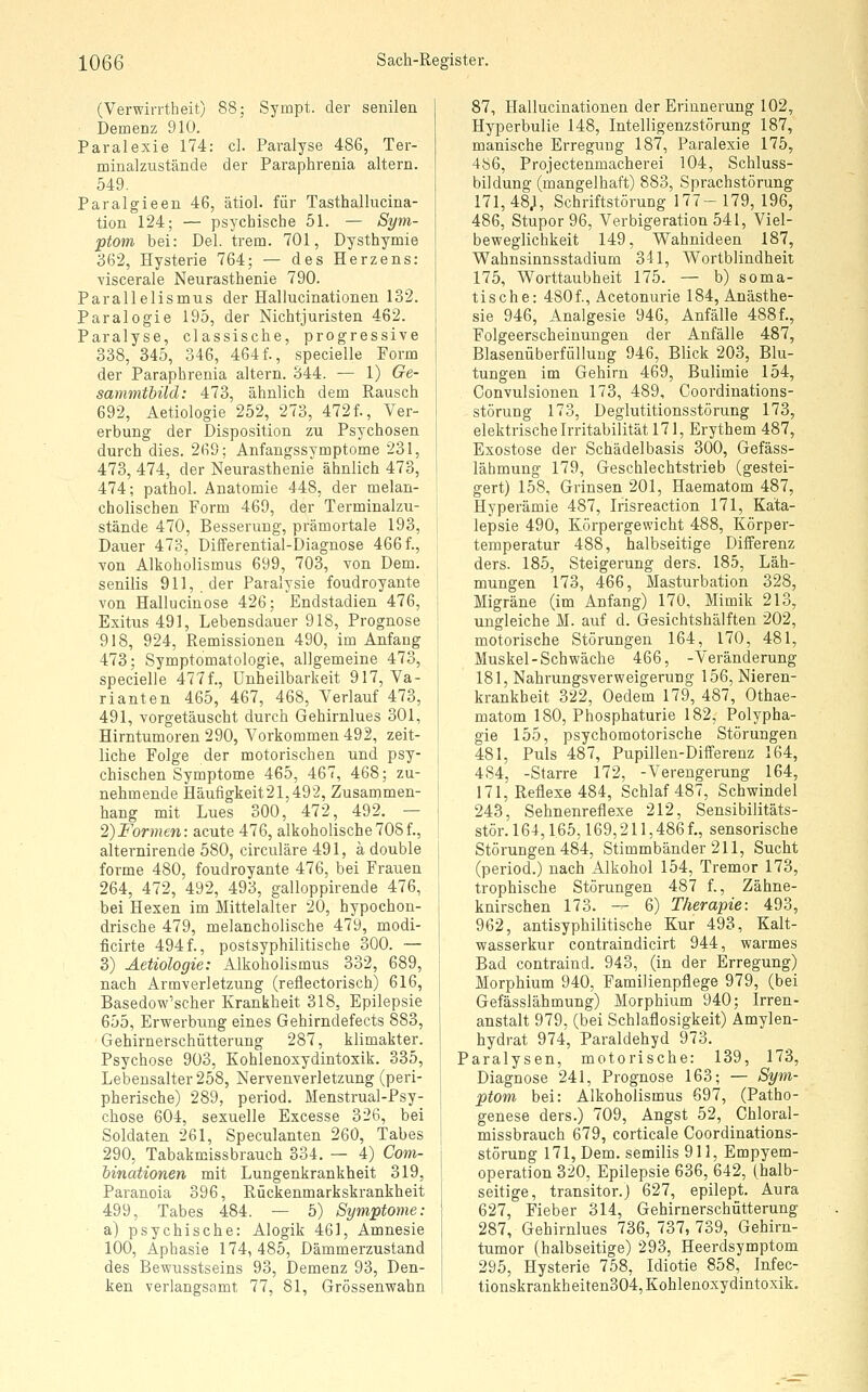 (Verwirrtheit) 88; Sympt. der senilen Demenz 910. Paralexie 174: cl. Paralyse 486, Ter- minalzustände der Paraphrenia altern. 549, Paralgieen 46, ätiol. für Tasthallucina- tion 124; — psychische 51. — Sym- ptom bei: Del. trem. 701, Dysthymie 362, Hysterie 764; — des Herzens: viscerale Neurasthenie 790. Parallelismus der Hallucinationen 132. Paralogie 195, der Nichtjuristen 462. Paralyse, classische, progressive 338, 345, 346, 464f., specielle Form der Paraphrenia altern. 344. •— 1) Ge- sammthild: 473, ähnlich dem Rausch 692, Aetiologie 252, 273, 472f., Ver- erbung der Disposition zu Psychosen durch dies. 269; Anfangssymptome 231, 473, 474, der Neurasthenie ähnlich 473, 474; pathol. Anatomie 448, der melan- cholischen Form 469, der Terminalzu- stände 470, Besserung, prämortale 193, Dauer 473, Differential-Diagnose 466f., von Alkoholismus 699, 703, von Dem. senilis 911,. der Paralysie foudroyante von Hallucinose 426; Endstadien 476, Exitus 491, Lebensdauer 918, Prognose 918, 924, Remissionen 490, im Anfang 473; Symptomatologie, allgemeine 473, specielle 477f., ünheilbarkeit 917, Va- rianten 465, 467, 468, Verlauf 473, 491, vorgetäuscht durch Gehirnlues 301, Hirntumoren 290, Vorkommen 492, zeit- liche Folge der motorischen und psy- chischen Symptome 465, 467, 468; zu- nehmende Häufigkeit 21,492, Zusammen- hang mit Lues 300, 472, 492. — 2)Formen: acute 476, alkoholische708f., alternirende 580, circuläre 491, a double forme 480, foudroyante 476, bei Frauen 264, 472, 492, 493, galloppirende 476, bei Hexen im Mittelalter 20, hypochon- drische 479, melancholische 479, modi- ficirte 494f., postsyphilitische 300. — 3) Aetiologie: Alkoholismus 332, 689, nach Armverletzung (reflectorisch) 616, Basedow'scher Krankheit 318, Epilepsie 655, Erwerbung eines Gehirndefects 883, Gehirnerschütterung 287, klimakter. Psychose 903, Kohlenoxydintoxik. 335, Lebensalter 258, Nervenverletzung (peri- pherische) 289, period. Menstrual-Psy- chose 604, sexuelle Excesse 326, bei Soldaten 261, Speculanten 260, Tabes 290, Tabakmissbrauch 334. — 4) Com- hinationen mit Lungenkrankheit 319, Paranoia 396, Rückenmarkskrankheit 499, Tabes 484. — 5) Symptome: a) psychische: Alogik 461, Amnesie 100, Aphasie 174, 485, Dämmerzustand des Bewusstseins 93, Demenz 93, Den- ken verlangsamt 77, 81, Grössenwahn 87, Hallucinationen der Erinnerung 102, Hyperbulie 148, Intelligenzstörung 187, manische Erregung 187, Paralexie 175, 486, Projectenmacherei 104, Schluss- bildung (mangelhaft) 883, Sprachstörung 171, 48;, Schriftstörung 177- 179, 196, 486, Stupor 96, Verbigeration 541, Viel- beweglichkeit 149, Wahnideen 187, Wahnsinnsstadium 341, Wortblindheit 175, Worttaubheit 175. — b) soma- tische: 4S0f., Acetonurie 184, Anästhe- sie 946, Analgesie 946, Anfälle 488f., Folgeerscheinungen der Anfälle 487, Blasenüberfüllung 946, Blick 203, Blu- tungen im Gehirn 469, Bulimie 154, Convulsionen 173, 489, Coordinations- störung 173, Deglutitionsstörung 173, elektrische Irritabilität 171, Erythem 487, Exostose der Schädelbasis 300, Gefäss- lähmung 179, Geschlechtstrieb (gestei- gert) 158, Grinsen 201, Haematom 487, Hyperämie 487, Irisreaction 171, Kata- lepsie 490, Körpergewicht 488, Körper- temperatur 488, halbseitige Differenz ders. 185, Steigerung ders. 185, Läh- mungen 173, 466, Masturbation 328, Migräne (im Anfang) 170, Mimik 213, ungleiche M. auf d. Gesichtshälften 202, motorische Störungen 164, 170, 481, Muskel-Schwäche 466, -Veränderung 181, Nahrungsverweigerung 156, Nieren- krankheit 322, Oedem 179, 487, Othae- matom 180, Phosphaturie 182, Polypha- gie 155, psychomotorische Störungen 481, Puls 487, Pupillen-Differenz 164, 4S4, -Starre 172, -Verengerung 164, 171, Reflexe 484, Schlaf 487, Schwindel 243, Sehnenreflexe 212, Sensibilitäts- stör. 164,165,169,211,486 f., sensorische Störungen 484, Stimmbänder 211, Sucht (period.) nach Alkohol 154, Tremor 173, trophische Störungen 487 f., Zähne- knirschen 173. — 6) Therapie: 493, 962, antisyphilitische Kur 493, Kalt- wasserkur contraindicirt 944, warmes Bad contraind. 943, (in der Erregung) Morphium 940, Familienpflege 979, (bei Gefässlähmung) Morphium 940; Irren- anstalt 979, (bei Schlaflosigkeit) Amylen- hydrat 974, Paraldehyd 973. Paralysen, motorische: 139, 173, Diagnose 241, Prognose 163; — Sym- ptom bei: Alkoholismus 697, (Patho- genese ders.) 709, Angst 52, Chloral- missbrauch 679, corticale Coordinations- störung 171, Dem. semilis 911, Empyem- operation 320, Epilepsie 636, 642, (halb- seitige, transitor.J 627, epilept. Aura 627, Fieber 314, Gehirnerschütterung 287, Gehirnlues 736, 737, 739, Gehirn- tumor (halbseitige) 293, Heerdsymptom 295, Hysterie 758, Idiotie 858, Infec- tionskrankheiten304, Kohlenoxydintoxik,