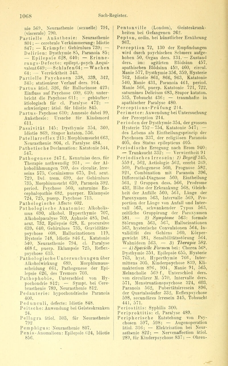 nie 569, Neurasthenie (sexuelle) 791, (viscerale) 790. Partielle Anästhesie: Neurasthenie 801; — cerebrale Verkümmerung: Idiotie 847; — Krämpfe: Gehirnlues 739; — Delirien: Dysthymie 85, Paranoia 85; — Epilepsie 628, 640; — Erinne- rungs-Defecte: epilept.-psych. Aequi- Yalent649; — Schlafen64; —Wachen 64; — Verrücktheit 343. Partielle Psychosen 338, 339, 342, 345; stationärer Verlauf ders. 914. Partus ätiol. 326, für Hallucinose 423; Einfluss auf Psychose 609, 610; unter- bricht die Psychose 611; - gehäufter: ätiologisch für cl. Paralyse 472; — schwieriger: ätiol. für Idiotie 845. Partus-Psychose 610; Amnesie dabei 99, Anästhesie: Ursache für Kindsmord 611. Passivität 145: Dysthymie 354, 360, Idiotie 869, Stupor kataton. 536. Patellarreflex 213: Morphiumsucht 663, Neurasthenie 804, cl. Paralyse 484. Pathetische Declamation: Katatonie 544, 547. Pathogenese 247 f.. Kenutniss ders. für Therapie nothwendig 931, — der Al- kohollähmungen 709, des circulär. Irre- seins 575, Cocainismus 675, Del. acut. 729, Del. trem. 699, der Gehirnlues 735, Morphiumsucht 659, Paranoia 392. period. Psychose 560, saturnine En- cephalopathie 682, puerper. Eklampsie 724, 725, puerp. Psychose 713. Pathologische Affecte 602. Pathologische Anatomie: Alkoholis- mus 690, alkohol. Hyperthymie 707, Alkoholparalyse 709, Aphasie 485, Del. acut. 732, Epilepsie 628, E. procursive 639, 640, Gehirnlues 735, Graviditäts- psychose 608, Hallucinationen 119, Hysterie 748, Idiotie 846 f., Katatonie 540, Neurasthenie 794, cl. Paralyse 468 f., puerp. Eklampsie 725, Reflex- psychose 613. Pathologische Untersuchungen über Alkoholwirkung 689, Morphiumaus- scheidung 661, Pathogenese der Epi- lepsie 626, des Tremors 703. Pathophobie, Unterschied von Hy- pochondrie 812; — Sympt. bei Cere- brasthenie 789, Neurasthenie 812. Pedanterie: hypochondrische Paranoia 400. Pedunculi, defecte: Idiotie 848. Peitsche: Anwendung bei Geisteskranken 24. Pellagra ätiol. 303, für Neurasthenie 792. Pemphigus: Neurasthenie 807. Penis-Anomalieen: Epilepsie 024, Idiotie 856. Pentonville (London), Geisteskrank- heiten bei Gefangenen 262. Pepton, ordin. bei künstlicher Ernährung 967. Perception 72, 130 der Empfindungen wird durch psychischen Schmerz aufge- hoben 50, Organ ders. 131. — Zustand ders. im: agitirten Blödsinn 457, apathischen Blödsinn 459, 460, circul. Manie 577, Dysthymie 356, 359, Hysterie 762, Idiotie'861, 866, 963, Katatonie 540, Manie 431, Paranoia 461, period. Manie 566, puerp. Katatonie 721, 722, saturnines Delirium 683, Stupor kataton. 535, Tobsucht 436; — traumhafte in apathischer Paralyse 480. Perceptions-Prüfung 214. Perimeter: Anwendung bei Untersuchung der Perception 214. Perioden der Dysthymie 354, der grossen Hysterie 752-754, Katatonie 547; — des Lebens als Eintheilungsprincip der Psychosen 337, der religiösen Paranoia 405, des Status epilepticus 405. Periodische Erregung nach Brom 940; — Trunksucht 332; — Verwirrtheit 91 Periodisches Irresein: 1) Begriff 3ib, 559 f, 562, Aetiologie 562, ererbt 269, 560, Pathogenese 560, Prognose 582, 92!, Combination mit Paranoia 396, Differential-Diagnose 560, Eintheilung 561, 2 Gruppen dess. 566, Prodrome 432, Höhe der Erkrankung 568, Gleich- heit der Anfälle 560, 561, Länge der Paroxysmen 563, Intervalle 569, Pro- portion der Länge von Anfall und Inter- vall 563, schwankender Typus 563, zeitliche Gruppirung der Paroxysmen 581. — 2) Symptome 563: formale Störungen 563, 567, Hallucinationen 563, hysterische Convulsionen 564, In- validität des Gehirns 560, Körper- gewicht 181, Sensibilitätsstörung 564, Wahnideen 563. — 3) Therapie 582. — 4) Specielle Formen bei: Chorea 568, Dysthymie 351, Epilepsie 655, Hysterie 763, hyst. Hyperthymie 766, Inter- mittens 305, Kinderpsychose 839, Kli- makterium 896, 904, Manie 91, 565, Melancholie 569 f, Unterschied ders. von circulärer M. 570, Intervalle ders. 571, Menstruationspsychose 324, 603, Paranoia 562, Pubertätsirresein 896, der Quartalssäufer 332, Reflexpsychose 598, secundäres Irresein 345, Tobsucht 441, 571. Periostitis: Syphilis 300. Periproktitis: cl. Paralyse 489. Peripherische Entstehimg von Psy- chosen 597, 598; — Augenoperation ätiol. 316; — Elektrisation bei Neur- asthenie 822; — Nervenaffection ätiol. 289, für Kinderpsychose 837; -- Ohren-